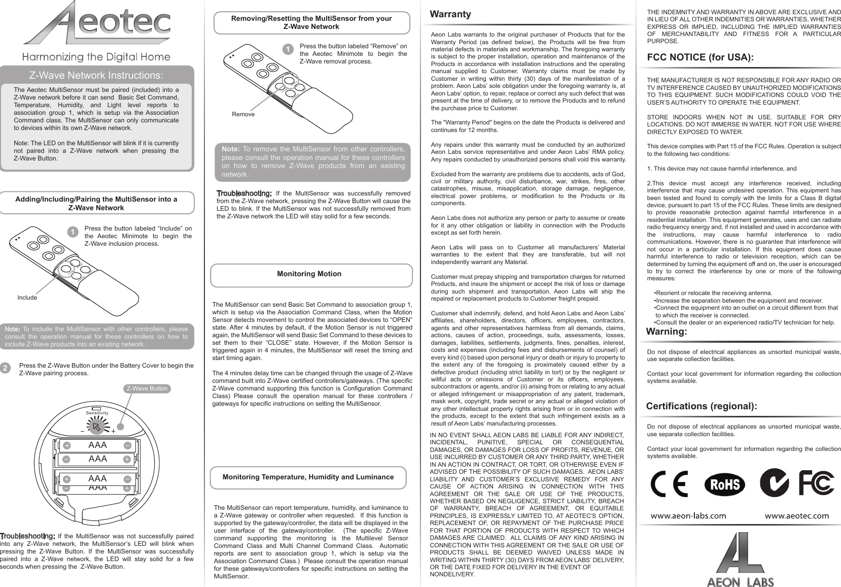 FCC NOTICE (for USA):The MultiSensor can report temperature, humidity, and luminance to a Z-Wave gateway or controller when requested.  If this function is supported by the gateway/controller, the data will be displayed in the user interface of the gateway/controller.  (The specific Z-Wave command supporting the monitoring is the Multilevel Sensor Command Class and Multi Channel Command Class.  Automatic reports are sent to association group 1, which is setup via the Association Command Class.)  Please consult the operation manual for these gateways/controllers for specific instructions on setting the MultiSensor.Do not dispose of electrical appliances as unsorted municipal waste, use separate collection facilities.Contact your local government for information regarding the collection systems available.THE MANUFACTURER IS NOT RESPONSIBLE FOR ANY RADIO OR TV INTERFERENCE CAUSED BY UNAUTHORIZED MODIFICATIONS TO THIS EQUIPMENT. SUCH MODIFICATIONS COULD VOID THE USER’S AUTHORITY TO OPERATE THE EQUIPMENT.STORE INDOORS WHEN NOT IN USE. SUITABLE FOR DRY LOCATIONS. DO NOT IMMERSE IN WATER. NOT FOR USE WHERE DIRECTLY EXPOSED TO WATER. This device complies with Part 15 of the FCC Rules. Operation is subject to the following two conditions:1. This device may not cause harmful interference, and2.This device must accept any interference received, including interference that may cause undesired operation. This equipment has been tested and found to comply with the limits for a Class B digital device, pursuant to part 15 of the FCC Rules. These limits are designed to provide reasonable protection against harmful interference in a residential installation. This equipment generates, uses and can radiate radio frequency energy and, if not installed and used in accordance with the instructions, may cause harmful interference to radio communications. However, there is no guarantee that interference will not occur in a particular installation. If this equipment does cause harmful interference to radio or television reception, which can be determined by turning the equipment off and on, the user is encouraged to try to correct the interference by one or more of the following measures:    •Reorient or relocate the receiving antenna.    •Increase the separation between the equipment and receiver.    •Connect the equipment into an outlet on a circuit different from that     to which the receiver is connected.    •Consult the dealer or an experienced radio/TV technician for help.Z-Wave Network Instructions:The Aeotec MultiSensor must be paired (included) into a Z-Wave network before it can send  Basic Set Command, Temperature, Humidity, and Light level reports to association group 1, which is  setup  via  the Association Command class. The MultiSensor can only communicate to devices within its own Z-Wave network.Note: The LED on the MultiSensor will blink if it is currently not paired into a Z-Wave network when pressing the Z-Wave Button.Adding/Including/Pairing the MultiSensor into a Z-Wave NetworkIncludeAssociate LearnRemove1Press the button labeled “Include” on the Aeotec Minimote to begin the Z-Wave inclusion process.Troubleshooting: If the MultiSensor was not successfully paired into any Z-Wave network, the MultiSensor’s LED will blink when pressing the Z-Wave Button. If the MultiSensor was successfully paired into a Z-Wave network, the LED will stay solid for a few seconds when pressing the  Z-Wave Button. Removing/Resetting the MultiSensor from your Z-Wave NetworkMonitoring Temperature, Humidity and LuminanceIncludeAssociate LearnRemove1Press the button labeled “Remove” on the Aeotec Minimote to begin the Z-Wave removal process.RemoveNote: To remove the MultiSensor from other controllers, please consult the operation manual for these controllers on how to remove Z-Wave products from an existing network. Note: To include the MultiSensor with other controllers, please consult the operation manual for these controllers on how to include Z-Wave products into an existing network.Troubleshooting:  If the MultiSensor was successfully removed from the Z-Wave network, pressing the Z-Wave Button will cause the LED to blink. If the MultiSensor was not successfully removed from the Z-Wave network the LED will stay solid for a few seconds.Warning:Do not dispose of electrical appliances as unsorted municipal waste, use separate collection facilities.Contact your local government for information regarding the collection systems available.Certifications (regional): IncludeWarrantyAeon Labs warrants to the original purchaser of Products that for the Warranty Period (as defined below), the Products will be free from material defects in materials and workmanship. The foregoing warranty is subject to the proper installation, operation and maintenance of the Products in accordance with installation instructions and the operating manual supplied to Customer. Warranty claims must be made by Customer in writing within thirty (30) days of the manifestation of a problem. Aeon Labs’ sole obligation under the foregoing warranty is, at Aeon Labs’ option, to repair, replace or correct any such defect that was present at the time of delivery, or to remove the Products and to refund the purchase price to Customer. The &quot;Warranty Period&quot; begins on the date the Products is delivered and continues for 12 months. Any repairs under this warranty must be conducted by an authorized Aeon Labs service representative and under Aeon Labs’ RMA policy. Any repairs conducted by unauthorized persons shall void this warranty.Excluded from the warranty are problems due to accidents, acts of God, civil or military authority, civil disturbance, war, strikes, fires, other catastrophes, misuse, misapplication, storage damage, negligence, electrical power problems, or modification to the Products or its components. Aeon Labs does not authorize any person or party to assume or create for it any other obligation or liability in connection with the Products except as set forth herein. Aeon Labs will pass on to Customer all manufacturers’ Material warranties to the extent that they are transferable, but will not independently warrant any Material.Customer must prepay shipping and transportation charges for returned Products, and insure the shipment or accept the risk of loss or damage during such shipment and transportation. Aeon Labs will ship the repaired or replacement products to Customer freight prepaid.Customer shall indemnify, defend, and hold Aeon Labs and Aeon Labs’ affiliates, shareholders, directors, officers, employees, contractors, agents and other representatives harmless from all demands, claims, actions, causes of action, proceedings, suits, assessments, losses, damages, liabilities, settlements, judgments, fines, penalties, interest, costs and expenses (including fees and disbursements of counsel) of every kind (i) based upon personal injury or death or injury to property to the extent any of the foregoing is proximately caused either by a defective product (including strict liability in tort) or by the negligent or willful acts or omissions of Customer or its officers, employees, subcontractors or agents, and/or (ii) arising from or relating to any actual or alleged infringement or misappropriation of any patent, trademark, mask work, copyright, trade secret or any actual or alleged violation of any other intellectual property rights arising from or in connection with the products, except to the extent that such infringement exists as a result of Aeon Labs’ manufacturing processes.IN NO EVENT SHALL AEON LABS BE LIABLE FOR ANY INDIRECT, INCIDENTAL, PUNITIVE, SPECIAL OR CONSEQUENTIAL DAMAGES, OR DAMAGES FOR LOSS OF PROFITS, REVENUE, OR USE INCURRED BY CUSTOMER OR ANY THIRD PARTY, WHETHER IN AN ACTION IN CONTRACT, OR TORT, OR OTHERWISE EVEN IF ADVISED OF THE POSSIBILITY OF SUCH DAMAGES.  AEON LABS’ LIABILITY AND CUSTOMER’S EXCLUSIVE REMEDY FOR ANY CAUSE OF ACTION ARISING IN CONNECTION WITH THIS AGREEMENT OR THE SALE OR USE OF THE PRODUCTS, WHETHER BASED ON NEGLIGENCE, STRICT LIABILITY, BREACH OF WARRANTY, BREACH OF AGREEMENT, OR EQUITABLE PRINCIPLES, IS EXPRESSLY LIMITED TO, AT AEOTEC’S OPTION, REPLACEMENT OF, OR REPAYMENT OF THE PURCHASE PRICE FOR THAT PORTION OF PRODUCTS WITH RESPECT TO WHICH DAMAGES ARE CLAIMED.  ALL CLAIMS OF ANY KIND ARISING IN CONNECTION WITH THIS AGREEMENT OR THE SALE OR USE OF PRODUCTS SHALL BE DEEMED WAIVED UNLESS MADE IN WRITING WITHIN THIRTY (30) DAYS FROM AEON LABS’ DELIVERY, OR THE DATE FIXED FOR DELIVERY IN THE EVENT OF NONDELIVERY.THE INDEMNITY AND WARRANTY IN ABOVE ARE EXCLUSIVE AND IN LIEU OF ALL OTHER INDEMNITIES OR WARRANTIES, WHETHER EXPRESS OR IMPLIED, INCLUDING THE IMPLIED WARRANTIES OF MERCHANTABILITY AND FITNESS FOR A PARTICULAR PURPOSE.The MultiSensor can send Basic Set Command to association group 1, which is setup via the Association Command Class, when the Motion Sensor detects movement to control the associated devices to “OPEN” state. After 4 minutes by default, if the Motion Sensor is not triggered again, the MultiSensor will send Basic Set Command to these devices to set them to their “CLOSE” state. However, if the Motion Sensor is triggered again in 4 minutes, the MultiSensor will reset the timing and start timing again.The 4 minutes delay time can be changed through the usage of Z-Wave command built into Z-Wave certified controllers/gateways. (The specific Z-Wave command supporting this function is Configuration Command Class) Please consult the operation manual for these controllers / gateways for specific instructions on setting the MultiSensor.Monitoring MotionZ-Wave ButtonSensitivityAAAAAAAAAAAA2Press the Z-Wave Button under the Battery Cover to begin the Z-Wave pairing process. 