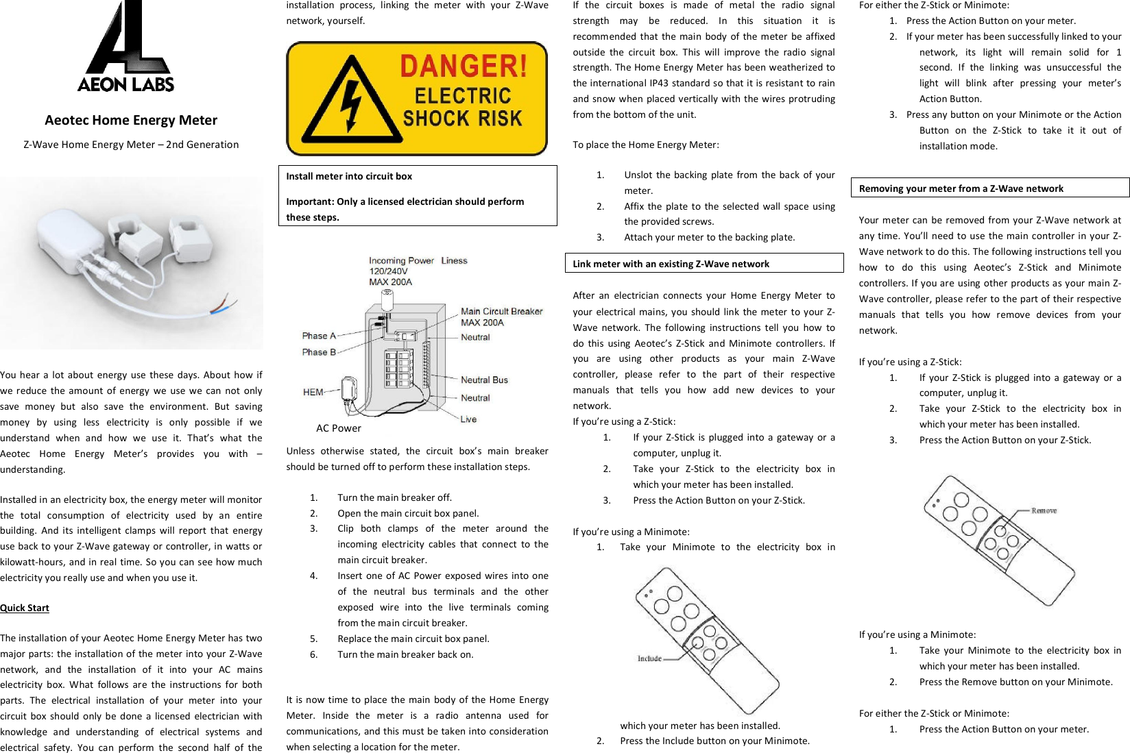  Aeotec Home Energy Meter Z-Wave Home Energy Meter – 2nd Generation    You hear  a  lot  about  energy  use  these  days.  About  how  if we reduce  the  amount  of energy  we  use we  can  not  only save  money  but  also  save  the  environment.  But  saving money  by  using  less  electricity  is  only  possible  if  we understand  when  and  how  we  use  it.  That’s  what  the Aeotec  Home  Energy  Meter’s  provides  you  with  – understanding. Installed in an electricity box, the energy meter will monitor the  total  consumption  of  electricity  used  by  an  entire building.  And  its  intelligent  clamps  will  report  that  energy use back to your Z-Wave gateway or controller, in watts or kilowatt-hours, and in real time. So you can see how much electricity you really use and when you use it. Quick Start The installation of your Aeotec Home Energy Meter has two major parts: the  installation of  the meter into your Z-Wave network,  and  the  installation  of  it  into  your  AC  mains electricity  box.  What  follows  are  the  instructions  for  both parts.  The  electrical  installation  of  your  meter  into  your circuit  box  should  only  be  done  a  licensed  electrician with knowledge  and  understanding  of  electrical  systems  and electrical  safety.  You  can  perform  the  second  half  of  the installation  process,  linking  the  meter  with  your  Z-Wave network, yourself.  Install meter into circuit box Important: Only a licensed electrician should perform these steps. Unless  otherwise  stated,  the  circuit  box’s  main  breaker should be turned off to perform these installation steps. 1. Turn the main breaker off. 2. Open the main circuit box panel. 3. Clip  both  clamps  of  the  meter  around  the incoming  electricity  cables  that  connect  to  the main circuit breaker.  4. Insert  one of AC Power exposed  wires  into  one of  the  neutral  bus  terminals  and  the  other exposed  wire  into  the  live  terminals  coming from the main circuit breaker. 5. Replace the main circuit box panel. 6. Turn the main breaker back on.  It is now time to place  the main  body  of the  Home  Energy Meter.  Inside  the  meter  is  a  radio  antenna  used  for communications, and this must be taken into consideration when selecting a location for the meter. If  the  circuit  boxes  is  made  of  metal  the  radio  signal strength  may  be  reduced.  In  this  situation  it  is recommended  that the main  body  of  the  meter  be  affixed outside  the  circuit  box.  This  will  improve  the  radio  signal strength. The Home Energy Meter has been weatherized to the international IP43 standard so that it is resistant to rain and snow when placed vertically  with  the wires protruding from the bottom of the unit. To place the Home Energy Meter: 1. Unslot  the backing  plate  from  the back  of your meter. 2. Affix  the  plate  to  the  selected  wall  space  using the provided screws. 3. Attach your meter to the backing plate. Link meter with an existing Z-Wave network  After  an  electrician  connects  your  Home  Energy  Meter  to your  electrical  mains, you  should link  the  meter to your Z-Wave  network.  The  following  instructions  tell  you  how  to do  this  using  Aeotec’s  Z-Stick  and  Minimote  controllers.  If you  are  using  other  products  as  your  main  Z-Wave controller,  please  refer  to  the  part  of  their  respective manuals  that  tells  you  how  add  new  devices  to  your network. If you’re using a Z-Stick: 1. If  your  Z-Stick  is  plugged  into a  gateway  or  a computer, unplug it. 2. Take  your  Z-Stick  to  the  electricity  box  in which your meter has been installed. 3. Press the Action Button on your Z-Stick.  If you’re using a Minimote: 1. Take  your  Minimote  to  the  electricity  box  in which your meter has been installed. 2. Press the Include button on your Minimote.  For either the Z-Stick or Minimote: 1. Press the Action Button on your meter. 2. If your meter has been successfully linked to your network,  its  light  will  remain  solid  for  1 second.  If  the  linking  was  unsuccessful  the light  will  blink  after  pressing  your  meter’s Action Button. 3. Press any button on your Minimote or the Action Button  on  the  Z-Stick  to  take  it  it  out  of installation mode.  Removing your meter from a Z-Wave network Your meter  can  be  removed from your  Z-Wave  network at any time. You’ll need to use  the  main controller  in your Z-Wave network to do this. The following instructions tell you how  to  do  this  using  Aeotec’s  Z-Stick  and  Minimote controllers. If you are using other products as your main Z-Wave controller, please refer to the part of their respective manuals  that  tells  you  how  remove  devices  from  your network.  If you’re using a Z-Stick: 1. If  your  Z-Stick  is  plugged  into a  gateway  or  a computer, unplug it. 2. Take  your  Z-Stick  to  the  electricity  box  in which your meter has been installed. 3. Press the Action Button on your Z-Stick.   If you’re using a Minimote: 1. Take  your  Minimote  to  the  electricity  box  in which your meter has been installed. 2. Press the Remove button on your Minimote.  For either the Z-Stick or Minimote: 1. Press the Action Button on your meter.       AC Power 