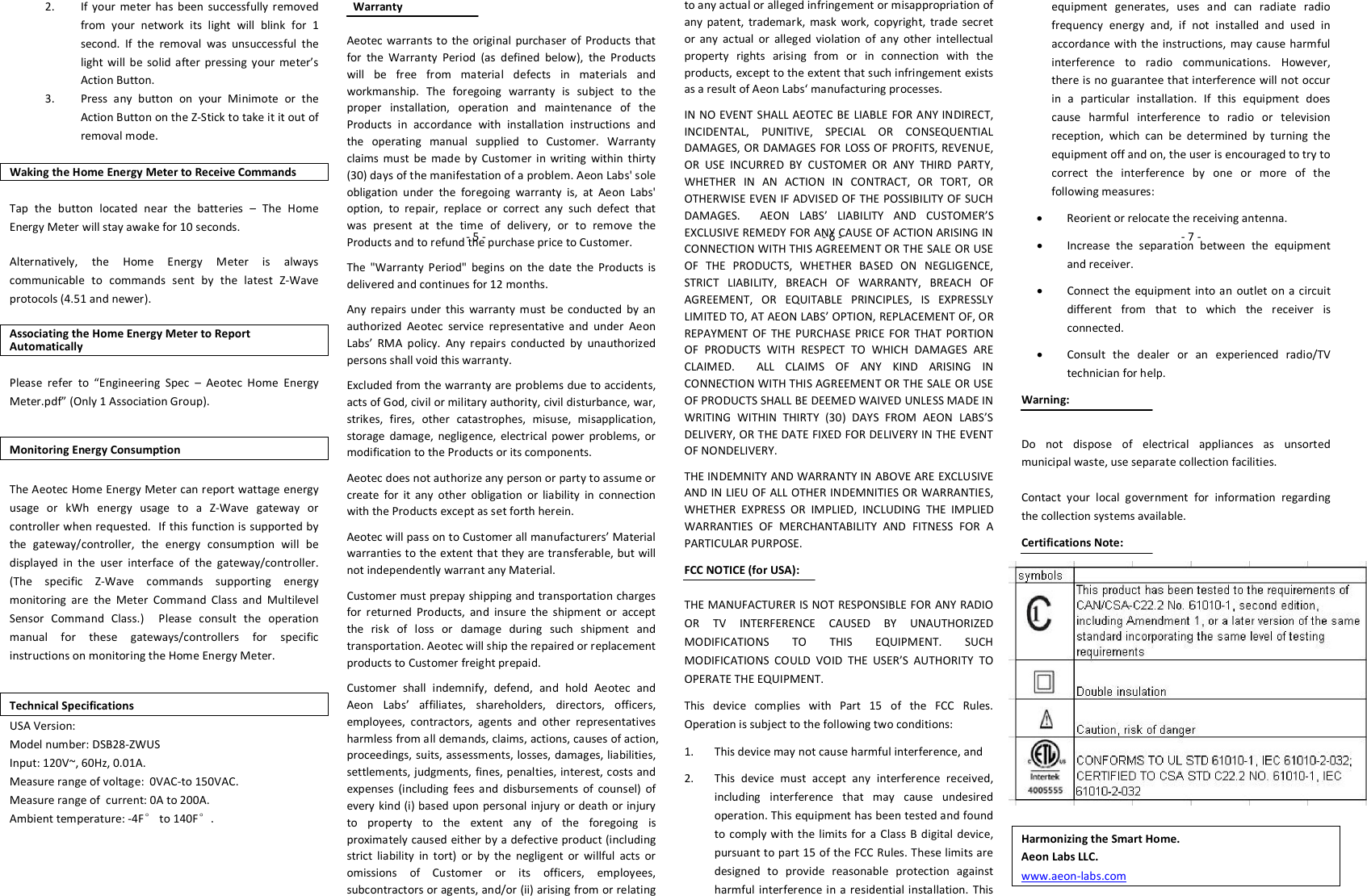 2. If  your  meter has  been  successfully removed from  your  network  its  light  will  blink  for  1 second.  If  the  removal  was  unsuccessful  the light  will  be  solid  after  pressing  your  meter’s Action Button. 3. Press  any  button  on  your  Minimote  or  the Action Button on the Z-Stick to take it it out of removal mode.  Waking the Home Energy Meter to Receive Commands Tap  the  button  located  near  the  batteries  –  The  Home Energy Meter will stay awake for 10 seconds. Alternatively,  the  Home  Energy  Meter  is  always communicable  to  commands  sent  by  the  latest  Z-Wave protocols (4.51 and newer). Associating the Home Energy Meter to Report Automatically Please  refer  to  “Engineering  Spec  –  Aeotec  Home  Energy Meter.pdf” (Only 1 Association Group). Monitoring Energy Consumption  The Aeotec Home Energy Meter can report wattage energy usage  or  kWh  energy  usage  to  a  Z-Wave  gateway  or controller when requested.  If this function is supported by the  gateway/controller,  the  energy  consumption  will  be displayed  in  the  user  interface  of  the  gateway/controller.  (The  specific  Z-Wave  commands  supporting  energy monitoring  are  the  Meter  Command  Class  and  Multilevel Sensor  Command  Class.)    Please  consult  the  operation manual  for  these  gateways/controllers  for  specific instructions on monitoring the Home Energy Meter.  Technical Specifications USA Version: Model number: DSB28-ZWUS Input: 120V~, 60Hz, 0.01A. Measure range of voltage:  0VAC-to 150VAC. Measure range of  current: 0A to 200A. Ambient temperature: -4F° to 140F°.     Warranty  Aeotec warrants to the original  purchaser  of  Products  that for  the  Warranty  Period  (as  defined  below),  the  Products will  be  free  from  material  defects  in  materials  and workmanship.  The  foregoing  warranty  is  subject  to  the proper  installation,  operation  and  maintenance  of  the Products  in  accordance  with  installation  instructions  and the  operating  manual  supplied  to  Customer.  Warranty claims  must  be  made  by  Customer  in  writing  within  thirty (30) days of the manifestation of a problem. Aeon Labs&apos; sole obligation  under  the  foregoing  warranty  is,  at  Aeon  Labs&apos; option,  to  repair,  replace  or  correct  any  such  defect  that was  present  at  the  time  of  delivery,  or  to  remove  the Products and to refund the purchase price to Customer.  The  &quot;Warranty  Period&quot;  begins  on  the  date  the  Products  is delivered and continues for 12 months.  Any  repairs  under  this  warranty  must  be conducted  by  an authorized  Aeotec  service  representative  and  under  Aeon Labs’  RMA  policy.  Any  repairs  conducted  by  unauthorized persons shall void this warranty. Excluded from the warranty are problems due to accidents, acts of God, civil or military authority, civil disturbance, war, strikes,  fires,  other  catastrophes,  misuse,  misapplication, storage  damage,  negligence,  electrical  power  problems,  or modification to the Products or its components.  Aeotec does not authorize any person or party to assume or create  for  it  any  other  obligation  or  liability  in  connection with the Products except as set forth herein.  Aeotec will pass on to Customer all manufacturers’ Material warranties to the extent that they are transferable, but will not independently warrant any Material. Customer must prepay shipping and transportation charges for  returned  Products,  and  insure  the  shipment  or  accept the  risk  of  loss  or  damage  during  such  shipment  and transportation. Aeotec will ship the repaired or replacement products to Customer freight prepaid. Customer  shall  indemnify,  defend,  and  hold  Aeotec  and Aeon  Labs’  affiliates,  shareholders,  directors,  officers, employees,  contractors,  agents  and  other  representatives harmless from all demands, claims, actions, causes of action, proceedings, suits, assessments, losses, damages, liabilities, settlements, judgments, fines, penalties, interest, costs and expenses  (including  fees  and  disbursements  of  counsel)  of every kind (i) based upon personal injury or death or injury to  property  to  the  extent  any  of  the  foregoing  is proximately caused either by a defective product (including strict  liability  in  tort)  or  by  the  negligent  or  willful  acts  or omissions  of  Customer  or  its  officers,  employees, subcontractors or agents, and/or (ii) arising from or relating to any actual or alleged infringement or misappropriation of any  patent,  trademark,  mask  work,  copyright,  trade  secret or  any  actual  or  alleged  violation  of  any  other  intellectual property  rights  arising  from  or  in  connection  with  the products, except to the extent that such infringement exists as a result of Aeon Labs‘ manufacturing processes. IN NO EVENT SHALL AEOTEC BE LIABLE FOR ANY INDIRECT, INCIDENTAL,  PUNITIVE,  SPECIAL  OR  CONSEQUENTIAL DAMAGES, OR DAMAGES FOR LOSS OF PROFITS, REVENUE, OR  USE  INCURRED  BY  CUSTOMER  OR  ANY  THIRD  PARTY, WHETHER  IN  AN  ACTION  IN  CONTRACT,  OR  TORT,  OR OTHERWISE EVEN IF ADVISED OF THE POSSIBILITY OF SUCH DAMAGES.    AEON  LABS’  LIABILITY  AND  CUSTOMER’S EXCLUSIVE REMEDY FOR ANY CAUSE OF ACTION ARISING IN CONNECTION WITH THIS AGREEMENT OR THE SALE OR USE OF  THE  PRODUCTS,  WHETHER  BASED  ON  NEGLIGENCE, STRICT  LIABILITY,  BREACH  OF  WARRANTY,  BREACH  OF AGREEMENT,  OR  EQUITABLE  PRINCIPLES,  IS  EXPRESSLY LIMITED TO, AT AEON LABS’ OPTION, REPLACEMENT OF, OR REPAYMENT  OF  THE  PURCHASE  PRICE  FOR  THAT  PORTION OF  PRODUCTS  WITH  RESPECT  TO  WHICH  DAMAGES  ARE CLAIMED.    ALL  CLAIMS  OF  ANY  KIND  ARISING  IN CONNECTION WITH THIS AGREEMENT OR THE SALE OR USE OF PRODUCTS SHALL BE DEEMED WAIVED UNLESS MADE IN WRITING  WITHIN  THIRTY  (30)  DAYS  FROM  AEON  LABS’S DELIVERY, OR THE DATE FIXED FOR DELIVERY IN THE EVENT OF NONDELIVERY. THE INDEMNITY AND WARRANTY IN ABOVE ARE EXCLUSIVE AND IN LIEU OF ALL OTHER INDEMNITIES OR WARRANTIES, WHETHER  EXPRESS  OR  IMPLIED,  INCLUDING  THE  IMPLIED WARRANTIES  OF  MERCHANTABILITY  AND  FITNESS  FOR  A PARTICULAR PURPOSE. FCC NOTICE (for USA): THE MANUFACTURER IS NOT RESPONSIBLE FOR ANY RADIO OR  TV  INTERFERENCE  CAUSED  BY  UNAUTHORIZED MODIFICATIONS  TO  THIS  EQUIPMENT.  SUCH MODIFICATIONS  COULD  VOID  THE  USER’S  AUTHORITY  TO OPERATE THE EQUIPMENT. This  device  complies  with  Part  15  of  the  FCC  Rules. Operation is subject to the following two conditions: 1. This device may not cause harmful interference, and 2. This  device  must  accept  any  interference  received, including  interference  that  may  cause  undesired operation. This equipment has been tested and found to comply with the limits  for a Class B digital  device, pursuant to part 15 of the FCC Rules. These limits are designed  to  provide  reasonable  protection  against harmful interference in a residential  installation.  This equipment  generates,  uses  and  can  radiate  radio frequency  energy  and,  if  not  installed  and  used  in accordance  with the  instructions,  may  cause harmful interference  to  radio  communications.  However, there is no guarantee that interference will not occur in  a  particular  installation.  If  this  equipment  does cause  harmful  interference  to  radio  or  television reception,  which  can  be  determined  by  turning  the equipment off and on, the user is encouraged to try to correct  the  interference  by  one  or  more  of  the following measures:  Reorient or relocate the receiving antenna.  Increase  the  separation  between  the  equipment and receiver.  Connect the  equipment into an  outlet  on a  circuit different  from  that  to  which  the  receiver  is connected.  Consult  the  dealer  or  an  experienced  radio/TV technician for help. Warning: Do  not  dispose  of  electrical  appliances  as  unsorted municipal waste, use separate collection facilities. Contact  your  local  government  for  information  regarding the collection systems available. Certifications Note:         Harmonizing the Smart Home. Aeon Labs LLC. www.aeon-labs.com - 5 -                                                                                                                      - 6 -                                                                                                                       - 7 -                                                               