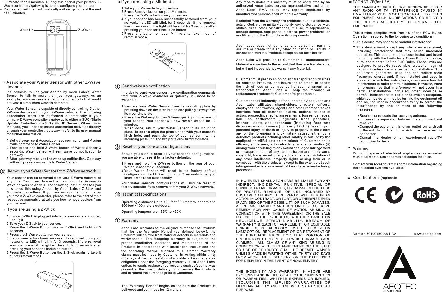 Z-WaveWake UpAssociate your Water Sensor with other Z-Wave devicesIt&apos;s  possible  to  use  your  Aeotec  by  Aeon  Labs’s  Water Sensor  to  talk  to  more  than  just  your  gateway.  As  an example,  you  can  create  an  automation  activity  that  would activate a siren when water is detected.1.Set  gateway  sent Association  set  command,  and  Assign route command to Water Sensor.Then  press  and  hold  Z-Wave  button  of  Water  Sensor  3 seconds.  Water  Sensor  will  sent  wake  up  notification  to gateway.After gateway received the wake up notification, Gateway will sent preset commands to Water Sensor. Your Water Sensor is capable of directly controlling 5 other Z-Wave devices within your Z-Wave network. The following association  steps  are  performed  automatically  if  your primary Z-Wave controller / gateway is either a SUC (Static Update  Controller)  or  a SIS  (SUC  ID  Server).  When  this  is the case, you&apos;ll need to create automation activities directly through  your  controller  / gateway -  refer to  its  user  manual for further information.illuminate  for  10  minutes.  During  this  period  your  primary  Z-Wave controller / gateway is able to configure your sensor.Your sensor will then automatically exit setup mode at the end of 10 minutes. 4.2.3.Remove your Water Sensor from Z-Wave networkYour  sensor  can  be  removed  from  your  Z-Wave  network  at any  time.  You&apos;ll  need  to  use  the  main  controller  in  your  Z-Wave network  to do this. The following instructions tell you how  to  do  this  using  Aeotec  by  Aeon  Labs’s  Z-Stick  and Minimote  controllers.  If  you  are  using  other  products  as your main Z-Wave controller, please refer to the part of their respective manuals that tells you how remove devices from your network.If you are using a Z-StickIf  your  Z-Stick  is  plugged  into  a  gateway  or  a  computer, unplug it. Take your Z-Stick to your sensor. Press  the  Z-Wave  Button  on  your  Z-Stick  and  hold  for  3 seconds.Press the Z-Wave button on your sensor.If  your  sensor  has  been  successfully  removed  from  your network,  its  LED  will  blink  for  3  seconds.  If  the  removal was unsuccessful the light will be solid for 3 seconds after pressing your sensor&apos;s Inclusion button.Press  the  Z-Wave  Button  on  the  Z-Stick  again  to  take  it out of removal mode.1.2.3.4.5.6.If you are using a MinimoteTake your Minimote to your sensor.Press Remove button on your Minimote.Press the Z-Wave button on your sensor.If  your  sensor  has  been  successfully  removed  from  your network,  its  LED  will  blink  for  3  seconds.  If  the  removal was unsuccessful the light will be solid for 3 seconds after pressing your sensor&apos;s Inclusion button.Press  any  button  on  your  Minimote  to  take  it  out  of removal mode.1.2.3.4.5.4Send wake up notification4In  order  to  send  your  sensor  new  configuration  commands from  your  Z-Wave  controller  or  gateway,  it&apos;ll  need  to  be woken up.Remove  your  Water  Sensor  from  its  mounting  plate  by pressing down on the latch button and pulling it away from its mounting plate.Press  the  Wake-up  Button  3  times  quickly  on  the  rear  of your  sensor.  Your  sensor  will  now  remain  awake  for  10 minutes. When  done,  return  your  Water  Sensor  to  its  mounting plate. To do  this  align the  plate&apos;s  hitch  with  your  sensor&apos;s hitch  hole,  and  push  the  top  of  your  sensor  into  the mounting plate until the two parts click firmly together.1.2.3.Reset all your sensor’s configurations5Press  and  hold  the  Z-Wave  button  on  the  rear  of  your Water Sensor for 20 seconds.Your  Water  Sensor  will  reset  to  its  factory  default configuration.  Its  LED  will  blink  for  3  seconds  to  let  you know it was reset successfully.1.2.Should  you  wish  to  reset  all  your  sensor&apos;s  configurations, you are able to reset it to its factory defaults.Your  water  sensor&apos;s  configurations  will  also  be  reset  to factory defaults if you remove it from your Z-Wave network.Technical specifications6Operating distance: Up to 100 feet / 30 meters indoors and 300 feet / 100 meters outdoors.Operating temperature: -35℃ to +60℃.Aeon  Labs  warrants  to  the  original  purchaser  of  Products that  for  the  Warranty  Period  (as  defined  below),  the Products will be free from material defects in materials and workmanship. The foregoing warranty is subject to the proper installation,  operation and maintenance of the Products in accordance with installation instructions and the operating manual supplied to Customer.  Warranty claims must be made by Customer in writing within thirty (30) days of the manifestation of a problem. Aeon Labs&apos; sole obligation  under  the  foregoing  warranty  is,  at  Aeon  Labs&apos; option, to repair, replace or correct any such defect that was present  at  the  time  of  delivery,  or  to  remove  the  Products and to refund the purchase price to Customer. Warranty 7The  &quot;Warranty  Period&quot;  begins  on  the  date  the  Products  is delivered and continues for 12 months. Any  repairs  under  this  warranty  must  be  conducted  by  an authorized  Aeon  Labs  service  representative  and  under Aeon  Labs&apos;  RMA policy.  Any repairs conducted by unauthorized persons shall void this warranty.Excluded from the warranty are problems due to accidents, acts of God, civil or military authority, civil disturbance, war, strikes,  fires,  other  catastrophes,  misuse,  misapplication, storage damage, negligence, electrical power problems, or modification to the Products or its components. Aeon  Labs  does  not  authorize  any  person  or  party  to assume  or  create  for  it  any  other  obligation  or  liability  in connection with the Products except as set forth herein. Aeon  Labs  will  pass  on  to  Customer  all  manufacturers&apos; Material warranties to the extent that they are transferable, but will not independently warrant any Material.Customer must prepay shipping and transportation charges for  returned  Products,  and  insure  the  shipment  or  accept the  risk  of  loss  or  damage  during  such  shipment  and transportation.  Aeon  Labs  wi ll  ship  the  repaired  or replacement products to Customer freight prepaid.Customer shall indemnify, defend, and hold Aeon Labs and Aeon  Labs&apos;  affiliates,  shareholders,  directors,  officers, employees,  contractors,  agents  and  other  representatives harmless  from  all  demands,  claims,  actions,  causes  of action, proceedings, suits, assessments, losses, damages, lia b il itie s ,  set tl emen t s,  ju d gmen t s,  fi n es,  p en alti e s, in te r es t,  c o st s  a nd  ex pe n s e s  ( in cl u di ng  fe es  a n d disbursements  of  counsel)  of  every  kind  (i)  based  upon personal  injury  or  death  or  injury  to  property  to  the  extent any  of  the  foregoing  is  proximately  caused  either  by  a defective  product  (including  strict  liability  in  tort)  or  by  the negligent  or  willful  acts  or  omissions  of  Customer  or  its officers,  employees,  subcontractors  or  agents,  and/or  (ii) arising from or relating to any actual or alleged infringement or  misappropriation  of  any  patent,  trademark,  mask  work, copyright,  trade  secret  or any actual  or alleged violation of any  other  intellectual  property  rights  arising  from  or  in connection with the products, except to the extent that such infringement exists as a result of Aeon Labs&apos; manufacturing processes.IN  NO  EVENT  SHALL  AEON  LABS  BE  LIABLE  FOR  ANY IN DI RE C T,  I N C ID EN TA L,  P U NI TI VE ,  S PE C IA L  O R CONSEQUENTIAL  DAMAGES,  OR  DAMAGES  FOR  LOSS OF  PRO F I TS ,  REVE N U E,  OR  US E  INCURR E D  B Y CUSTOMER  OR  ANY  THIRD  PARTY,  WHETHER  IN  AN ACTION IN CONTRACT, OR TORT, OR OTHERWISE EVEN IF ADVISED  OF  THE  POSSIBILITY  OF  SUCH  DAMAGES.   AEON  LABS&apos;  LIABILITY  AND  CUSTOMER&apos;S  EXCLUSIVE REMEDY  FOR  ANY  CAUSE  OF  ACTION  ARISING  IN CONNECTION  WITH  THIS  AGREEMENT  OR  THE  SALE OR  USE  OF  THE  PRODUCTS,  WHETHER  BASED  ON N E G L I G E N C E ,  S T R I C T  L I A B I L I T Y,   B R E A C H   O F WARRANTY,  BREACH  OF AGREEMENT,  OR  EQUITABLE PRINCIPLES,  IS  EXPRESSLY  LIMITED  TO,  AT  AEON LABS&apos; OPTION, REPLACEMENT OF, OR  REPAYMENT OF THE  PUR C HASE  PRI C E  FO R  T HAT  P O RT IO N  OF PRODUCTS  WITH  RESPECT  TO  WHICH  DAMAGES  ARE CLAIMED.    ALL  CLAIMS  OF  ANY  KIND  ARISING  IN CONNECTION  WITH  THIS  AGREEMENT  OR  THE  SALE OR  USE  OF  PRODUCTS  SHALL  BE  DEEMED  WAIVED UNLESS  MADE  IN  WRITING  WITHIN  THIRTY  (30)  DAYS FROM  AEON  LABS&apos;S  DELIVERY,  OR  THE  DATE  FIXED FOR DELIVERY IN THE EVENT OF NONDELIVERY. TH E  INDEMNIT Y  AND  WA RRANTY  IN  ABOVE  A RE EXCLUSIVE  AND  IN  LIEU  OF  ALL  OTHER  INDEMNITIES OR  WARRANTIES,  WHETHER  EXPRESS  OR  IMPLIED, I N C L U D I N G   T H E   I M P L I E D   W A R R A N T I E S  O F  MERCHANTABILITY  AND  FITNESS  FOR  A  PARTICULAR PURPOSE.THE  MANUFACTURER  IS  NOT  RESPONSIBLE  FOR ANY  RADIO  OR  TV  INTERFERENCE  CAUSED BY U N A U T H O R I Z E D   M O D I F I C A T I O N S   T O   T H I S  EQUIPMENT.  SUCH  MODIFICATIONS COULD  VOID T H E  U S E R &apos;S  A U T H O R I T Y  T O  O P E R AT E  T H E EQUIPMENT.This  device  complies  with  Part  15  of  the  FCC  Rules. Operation is subject to the following two conditions:This device may not cause harmful interference.This  device  must  accept  any  interference  received, including  interference  that  may  cause  undesired operation. This equipment has  been tested and found to  comply  with  the  limits  for  a  Class  B  digital  device, pursuant to part 15 of the FCC Rules. These limits are designed  to  provide  reasonable  protection  against harmful  interference  in  a  residential  installation.  This equipment  generates,  uses  and  can  radiate  radio frequency  energy  and,  if  not  installed  and  used  in accordance  with  the  instructions,  may  cause  harmful interference to radio communications. However, there is  no  guarantee  that  interference  will  not  occur  in  a particular  installation.  If  this  equipment  does  cause harmful  interference  to  radio  or  television  reception, which can be determined by turning the equipment off and  on,  the  user  is  encouraged  to  try  to  correct  the int e rfer e nc e  by  o ne  o r  mor e  of  t h e  fo l lo wing measures:Reorient or relocate the receiving antenna.Increase the separation between the equipment and receiver.Connect the equipment  into  an  outlet  on  a  circuit   diffe r ent  f rom  t ha t  to  w hich  the  rec ei ver  i s connected.Consul  the  dealer  or  an  experienced  radio/TV technician for help.1.2.FCC NOTICE(for USA)Do  not  dispose  of  electrical  appliances  as  unsorted municipal waste, use separate collection facilities.Contact your local government for information regarding the collection systems available.WarningVersion:501004500001-AA www.aeotec.comCertifications (regional):