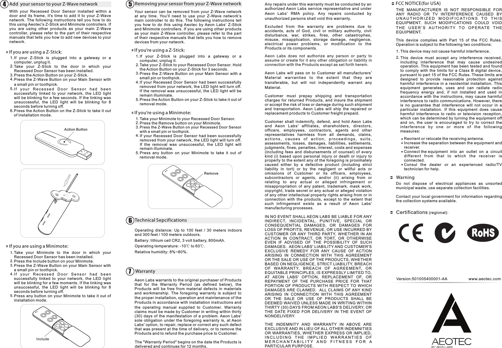 RemoveOperating  distance:  Up  to  100  feet  /  30  meters  indoors and 300 feet / 100 meters outdoors.Battery: lithium cell CR2, 3 volt battery, 800mAh. Operating temperature: -10℃ to 60℃.Relative humidity: 8%~80%.Aeon Labs warrants to the original purchaser of Products that  for  the  Warranty  Period  (as  defined  below),  the Products  will  be  free  from  material  defects  in  materials and  workmanship. The foregoing warranty is subject to the proper installation, operation and maintenance of the Products in accordance with installation instructions and the operating manual supplied to Customer.  Warranty claims must be made by Customer in writing within thirty (30)  days of  the  manifestation  of  a  problem. Aeon Labs&apos; sole  obligation  under the foregoing  warranty is, at Aeon Labs&apos; option, to repair, replace or correct any such defect that was present at the time of delivery, or to remove the Products and to refund the purchase price to Customer. With  your  Recessed  Door  Sensor  installed  within  a door  and  its  frame,  it&apos;s  time  to  add  it  to your  Z-Wave network. The following instructions  tell you  how  to  do this using Aeotec&apos;s Z-Stick and Minimote controllers. If you  are  using  other  products  as  your  main  Z-Wave controller,  please  refer  to  the  part  of  their  respective manuals that tells you how to add new devices to your network.If  your  Z-Stick  is  plugged  into  a  gateway  or  a computer, unplug it.Take  your  Z-Stick  to  the  door  in  which  your Recessed Door Sensor has been installed.Press the Action Button on your Z-Stick.Press the Z-Wave Button on your Main Sensor with a small pin or toothpick.I f  y o ur  R e ce s s e d  D oo r  S e n s or  h a d  b ee n successfully  linked  to  your  network,  the  LED  light will be blinking for a few seconds. If the linking was unsuccessful,  the  LED  light  will  be  blinking  for  8 seconds before turning off.Press the Action Button on the Z-Stick to take it out of installation mode.Action ButtonAdd  your sensor to your Z-Wave network 41.2.3.4.5.6.Take  your  Minimote  to  the  door  in  which  your Recessed Door Sensor has been installed.Press the Include button on your Minimote.Press the Z-Wave Button on your Main Sensor with a small pin or toothpick.I f  y o ur  R e ce s s e d  D o o r  S e n s or  h a d  b e e n successfully  linked  to  your  network,  the  LED  light will be blinking for a few moments. If the linking was unsuccessful,  the  LED  light  will  be  blinking  for  8 seconds before turning off. Press any button on your  Minimote to take  it  out  of installation mode.Include1.2.3.4.5.Your sensor  can be  removed from your  Z-Wave network at  any  time.  You’ll  need  to  use  your  Z-Wave  network’s main  controller  to do  this. The  following instructions  tell you  how  to  do  this  using  Aeotec  by Aeon  Labs’  Z-Stick and Minimote controllers. If you are using other products as your  main  Z-Wave controller,  please  refer to the part of their respective  manuals that  tells  you how to remove devices from your network.If  your  Z-Stick  is  plugged  into  a  gateway  or  a computer, unplug it.Take your Z-Stick to your Recessed Door Sensor. Hold the Action Button on your Z-Stick for 3 seconds.Press the Z-Wave  Button  on  your Main Sensor with  a small pin or toothpick. If your  Recessed Door  Sensor  had  been successfully removed from your network, the LED light will turn off. If the removal was unsuccessful, the LED light will  be remain illuminate.Press the Action Button on your Z-Stick to take it out of removal mode.Take your Minimote to your Press the Remove button on your Minimote.Press the Z-Wave Button on your Recessed Door with a small pin or toothpick.If your  Recessed Door  Sensor  had  been successfully removed from your network, the LED light will turn off. If  the  removal  was  unsuccessful,  the  LED  light  will remain illuminate.Press  any  button  on  your  Minimote  to  take  it  out  of removal mode.Recessed Door Sensor.Sensor Removing your sensor from your Z-Wave network 51.2.3.4.5.1.2.3.4.5.Technical Sepcifications 6Warranty 7The &quot;Warranty Period&quot; begins on the date the Products is delivered and continues for 12 months. Any repairs under this warranty must be conducted by an authorized Aeon Labs  service  representative  and  under Aeon  Labs&apos;  RMA policy.  Any repairs conducted by unauthorized persons shall void this warranty.Excluded  from  the  warranty  are  problems  due  to accidents,  acts  of  God,  civil  or  military  authority,  civil disturbance,  war,  strikes,  fires,  other  catastrophes, misuse,  misapplication,  storage  damage,  negligence, electrical  power  problems,  or  m o dification  to  the Products or its components. Aeon  Labs  does  not  authorize  any  person  or  party  to assume or create  for  it  any other  obligation or liability in connection with the Products except as set forth herein. Aeon  Labs  will  pass  on  to  Customer  all  manufacturers&apos; Mat eria l war rant ies to t h e ex tent tha t the y ar e transferable,  but will not independently warrant any Material.Customer  must  prepay  shipping  and  transportation charges  for returned  Products,  and  insure  the  shipment or accept the risk of loss or damage during such shipment and  transportation.  Aeon  Labs  will  ship  the  repaired  or replacement products to Customer freight prepaid.Customer  shall  indemnify,  defend,  and  hold  Aeon  Labs and  Aeon  Labs&apos;  affiliates,  shareholders,  directors, officers,  employees,  contractors,  agents  and  other representatives  harmless  from  all  demands,  claims, a ct i on s ,  c a u se s  o f  a c t io n ,  p r oc e ed i n gs ,  s ui t s ,  assessments,  losses,  damages,  liabilities,  settlements, judgments, fines, penalties, interest, costs and expenses (including  fees  and  disbursements  of  counsel)  of  every kind  (i)  based  upon  personal  injury  or  death  or  injury  to property to the extent any of the foregoing is proximately caused  either  by  a  defective  product  (including  strict liability  in  tort)  or  by  the  negligent  or  willful  acts  or omissions  of  Customer  or  its  officers,  employees, subcontractors  or  agents,  and/or  (ii)  arising  from  or relating  to  any  actua l  or  a lleged  infringemen t  o r misappropriation  of  any  patent,  trademark,  mask  work, copyright,  trade secret or any  actual  or  alleged violation of any other intellectual property rights arising from or in connection  with  the  products,  except  to  the  extent  that such  infringement  exists  as  a  result  of  Aeon  Labs&apos; manufacturing processes.IN NO EVENT SHALL AEON LABS BE LIABLE FOR ANY INDIRECT,  INCIDENTAL,  PUNITIVE,  SPECIAL  O R CONSEQUENTIAL  DAMAGES,  OR  DAMAGES  FOR LOSS OF PROFITS, REVENUE, OR USE INCURRED BY CUSTOMER  OR ANY  THIRD  PARTY,  WHETHER  IN AN ACTION  IN  CONTRACT,  OR  TORT,  OR  OTHERWISE EVEN  IF  ADVISED  OF  THE  POSSIBILITY  OF  SUCH DAMAGES.  AEON LABS&apos; LIABILITY AND CUSTOMER&apos;S EXCLUSIVE  REMEDY  FOR  ANY  CAUSE  OF  ACTION ARISING  IN  CONNECTION  WITH  THIS  AGREEMENT OR THE SALE OR USE OF THE PRODUCTS, WHETHER BASED ON NEGLIGENCE, STRICT LIABILITY, BREACH OF  WARR ANT Y,  BR E ACH  OF  AG REEM ENT,  O R EQUITABLE PRINCIPLES, IS EXPRESSLY LIMITED TO, AT  AEON  LABS&apos;  OPTION,  REPLACEMENT  OF,  OR REPAYMENT  OF  THE  PURCHASE  PRICE  FOR  THAT PORTION  OF PRODUCTS  WITH  RESPECT  TO  WHICH DAMAGES ARE CLAIMED.   ALL CLAIMS  OF ANY KIND ARISING  IN  CONNECTION  WITH  THIS  AGREEMENT OR  THE  SALE  OR  USE  OF  PRODUCTS  SHALL  BE DEEMED WAIVED UNLESS MADE IN WRITING WITHIN THIRTY (30) DAYS FROM AEON LABS&apos;S DELIVERY, OR THE  DATE  FIXED  FOR  DELIVERY  IN  THE  EVENT  OF NONDELIVERY. THE  INDEMNITY  AND  WARRANTY  IN  ABOVE  ARE EXCLUSIVE AND IN LIEU OF ALL OTHER INDEMNITIES OR WARRANTIES, WHETHER  EXPRESS OR IMPLIED, I N C L U D I N G   T H E   I M P L I E D   W A R R A N T I E S   O F  M E R C H A N T A B I L I T Y   A N D   F I T N E S S   F O R   A  PARTICULAR PURPOSE.THE  MANUFACTURER  IS  NOT  RESPONSIBLE  FOR ANY  RADIO  OR  TV  INTERFERENCE  CAUSED BY U N A U T H O R I Z E D   M O D I F I C AT I O N S   T O   T H I S  EQUIPMENT.  SUCH  MODIFICATIONS COULD  VOID T H E  U S E R&apos;S  A U T H OR I T Y  T O  O P ER AT E  T H E EQUIPMENT.This  device  complies  with  Part  15  of  the  FCC  Rules. Operation is subject to the following two conditions:This device may not cause harmful interference.This  device  must  accept  any  interference  received, including  interference  that  may  cause  undesired operation. This equipment has been tested and found to  comply  with  the  limits  for  a  Class B  digital device, pursuant to part 15 of the FCC Rules. These limits are designed  to  provide  reasonable  protection  against harmful  interference  in  a  residential installation.  This equipment  generates,  uses  and  can  radiate  radio frequency  energy  and,  if  not  installed  and  used  in accordance  with  the  instructions,  may cause  harmful interference to radio communications. However, there is  no  guarantee  that  interference  will  not  occur  in  a particular  installation.  If  this  equipment  does  cause harmful  interference  to  radio  or  television  reception, which can be determined by turning the equipment off and  on,  the  user  is  encouraged  to  try  to  correct  the int erfe renc e  b y  o ne  o r  m ore  o f  t he  f ollo wing measures:Reorient or relocate the receiving antenna.Increase the separation between the equipment and receiver.Connect the equipment  into  an  outlet  on  a  circuit   di f fere nt  f rom  t hat  t o  w hich  th e  r ecei ver  i s connected.Consul  the  dealer  or  an  experienced  radio/TV technician for help.1.2.FCC NOTICE(for USA)Do  not  dispose  of  electrical  appliances  as  unsorted municipal waste, use separate collection facilities.Contact your local government for information regarding the collection systems available.WarningVersion:501005400001-AA www.aeotec.comIf you’re using a Minimote:If you’re using a Z-Stick:If you are using a Minimote:If you are using a Z-Stick:Certifications (regional):