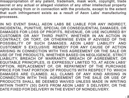 -   -8misappropriation  of  any  patent,  trademark,  mask  work,  copyright,  trade secret  or  any  actual  or  alleged  violation  of  any  other  intellectual  property rights  arising  from  or in  connection with the  products,  except to  the  extent that  such  infringement  exists  as  a  result  of  Aeon  Labs’  manufacturing processes.IN  NO  EVENT  SHALL  AEON  LABS  BE  LIABLE  FOR  ANY  INDIRECT, INCIDENTAL, PUNITIVE, SPECIAL OR CONSEQUENTIAL DAMAGES, OR DAMAGES FOR  LOSS  OF PROFITS,  REVENUE, OR USE  INCURRED  BY CUSTOMER  OR  ANY  THIRD  PARTY,  WHETHER  IN  AN  ACTION  IN CONTRACT,  OR  TORT,  OR  OTHERWISE  EVEN  IF  ADVISED  OF  THE POSSIBILITY  OF  SUCH  DAMAGES.  AEON  LABS’  LIABILITY AND CUSTOMER’  S  EXCLUSIVE REMEDY  FOR  ANY  CAUSE  OF  ACTION ARISING  IN  CONNECTION  WITH  THIS  AGREEMENT  OR  THE  SALE  OR USE OF THE PRODUCTS, WHETHER BASED ON NEGLIGENCE, STRICT LIABILITY,  BREACH  OF  WARRANTY,  BREACH  OF  AGREEMENT,  OR EQUITABLE  PRINCIPLES,  IS  EXPRESSLY LIMITED TO,  AT AEON  LABS’ OPTION,  REPLACEMENT  OF,  OR REPAYMENT  OF  THE  PURCHASE PRICE FOR THAT PORTION OF PRODUCTS WITH RESPECT TO WHICH DAMAGES  ARE  CLAIMED.  ALL  CLAIMS  OF  ANY  KIND  ARISING  IN CONNECTION  WITH  THIS AGREEMENT  OR  THE  SALE  OR  USE  OF PRODUCTS  SHALL  BE  DEEMED  WAIVED  UNLESS  MADE  IN  WRITING WITHIN  THIRTY  (30)  DAYS  FROM  AEON  LABS’  S  DELIVERY,  OR  THE DATE FIXED FOR DELIVERY IN THE EVENT OF NONDELIVERY.