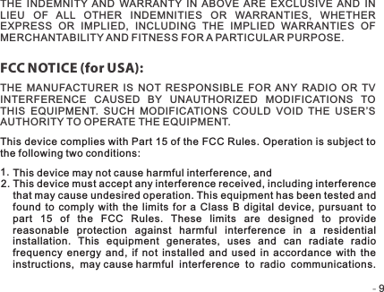 -   -9FCC NOTICE (for USA):THE  INDEMNITY  AND  WARRANTY  IN  ABOVE  ARE  EXCLUSIVE  AND  IN LIEU  OF  ALL  OTHER  INDEMNITIES  OR  WARRANTIES,  WHETHER EXPRESS  OR  IMPLIED,  INCLUDING  THE  IMPLIED  WARRANTIES  OF MERCHANTABILITY AND FITNESS FOR A PARTICULAR PURPOSE.THE  MANUFACTURER  IS  NOT  RESPONSIBLE  FOR  ANY  RADIO  OR  TV INTERFERENCE  CAUSED  BY  UNAUTHORIZED  MODIFICATIONS  TO THIS  EQUIPMENT.  SUCH  MODIFICATIONS  COULD  VOID  THE  USER’S AUTHORITY TO OPERATE THE EQUIPMENT.This device may not cause harmful interference, andThis device must accept any interference received, including interference that may cause undesired operation. This equipment has been tested and found to  comply with  the  limits  for  a  Class  B  digital  device,  pursuant  to part  15  of  the  FCC  Rules.  These  limits  are  designed  to  provide reasonable  protection  against  harmful  interference  in  a  residential installation.  This  equipment  generates,  uses  and  can  radiate  radio frequency  energy  and,  if  not  installed  and  used  in  accordance  with  the instructions,  may cause harmful  interference  to  radio  communications.This device complies with Part 15 of the FCC Rules. Operation is subject to the following two conditions:1.2.