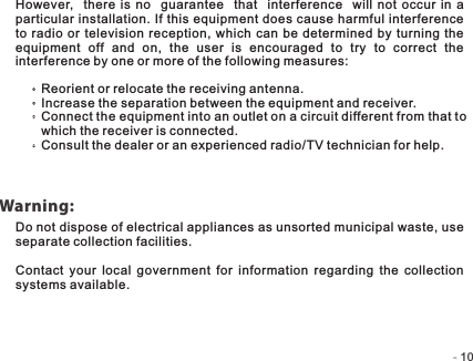 -   -10Warning:However,   there is no   guarantee    that    interference    will  not occur in a particular installation. If this equipment does cause harmful interference to radio  or television reception,  which can  be determined by turning the equipment  off  and  on,  the  user  is  encouraged  to  try  to  correct  the interference by one or more of the following measures:Reorient or relocate the receiving antenna.Increase the separation between the equipment and receiver.Connect the equipment into an outlet on a circuit different from that to which the receiver is connected.Consult the dealer or an experienced radio/TV technician for help.Do not dispose of electrical appliances as unsorted municipal waste, use separate collection facilities.Contact  your  local  government  for  information  regarding  the  collection systems available.