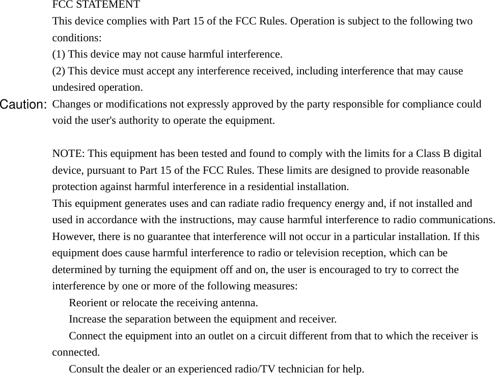 FCC STATEMENT 1. This device complies with Part 15 of the FCC Rules. Operation is subject to the following two conditions: (1) This device may not cause harmful interference. (2) This device must accept any interference received, including interference that may cause undesired operation. Changes or modifications not expressly approved by the party responsible for compliance could void the user&apos;s authority to operate the equipment.  NOTE: This equipment has been tested and found to comply with the limits for a Class B digital device, pursuant to Part 15 of the FCC Rules. These limits are designed to provide reasonable protection against harmful interference in a residential installation. This equipment generates uses and can radiate radio frequency energy and, if not installed and used in accordance with the instructions, may cause harmful interference to radio communications. However, there is no guarantee that interference will not occur in a particular installation. If this equipment does cause harmful interference to radio or television reception, which can be determined by turning the equipment off and on, the user is encouraged to try to correct the interference by one or more of the following measures: 　  Reorient or relocate the receiving antenna. 　  Increase the separation between the equipment and receiver. 　  Connect the equipment into an outlet on a circuit different from that to which the receiver is connected. 　  Consult the dealer or an experienced radio/TV technician for help.  Caution:This device complies with Part 15 of the FCC Rules. Operation is subject to the following two 