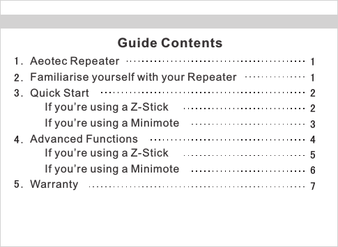 Guide ContentsAeotec RepeaterFamiliarise yourself with your RepeaterQuick StartIf you’re using a Z-StickIf you’re using a MinimoteAdvanced FunctionsIf you’re using a Z-StickIf you’re using a Minimote1 .2 .3 .4 .5 . Warranty121234567