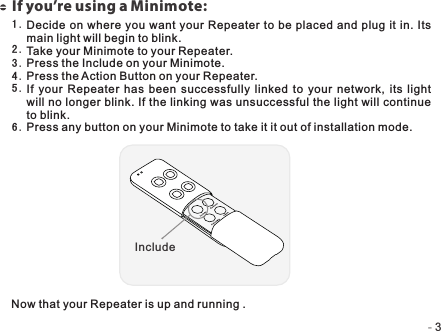 -   -3If you’re using a Minimote:Decide on where  you want your  Repeater to be placed  and plug it in.  Its main light will begin to blink.Take your Minimote to your Repeater.Press the Include on your Minimote.Press the Action Button on your Repeater.If  your  Repeater  has  been  successfully  linked  to  your  network, its  light will no longer blink. If the linking was unsuccessful the light will continue to blink.Press any button on your Minimote to take it it out of installation mode.1 .2 .3 .4 .5 .6 .Now that your Repeater is up and running .Include