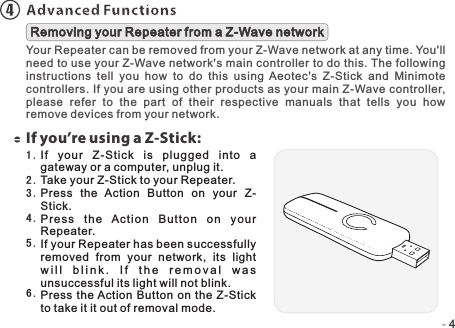 -   -44Advanced FunctionsYour Repeater can be removed from your Z-Wave network at any time. You&apos;ll need to use your Z-Wave network&apos;s main controller to do this. The following instructions  tell  you  how  to  do  this  using  Aeotec&apos;s  Z-Stick  and  Minimote controllers. If you are using other products as your main Z-Wave controller, please  refer  to  the  part  of  their  respective  manuals  that  tells  you  how remove devices from your network.Removing your Repeater from a Z-Wave networkIf you’re using a Z-Stick:If  your  Z-Stick  i s  plugged  into  a gateway or a computer, unplug it.Take your Z-Stick to your Repeater.Press  the  Action  Button  on  your  Z-Stick.Press  the  Ac t i o n  B u t t o n  o n  your Repeater.If your Repeater has been successfully removed  from  your  network,  its  light w i l l  b l i n k .  I f   t h e  r e m o v a l   w a s unsuccessful its light will not blink.Press  the Action Button on the Z-Stick to take it it out of removal mode.1 .2 .3 .4 .5 .6 .