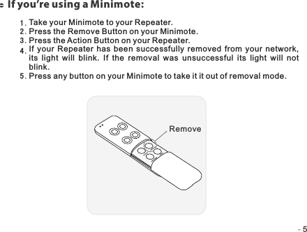 -   -5If you’re using a Minimote:Take your Minimote to your Repeater.Press the Remove Button on your Minimote.Press the Action Button on your Repeater.If your  Repeater  has been  successfully  removed  from  your  network, its  light  will  blink.  If  the  removal  was  unsuccessful  its  light  will  not blink.Press any button on your Minimote to take it it out of removal mode.1 .2 .3 .4 .5 .Remove