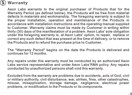 -   -6Warranty5Aeon  Labs  warrants  to  the  original  purchaser  of  Products  that  for  the Warranty Period (as defined below), the Products will be free from material defects in materials and workmanship. The foregoing warranty is subject to the  proper  installation,  operation  and  maintenance  of  the  Products  in accordance with installation instructions and the operating manual supplied to Customer.  Warranty claims  must be made by Customer  in writing within thirty (30) days of the manifestation of a problem. Aeon Labs&apos; sole obligation under the foregoing warranty is, at Aeon Labs&apos; option, to repair, replace  or correct any such defect that was present at the time of delivery, or to remove the Products and to refund the purchase price to Customer. The  &quot;Warranty  Period&quot;  begins  on  the  date  the  Products  is  delivered  and continues for 12 months. Any  repairs  under this warranty  must be conducted by an  authorized Aeon Labs service representative  and under Aeon Labs’RMA policy. Any repairs conducted by unauthorized persons shall void this warranty.Excluded from the warranty are problems due to accidents, acts of God, civil or military authority, civil disturbance, war, strikes, fires, other catastrophes, misuse,  misapplication,  storage  damage,  negligence,  electrical  power problems, or modification to the Products or its components. 