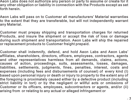 -   -7Aeon Labs does not authorize any person or party to assume or create for it any other obligation or liability in connection with the Products except as set forth herein. Aeon Labs will pass on to Customer all  manufacturers’ Material warranties to the  extent  that they  are transferable, but  will not independently  warrant any Material.Customer  must  prepay  shipping  and  transportation  charges  for  returned Products,  and  insure  the  shipment  or  accept  the  risk  of  loss  or  damage during  such  shipment  and  transportation. Aeon  Labs  will  ship the  repaired or replacement products to Customer freight prepaid.Customer  shall  indemnify,  defend,  and  hold  Aeon  Labs  and  Aeon  Labs’ affiliates, shareholders, directors, officers, employees, contractors, agents and  other  representatives  harmless  from  all  demands,  claims,  actions, causes  of  action,  proceedings,  suits,  assessments,  losses,  damages, liabilities,  settlements,  judgments,  fines,  penalties,  interest,  costs  and expenses  (including  fees  and  disbursements  of  counsel)  of every kind  (I) based upon personal injury or death or injury to property to the extent any of the foregoing is proximately caused either by a defective product (including strict  liability  in  tort)  or  by  the  negligent  or  willful  acts  or  omissions  of Customer  or  its  officers,  employees,  subcontractors  or  agents,  and/or  (ii) arising from or relating to any actual or alleged infringement or 
