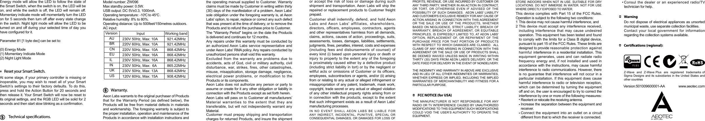 Reset your Smart Switch.At some stage, if your primary controller is  missing or inoperable, you may wish to reset all of your Smart Switch’s settings to their factory  defaults. To do this, press and hold the Action Button for 20 seconds and then release it. Your Smart Switch will now be reset to its original settings, and the RGB LED will be solid for 2 seconds and then start slow blinking as a conrmation.Model number: ZW096Max standby power: 0.5W.USB output: DC 5V±0.3, 1000mA.Operating temperature: -10    to 45    . Relative humidity: 8% to 80%.Operating distance: Up to 500feet/150metres outdoors.AC input:Technical specications.C C Version                 Input  Working band     AU   230V 50Hz, Max: 10A   921.42MHz     BR   220V 60Hz, Max: 10A   921.42MHz     CN   220V 50Hz, Max: 10A   868.42MHz     EU   230V 50Hz, Max: 16A   868.42MHz     IL   230V 50Hz, Max: 16A   868.42MHz     IN   230V 50Hz, Max:  6A   865.22MHz     UK   230V 50Hz, Max: 13A   868.42MHz     US   120V 60Hz, Max: 15A   908.42MHz6Warranty.Aeon Labs warrants to the original purchaser of Products that for the  Warranty Period (as defined  below),  the Products will be free from material defects in materials and workmanship. The foregoing warranty is subject to the proper installation, operation and maintenance of the Products in accordance with installation instructions and The &quot;Warranty Period&quot; begins on the date the Products is delivered and continues for 12 months. Any repairs under this warranty must be conducted by an authorized Aeon Labs service representative and under Aeon Labs&apos; RMA policy. Any repairs conducted by unauthorized persons shall void this warranty.Excluded  from  the warranty  are problems due  to accidents, acts  of God, civil or military  authority, civil disturbance, war, strikes, fires,  other  catastrophes, misuse, misapplication,  storage damage, negligence, electrical  power  problems, or  modification to  the Products or its components. Aeon Labs does not  authorize any person or party to assume or create for it any other obligation or liability in connection with the Products except as set forth herein. Aeon Labs will pass on to Customer all manufacturers’ Material  warranties  to  the  extent  that  they  are transferable, but will not independently warrant  any Material.Customer must prepay  shipping  and  transportation charges for returned Products, and insure the shipment Customer  shall  indemnify, defend,  and hold Aeon Labs  and Aeon  Labs&apos;  affiliates,  shareholders, directors, officers, employees,  contractors,  agents and other representatives harmless from all demands, claims, actions,  causes of action, proceedings,  suits, assessments, losses, damages, liabilities, settlements, judgments, nes, penalties, interest, costs and expenses (including  fees  and disbursements  of  counsel) of every kind (i) based upon  personal injury or death or injury to property to the extent any of the foregoing is proximately caused either by a defective product (including strict  liability  in  tort) or by the negligent or willful  acts  or  omissions of Customer or its officers, employees, subcontractors or agents, and/or (ii) arising from or relating to any actual or alleged infringement or misappropriation of any patent, trademark, mask work, copyright, trade secret or any actual or alleged violation of any other intellectual property rights arising from  or in connection  with the products, except  to  the extent that such infringement exists as a result of Aeon Labs&apos; manufacturing processes.  IN  NO  EVENT  SHALL  AEON  LABS  BE  LIABLE  FOR ANY  INDIRECT,  INCIDENTAL,  PUNITIVE,  SPECIAL  OR CONSEQUENTIAL DAMAGES,  OR DAMAGES FOR LOSS OF FCC NOTICE (for USA)THE  MANUFACTURER IS  NOT  RESPONSIBLE  FOR ANY RADIO OR TV INTERFERENCE CAUSED BY UNAUTHORIZED MODIFICATIONS TO THIS EQUIPMENT.SUCH MODIFICATIONS COULD VOID  THE USER’S AUTHORITY TO OPERATE THE EQUIPMENT.This device  complies with Part  15 of the FCC  Rules. Operation is subject to the following two conditions:This device may not cause harmful interference, and        This device  must accept any  interference received, including  interference  that may  cause undesired operation. This equipment has been tested and found to comply with the limits for a Class B digital device, pursuant to part 15 of the FCC Rules. These limits are designed to provide reasonable protection against harmful interference in a residential installation. This equipment generates, uses and can radiate radio frequency energy and,  if  not  installed  and  used  in accordance with the instructions, may cause harmful interference to radio communications. However, there is no guarantee that interference will not occur in a particular installation.  If this equipment does  cause harmful interference to radio  or television reception, which can  be determined by  turning the equipment off and on, the user is encouraged to try to correct the interference by one or more of the following measures:    12Reorient or relocate the receiving antenna.Increase the separation between the equipment and receiver.Connect the  equipment  into  an outlet on a circuit   different from that to which the receiver is connected.Do not dispose of electrical appliances as unsorted municipal waste, use separate collection facilities.Contact  your  local government  for  information regarding the collection systems available.WarningCertications (regional):Z-Wave  and  Z-Wave Plus  are  registered  trademarks of  Sigma Designs and its  subsidiaries in the  United States and other countries     Version:501009600001-AA               www.aeotec.comEnergy mode will allow  the LED to follow the state of the Smart Switch, when the switch is on, the LED will be on, and while the switch is off, the LED will remain off. Momentary indicate mode will momentarily turn the LED on for 5 seconds then turn off after every state change in the switch. Night light mode will allow the LED to be turned on and off during your selected time of day you have congured for it.Parameter 81 [1 byte dec] can be set to:(0) Energy Mode(1) Momentary Indicate Mode(2) Night Light Modethe operating manual supplied to Customer. Warranty claims must be made by Customer in writing within thirty (30) days of the manifestation of a problem. Aeon Labs&apos; sole obligation under the foregoing warranty is, at Aeon Labs&apos; option, to repair, replace or correct any such defect that was present at the time of delivery, or to remove the Products and to refund the purchase price to Customer.  or accept the risk of loss or damage during such shipment and  transportation. Aeon Labs  will  ship the repaired or replacement products to Customer freight prepaid.PROFITS, REVENUE, OR USE INCURRED BY CUSTOMER OR ANY THIRD PARTY, WHETHER IN AN ACTION IN CONTRACT, OR  TORT,  OR OTHERWISE  EVEN  IF ADVISED  OF  THE POSSIBILITY OF SUCH  DAMAGES.  AEON LABS&apos;  LIABILITY AND CUSTOMER&apos;S EXCLUSIVE REMEDY FOR ANY CAUSE OF ACTION ARISING IN  CONNECTION WITH THIS AGREEMENT OR THE  SALE OR  USE  OF  THE  PRODUCTS,  WHETHER BASED ON  NEGLIGENCE,  STRICT LIABILITY, BREACH  OF WARRANTY,  BREACH  OF AGREEMENT,  OR  EQUITABLE PRINCIPLES, IS  EXPRESSLY LIMITED TO, AT AEON LABS&apos; OPTION,  REPLACEMENT  OF,  OR  REPAYMENT  OF  THE PURCHASE  PRICE  FOR THAT  PORTION OF  PRODUCTS WITH RESPECT TO WHICH DAMAGES ARE CLAIMED.   ALL CLAIMS OF ANY KIND ARISING IN CONNECTION WITH THIS AGREEMENT OR THE  SALE OR USE OF  PRODUCTS SHALL BE DEEMED  WAIVED UNLESS  MADE IN  WRITING  WITHIN THIRTY (30)  DAYS  FROM AEON  LABS&apos;S DELIVERY, OR THE DATE FIXED FOR DELIVERY IN THE EVENT OF NONDELIVERY. THE INDEMNITY AND WARRANTY IN ABOVE ARE EXCLUSIVE AND IN LIEU OF ALL OTHER INDEMNITIES OR WARRANTIES, WHETHER EXPRESS OR IMPLIED, INCLUDING THE IMPLIED WARRANTIES OF MERCHANTABILITY AND FITNESS FOR A PARTICULAR PURPOSE. STORE INDOORS WHEN  NOT IN USE.  SUITABLE  FOR DRY LOCATIONS.  DO NOT IMMERSE IN  WATER. NOT FOR  USE WHERE DIRECTLY EXPOSED TO WATER.Consul  the  dealer or  an  experienced radio/TV technician for help.