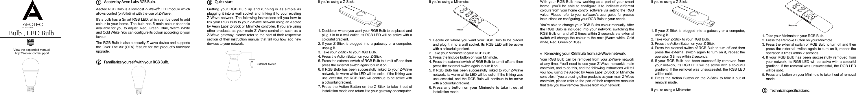 View the expanded manual:http://aeotec.com/supportAeotec by Aeon Labs RGB Bulb.Aeotec RGB Bulb is a low-cost Z-Wave   LED module which allows control (on/off/dim) with the use of Z-Wave. It’s a bulb has a Smart RGB LED, which can be used to add colour to your home. The bulb has 5 main colour channels available for you to adjust: Red, Green, Blue, Warm White and Cold White. You can congure its colour according to your favour.The RGB Bulb is also a security Z-wave device and supports the Over The Air (OTA) feature for the product’s firmware upgrade.Getting your RGB Bulb up and running is as simple as plugging it into a wall socket and linking it to your existing Z-Wave network. The following instructions  tell you how to link your RGB Bulb to your Z-Wave network using an Aeotec by Aeon Labs’ Z-Stick or Minimote controller. If you are using other products as your main Z-Wave controller, such as a Z-Wave gateway, please refer to the part of their respective section of their instruction manual that tell you how add new devices to your network.If you’re using a Z-Stick: If you’re using a Minimote:1.2.3.4.5.6.7.1.2.3.4.5.6.Decide on where you want your RGB Bulb to be placed and plug it in to a wall outlet. Its RGB LED will be active with a colourful gradient.If your Z-Stick is plugged into a gateway or  a computer, unplug it.Take your Z-Stick to your RGB Bulb.Press the Action Button on your Z-Stick.Press the external switch of RGB Bulb to turn it off and then press the external switch again to turn it on.If RGB Bulb has been successfully linked to your Z-Wave network, its warm white LED will be solid. If the linking was unsuccessful, the RGB Bulb will continue to be active with a colourful gradient.Press the Action Button on  the Z-Stick to  take it out  of installation mode and return it to your gateway or computer.Decide on where you want your RGB Bulb to be placed and plug it in to a wall socket. Its RGB LED will be active with a colourful gradient.Take your Minimote to your RGB Bulb.Press the Include button on your Minimote.Press the external switch of RGB Bulb to turn it off and then press the external switch again to turn it on.If RGB Bulb has been successfully linked to your Z-Wave network, its warm white LED will be solid. If the linking was unsuccessful, and the RGB Bulb will continue to be active with a colourful gradient.Press  any  button  on  your  Minimote  to  take  it  out  of installation mode.®Familiarize yourself with your RGB Bulb.Quick start. With your  RGB Bulb  now working as a part  of your  smart home, you’ll be able to configure  it  to  indicate  different colours from your home control software via setting the RGB value. Please refer to your software’s user guide for precise instructions on conguring your RGB Bulb to your needs.You’re able to change your RGB Bulbs colour manually. After the RGB Bulb is  included into  your network,  switching the RGB Bulb on and off 2 times within 2 seconds via external switch will change the colour to the next (Warm white, Cold white, Red, Green or Blue).Your RGB Bulb can be removed from your Z-Wave network at any time. You’ll need to use your Z-Wave network’s main controller, and to do this, and the following instructions will tell you how using the Aeotec by Aeon Labs’ Z-Stick or Minimote controller. If you are using other products as your main Z-Wave controller, please refer to the part of their respective manuals that tells you how remove devices from your network.Removing your RGB Bulb from a Z-Wave network.If you’re using a Z-Stick:1.2.3.4.5.6.If your Z-Stick is plugged into a gateway or  a computer, unplug it.Take your Z-Stick to your RGB Bulb.Press the Action Button on your Z-Stick.Press the external switch of RGB Bulb to turn off and then press the  external switch  again to turn on it,  repeat the operation 3 times within 2 seconds.If your RGB Bulb has been successfully removed from your network, Its RGB LED will be active with a colourful gradient. If the removal was unsuccessful, the RGB LED will be solid.Press the Action Button on  the Z-Stick to  take it out  of removal mode.If you’re using a Minimote:1.2.3.4.5.Take your Minimote to your RGB Bulb.Press the Remove Button on your Minimote.Press the external switch of RGB Bulb to turn off and then press the  external switch  again to turn on it,  repeat the operation 3 times within 2 seconds.If your RGB Bulb has been successfully removed from your network, Its RGB LED will be active with a colourful gradient. If the removal was unsuccessful, the RGB LED will be solid.Press any button on your Minimote to take it out of removal mode.Technical specications. External SwitchBulb , LED Bulb