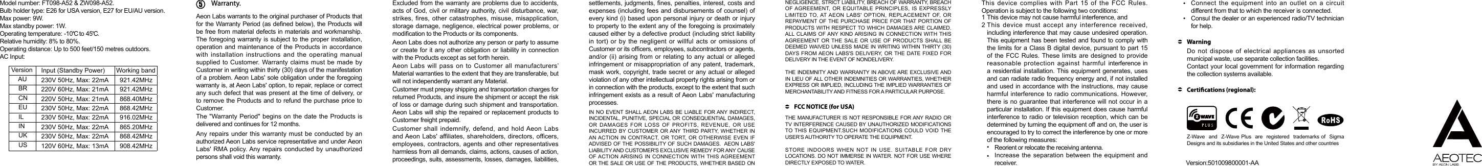 Model number: FT098-A52 &amp; ZW098-A52.Bulb holder type: E26 for USA version, E27 for EU/AU version. Max power: 9W.Max standby power: 1W.Operating temperature: -10    to 45   .C CRelative humidity: 8% to 80%.Operating distance: Up to 500 feet/150 metres outdoors. AC Input: Version   Input (Standby Power) Working band     AU   230V 50Hz, Max: 22mA   921.42MHz     BR   220V 60Hz, Max: 21mA   921.42MHz     CN   220V 50Hz, Max: 21mA   868.40MHz     EU   230V 50Hz, Max: 22mA   868.42MHz     IL   230V 50Hz, Max: 22mA   916.02MHz     IN   230V 50Hz, Max: 22mA   865.20MHz     UK   230V 50Hz, Max: 22mA   868.42MHz     US   120V 60Hz, Max: 13mA   908.42MHzWarranty.Aeon Labs warrants to the original purchaser of Products that for the Warranty Period (as dened below), the Products will be free from material defects in materials and workmanship. The foregoing warranty  is subject to the proper installation, operation and maintenance of the Products in accordance with  installation  instructions  and  the  operating  manual supplied to Customer. Warranty claims must be made by Customer in writing within thirty (30) days of the manifestation of a problem. Aeon Labs&apos; sole obligation under the foregoing warranty is, at Aeon Labs&apos; option, to repair, replace or correct any such defect that was present at the time of delivery, or to remove the Products and to refund the purchase price to Customer.  The &quot;Warranty Period&quot; begins on the date the Products is delivered and continues for 12 months. Any repairs under this warranty must be conducted by an authorized Aeon Labs service representative and under Aeon Labs&apos; RMA policy. Any repairs conducted by unauthorized persons shall void this warranty.Excluded from the warranty are problems due to accidents, acts of God, civil or military authority, civil disturbance, war, strikes, fires,  other  catastrophes, misuse, misapplication, storage damage, negligence, electrical power problems, or modication to the Products or its components. Aeon Labs does not authorize any person or party to assume or create for  it any other obligation or liability in connection with the Products except as set forth herein. Aeon Labs will pass on to Customer all manufacturers’ Material warranties to the extent that they are transferable, but will not independently warrant any Material.Customer must prepay shipping and transportation charges for returned Products, and insure the shipment or accept the risk of loss or damage during such shipment and transportation. Aeon Labs will ship the repaired or replacement products to Customer freight prepaid.Customer shall indemnify, defend, and hold Aeon Labs and Aeon Labs&apos; affiliates, shareholders, directors, officers, employees, contractors,  agents and other representatives harmless from all demands, claims, actions, causes of action, proceedings, suits, assessments, losses, damages, liabilities, settlements, judgments, nes,  penalties, interest, costs and expenses (including fees  and disbursements of counsel) of every kind (i)  based upon personal injury or death or injury to property to the extent any of the foregoing is proximately caused either by a defective product (including strict liability in tort) or  by  the  negligent or willful  acts  or  omissions of Customer or its ofcers, employees, subcontractors or agents, and/or (ii)  arising from or relating to  any actual  or alleged infringement or misappropriation of any patent, trademark, mask work, copyright,  trade secret or any actual or alleged violation of any other intellectual property rights arising from or in connection with the products, except to the extent that such infringement exists as a result of Aeon Labs&apos; manufacturing processes.  IN NO EVENT SHALL AEON LABS BE LIABLE FOR ANY INDIRECT, INCIDENTAL, PUNITIVE, SPECIAL OR CONSEQUENTIAL DAMAGES, OR  DAMAGES  FOR  LOSS  OF  PROFITS,  REVENUE,  OR  USE INCURRED BY CUSTOMER OR ANY THIRD  PARTY,  WHETHER  IN AN ACTION  IN CONTRACT, OR TORT, OR  OTHERWISE EVEN IF ADVISED OF THE POSSIBILITY OF SUCH DAMAGES.  AEON LABS&apos; LIABILITY AND CUSTOMER&apos;S EXCLUSIVE REMEDY FOR ANY CAUSE OF ACTION ARISING  IN CONNECTION  WITH THIS AGREEMENT OR THE SALE OR USE OF THE PRODUCTS, WHETHER BASED ON NEGLIGENCE, STRICT LIABILITY, BREACH OF WARRANTY, BREACH OF AGREEMENT, OR  EQUITABLE PRINCIPLES,  IS  EXPRESSLY LIMITED TO, AT AEON  LABS&apos;  OPTION, REPLACEMENT  OF,  OR REPAYMENT OF THE PURCHASE  PRICE  FOR THAT PORTION OF PRODUCTS WITH RESPECT TO WHICH DAMAGES ARE CLAIMED.  ALL CLAIMS OF ANY KIND ARISING IN  CONNECTION  WITH THIS AGREEMENT OR THE  SALE OR  USE OF PRODUCTS  SHALL BE DEEMED WAIVED UNLESS MADE IN WRITING WITHIN THIRTY (30) DAYS FROM AEON  LABS&apos;S  DELIVERY, OR THE DATE FIXED FOR DELIVERY IN THE EVENT OF NONDELIVERY. THE INDEMNITY AND WARRANTY IN ABOVE ARE EXCLUSIVE AND IN LIEU OF ALL OTHER INDEMNITIES OR WARRANTIES, WHETHER EXPRESS OR IMPLIED, INCLUDING THE IMPLIED WARRANTIES OF MERCHANTABILITY AND FITNESS FOR A PARTICULAR PURPOSE. FCC NOTICE (for USA)This  device  complies  with  Part  15  of  the  FCC  Rules. Operation is subject to the following two conditions:THE MANUFACTURER IS NOT RESPONSIBLE FOR ANY RADIO OR TV INTERFERENCE CAUSED BY UNAUTHORIZED MODIFICATIONS TO THIS EQUIPMENT.SUCH  MODIFICATIONS COULD  VOID THE USER’S AUTHORITY TO OPERATE THE EQUIPMENT.STORE  INDOORS  WHEN  NOT  IN  USE.  SUITABLE  FOR  DRY LOCATIONS. DO NOT IMMERSE IN WATER. NOT FOR USE WHERE DIRECTLY EXPOSED TO WATER.This device may not cause harmful interference, and        This device must accept any interference received, including interference that may cause undesired operation. This equipment has been tested and found to comply with the limits for a Class B digital device, pursuant to part 15 of the  FCC Rules. These limits  are designed to  provide reasonable  protection  against  harmful  interference in a residential installation. This equipment generates,  uses and can radiate radio frequency energy and, if not installed and used in accordance with the instructions, may cause harmful interference  to radio  communications. However, there is no  guarantee that interference will not occur in a particular installation. If this equipment does cause harmful interference to radio or television reception, which can be determined by turning the equipment off and on, the user is encouraged to try to correct the interference by one or more of the following measures:    12Reorient or relocate the receiving antenna.Increase the separation between the equipment and receiver.Connect the equipment into an outlet on a circuit   different from that to which the receiver is connected.Consul the dealer or an experienced radio/TV technician for help.Do not dispose of electrical appliances as unsorted municipal waste, use separate collection facilities.Contact your local government for information regarding the collection systems available.WarningCertications (regional):Z-Wave   and   Z-Wave Plus    are  registered  trademarks of  Sigma Designs and its subsidiaries in the United States and other countries     Version:501009800001-AA 