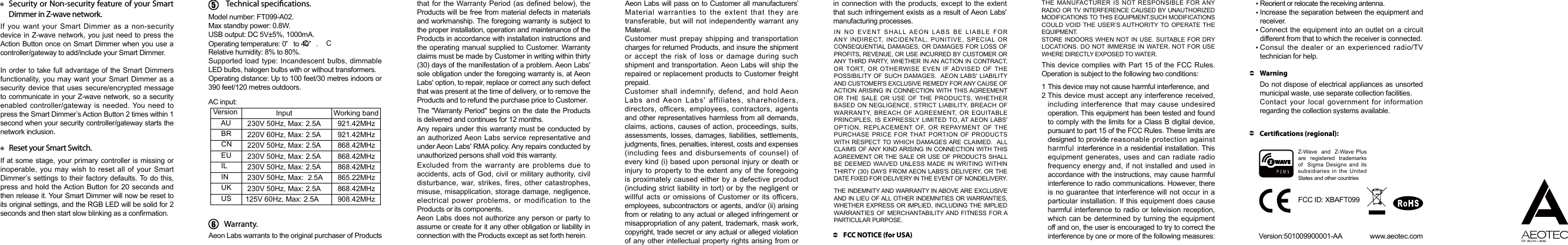 Model number: FT099-A02.Max standby power: 0.8W.USB output: DC 5V±5%, 1000mA.Operating temperature: 0    to 40    . C CRelative humidity: 8% to 80%.Supported load type: Incandescent bulbs, dimmable LED bulbs, halogen bulbs with or without transformers. Operating distance: Up to 100 feet/30 metres indoors or 390 feet/120 metres outdoors.AC input:Technical specications. Version Input  Working band     AU   230V 50Hz, Max: 2.5A   921.42MHz     BR   220V 60Hz, Max: 2.5A   921.42MHz     CN   220V 50Hz, Max: 2.5A   868.42MHz     EU   230V 50Hz, Max: 2.5A   868.42MHz     IL   230V 50Hz, Max: 2.5A   868.42MHz     IN   230V 50Hz, Max:  2.5A   865.22MHz     UK   230V 50Hz, Max: 2.5A   868.42MHz     US    125V 60Hz, Max: 2.5A   908.42MHz6Warranty.The &quot;Warranty Period&quot; begins on the date the Products is delivered and continues for 12 months. Any repairs under this warranty must be conducted by an authorized Aeon Labs service representative and under Aeon Labs&apos; RMA policy. Any repairs conducted by unauthorized persons shall void this warranty.Excluded from the warranty are problems due to accidents, acts of God, civil or military authority, civil disturbance, war, strikes, fires, other catastrophes, misuse, misapplication, storage damage, negligence, electrical power problems, or modification to the Products or its components. Aeon Labs does not authorize any person or party to assume or create for it any other obligation or liability in connection with the Products except as set forth herein. Aeon Labs will pass on to Customer all manufacturers’ Material warranties to the extent that they are transferable, but will not independently warrant any Material.Customer must prepay shipping and transportation charges for returned Products, and insure the shipment or accept the risk of loss or damage during such shipment and transportation. Aeon Labs will ship the repaired or replacement products to Customer freight prepaid.Customer shall indemnify, defend, and hold Aeon Labs and Aeon Labs&apos; affiliates, shareholders, directors, officers, employees, contractors, agents and other representatives harmless from all demands, claims, actions, causes of action, proceedings, suits, assessments, losses, damages, liabilities, settlements, judgments, nes, penalties, interest, costs and expenses (including fees and disbursements of counsel) of every kind (i) based upon personal injury or death or injury to property to the extent any of the foregoing is proximately caused either by a defective product (including strict liability in tort) or by the negligent or willful acts or omissions of Customer or its officers, employees, subcontractors or agents, and/or (ii) arising from or relating to any actual or alleged infringement or misappropriation of any patent, trademark, mask work, copyright, trade secret or any actual or alleged violation of any other intellectual property rights arising from or IN NO EVENT SHALL AEON LABS BE LIABLE FOR ANY INDIRECT, INCIDENTAL, PUNITIVE, SPECIAL OR CONSEQUENTIAL DAMAGES, OR DAMAGES FOR LOSS OF PROFITS, REVENUE, OR USE INCURRED BY CUSTOMER OR ANY THIRD PARTY, WHETHER IN AN ACTION IN CONTRACT, OR TORT, OR OTHERWISE EVEN IF ADVISED OF THE POSSIBILITY OF SUCH DAMAGES.  AEON LABS&apos; LIABILITY AND CUSTOMER&apos;S EXCLUSIVE REMEDY FOR ANY CAUSE OF ACTION ARISING IN CONNECTION WITH THIS AGREEMENT OR THE SALE OR USE OF THE PRODUCTS, WHETHER BASED ON NEGLIGENCE, STRICT LIABILITY, BREACH OF WARRANTY, BREACH OF AGREEMENT, OR EQUITABLE PRINCIPLES, IS EXPRESSLY LIMITED TO, AT AEON LABS&apos; OPTION, REPLACEMENT OF, OR REPAYMENT OF THE PURCHASE PRICE FOR THAT PORTION OF PRODUCTS WITH RESPECT TO WHICH DAMAGES ARE CLAIMED.  ALL CLAIMS OF ANY KIND ARISING IN CONNECTION WITH THIS AGREEMENT OR THE SALE OR USE OF PRODUCTS SHALL BE DEEMED WAIVED UNLESS MADE IN WRITING WITHIN THIRTY (30) DAYS FROM AEON LABS&apos;S DELIVERY, OR THE DATE FIXED FOR DELIVERY IN THE EVENT OF NONDELIVERY. THE INDEMNITY AND WARRANTY IN ABOVE ARE EXCLUSIVE AND IN LIEU OF ALL OTHER INDEMNITIES OR WARRANTIES, WHETHER EXPRESS OR IMPLIED, INCLUDING THE IMPLIED WARRANTIES OF MERCHANTABILITY AND FITNESS FOR A PARTICULAR PURPOSE. FCC NOTICE (for USA)THE MANUFACTURER IS NOT RESPONSIBLE FOR ANY RADIO OR TV INTERFERENCE CAUSED BY UNAUTHORIZED MODIFICATIONS TO THIS EQUIPMENT.SUCH MODIFICATIONS COULD VOID THE USER’S AUTHORITY TO OPERATE THE EQUIPMENT.STORE INDOORS WHEN NOT IN USE. SUITABLE FOR DRY LOCATIONS. DO NOT IMMERSE IN WATER. NOT FOR USE WHERE DIRECTLY EXPOSED TO WATER.This device complies with Part 15 of the FCC Rules. Operation is subject to the following two conditions:This  device  may  not  cause  harmful  interference,  and        This device must accept any interference received, including interference that may cause undesired operation. This equipment has been tested and found to comply with the limits for a Class B digital device, pursuant to part 15 of the FCC Rules. These limits are designed to provide reasonable protection against harmful interference in a residential installation. This equipment generates, uses and can radiate radio frequency energy and, if not installed and used in accordance with the instructions, may cause harmful interference to radio communications. However, there is no guarantee that interference will not occur in a particular installation. If this equipment does cause harmful interference to radio or television reception, which can be determined by turning the equipment off and on, the user is encouraged to try to correct the interference by one or more of the following measures:    12Reorient or relocate the receiving antenna.Increase the separation between the equipment and receiver.Connect the equipment into an outlet on a circuit   different from that to which the receiver is connected.Consul the dealer or an experienced radio/TV technician for help.Do not dispose of electrical appliances as unsorted municipal waste, use separate collection facilities.Contact your local government for information regarding the collection systems available.WarningCertications (regional):     Version:501009900001-AA               www.aeotec.comZ-Wave  and  Z-Wave Plus  are  registered  trademarks of  Sigma Designs and its subsidiaries in the United States and other countries FCC ID: XBAFT099Reset your Smart Switch.Security or Non-security feature of your Smart Dimmer in Z-wave network.If at some stage, your primary controller is missing or inoperable, you may wish to reset all of your Smart Dimmer’s settings to their factory defaults. To do this, press and hold the Action Button for 20 seconds and then release it. Your Smart Dimmer will now be reset to its original settings, and the RGB LED will be solid for 2 seconds and then start slow blinking as a conrmation.If you want your Smart Dimmer as a non-security device in Z-wave network, you just need to press the Action Button once on Smart Dimmer when you use a controller/gateway to add/include your Smart Dimmer.In order to take full advantage of the Smart Dimmers functionality, you may want your Smart Dimmer as a security device that uses secure/encrypted message to communicate in your Z-wave network, so a security enabled controller/gateway is needed. You need to press the Smart Dimmer’s Action Button 2 times within 1 second when your security controller/gateway starts the network inclusion.Aeon Labs warrants to the original purchaser of Products that for the Warranty Period (as defined below), the Products will be free from material defects in materials and workmanship. The foregoing warranty is subject to the proper installation, operation and maintenance of the Products in accordance with installation instructions and the operating manual supplied to Customer. Warranty claims must be made by Customer in writing within thirty (30) days of the manifestation of a problem. Aeon Labs&apos; sole obligation under the foregoing warranty is, at Aeon Labs&apos; option, to repair, replace or correct any such defect that was present at the time of delivery, or to remove the Products and to refund the purchase price to Customer.  in connection with the products, except to the extent that such infringement exists as a result of Aeon Labs&apos; manufacturing processes.  