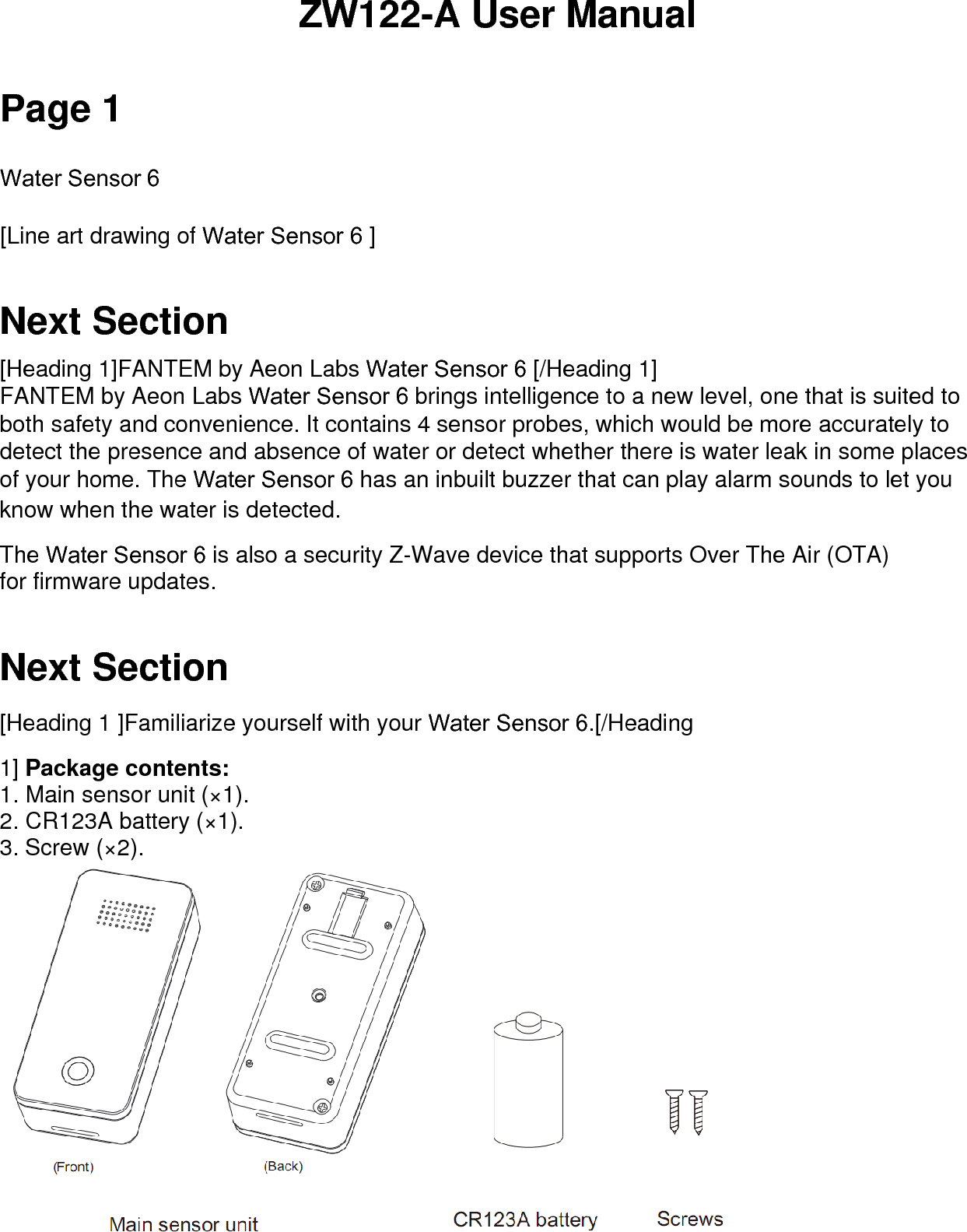 ZW122-A User Manual Page 1 Water Sensor 6  [Line art drawing of Water Sensor 6 ] Next Section [Heading 1]FANTEM by Aeon Labs Water Sensor 6 [/Heading 1] FANTEM by Aeon Labs Water Sensor 6 brings intelligence to a new level, one that is suited to both safety and convenience. It contains 4 sensor probes, which would be more accurately to detect the presence and absence of water or detect whether there is water leak in some places of your home. The Water Sensor 6 has an inbuilt buzzer that can play alarm sounds to let you know when the water is detected. The Water Sensor 6 is also a security Z-Wave device that supports Over The Air (OTA) for firmware updates.  Next Section [Heading 1 ]Familiarize yourself with your Water Sensor 6.[/Heading 1] Package contents: 1. Main sensor unit (×1).2. CR123A battery (×1).3. Screw (×2).
