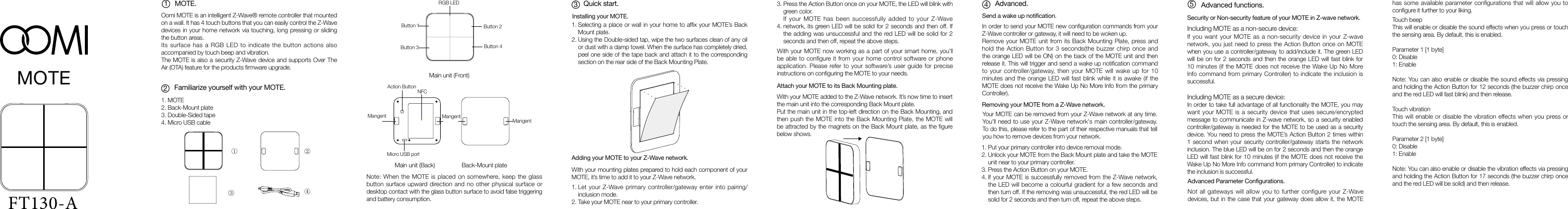 MOTE.Oomi MOTE is an intelligent Z-Wave® remote controller that mounted on a wall. It has 4 touch buttons that you can easily control the Z-Wave devices in your home network via touching, long pressing or sliding the button areas. Its surface has a RGB LED to indicate the button actions also accompanied by touch beep and vibration. The MOTE is also a security Z-Wave device and supports Over The Air (OTA) feature for the products rmware upgrade.Familiarize yourself with your MOTE.Quick start. Advanced.1.2.Installing your MOTE.Adding your MOTE to your Z-Wave network.Attach your MOTE to its Back Mounting plate.Send a wake up notification.Removing your MOTE from a Z-Wave network.Security  or  Non-security  feature  of  your  MOTE  in  Z-wave  network.          Advanced Parameter Configurations.1.2.Let your Z-Wave primary controller/gateway enter into pairing/inclusion mode.Take your MOTE near to your primary controller.With your MOTE added to the Z-Wave network. It’s now time to insert the main unit into the corresponding Back Mount plate.Put the main unit in the top-left direction on the Back Mounting, and then push the MOTE into the Back Mounting Plate, the MOTE will be attracted by the magnets on the Back Mount plate, as the gure below shows.With your MOTE now working as a part of your smart home, you’ll be able to configure it from your home control software or phone application. Please refer to your software’s user guide for precise instructions on conguring the MOTE to your needs.With your mounting plates prepared to hold each component of your MOTE, it’s time to add it to your Z-Wave network.In order to send your MOTE new conguration commands from your Z-Wave controller or gateway, it will need to be woken up.Remove your MOTE unit from its Back Mounting Plate, press and hold the Action Button for 3 seconds(the buzzer chirp once and the orange LED will be ON) on the back of the MOTE unit and then release it. This will trigger and send a wake up notication command to your controller/gateway, then your MOTE will wake up for 10 minutes and the orange LED will fast blink while it is awake (if the MOTE does not receive the Wake Up No More Info from the primary Controller).Your MOTE can be removed from your Z-Wave network at any time. You&apos;ll need to use your Z-Wave network&apos;s main controller/gateway. To do this, please refer to the part of their respective manuals that tell you how to remove devices from your network.1.2.3.4.Put your primary controller into device removal mode.Unlock your MOTE from the Back Mount plate and take the MOTE unit near to your primary controller.Press the Action Button on your MOTE.If your MOTE is successfully removed from the Z-Wave network, the LED will become a colourful gradient for a few seconds and then turn off. If the removing was unsuccessful, the red LED will be solid for 2 seconds and then turn off, repeat the above steps.Not all gateways will allow you to further configure your Z-Wave devices, but in the case that your gateway does allow it, the MOTE Touch beepThis will enable or disable the sound effects when you press or touch the sensing area. By default, this is enabled.Parameter 1 [1 byte]0: Disable1: EnableNote: You can also enable or disable the sound effects via pressing and holding the Action Button for 12 seconds (the buzzer chirp once and the red LED will fast blink) and then release.  Touch vibrationThis will enable or disable the vibration effects when you press or touch the sensing area. By default, this is enabled.Parameter 2 [1 byte]0: Disable1: EnableNote: You can also enable or disable the vibration effects via pressing and holding the Action Button for 17 seconds (the buzzer chirp once and the red LED will be solid) and then release.Including MOTE as a non-secure device:If you want your MOTE as a non-security device in your Z-wave network, you just need to press the Action Button once on MOTE when you use a controller/gateway to add/include it. The green LED will be on for 2 seconds and then the orange LED will fast blink for 10 minutes (if the MOTE does not receive the Wake Up No More Info command from primary Controller) to indicate the inclusion is successful.Including MOTE as a secure device:In order to take full advantage of all functionality the MOTE, you may want your MOTE is a security device that uses secure/encrypted message to communicate in Z-wave network, so a security enabled controller/gateway is needed for the MOTE to be used as a security device. You need to press the MOTE’s Action Button 2 times within 1 second when your security controller/gateway starts the network inclusion. The blue LED will be on for 2 seconds and then the orange LED will fast blink for 10 minutes (if the MOTE does not receive the Wake Up No More Info command from primary Controller) to indicate the inclusion is successful.Selecting a place or wall in your home to afx your MOTE’s Back Mount plate.Using the Double-sided tap, wipe the two surfaces clean of any oil or dust with a damp towel. When the surface has completely dried, peel one side of the tape back and attach it to the corresponding section on the rear side of the Back Mounting Plate.Advanced functions.MOTE123451.2.3.4.MOTE Back-Mount plateDouble-Sided tapeMicro USB cable① ②③④RGB LEDButton 1Button 3Button 2Button 4MangentMangentMicro USB portAction ButtonMain unit (Front)Main unit (Back) Back-Mount plateMangentNote: When the MOTE is placed on somewhere, keep the glass button surface upward direction and no other physical surface or desktop contact with the glass button surface to avoid false triggering and battery consumption.Press the Action Button once on your MOTE, the LED will blink with green color.If your MOTE has been successfully added to your Z-Wave network, its green LED will be solid for 2 seconds and then off. If the adding was unsuccessful and the red LED will be solid for 2 seconds and then off, repeat the above steps.3.4.has some available parameter configurations that will allow you to congure it further to your liking.NFCFT130-A