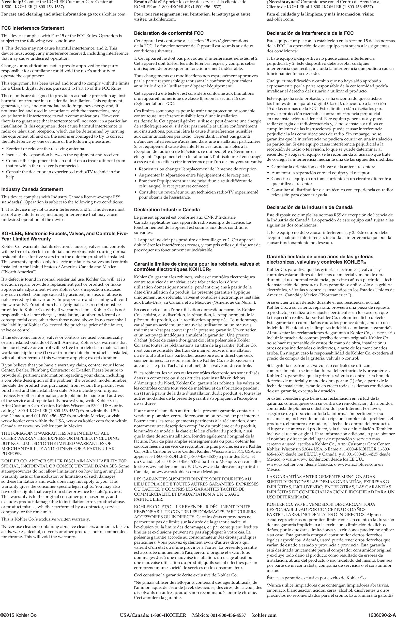 1236090-2-A©2015 Kohler Co. USA/Canada: 1-800-4KOHLER     México: 001-800-456-4537     kohler.comBesoin d’aide? Appeler le centre de services à la clientèle de KOHLER au 1-800-4KOHLER (1-800-456-4537).Pour tout renseignement sur l’entretien, le ne oyage et autre, visiter: us.kohler.com.Déclaration de conformité FCCCet appareil est conforme à la section 15 des réglementations de la FCC. Le fonctionnement de l’appareil est soumis aux deux conditions suivantes:1. Cet appareil ne doit pas provoquer d’interférences néfastes, et 2. Cet appareil doit tolérer les interférences reçues, y compris celles qui risquent de provoquer un fonctionnement indésirable.Tous changements ou modiﬁ cations non expressément approuvés par la partie responsable garantissant la conformité, pourraient annuler le droit à l’utilisateur d’opérer l’équipement.Cet appareil a été testé et est considéré conforme aux limitations d’un appareil numérique de classe B, selon la section 15 des réglementations FCC.Ces limites sont conçues pour fournir une protection raisonnable contre toute interférence nuisible lors d’une installation résidentielle. Cet appareil génère, utilise et peut éme re une énergie de radiofréquence et, s’il n’est pas installé et utilisé conformément aux instructions, pourrait être la cause d’interférences nuisibles aux communications par radio. Cependant, il n’est pas garanti qu’aucune interférence n’aura lieu dans une installation particulière. Si cet équipement cause des interférences radio nuisibles à la réception de radio ou de télévision, ce qui peut être déterminé en éteignant l’équipement et en le rallumant, l’utilisateur est encouragé à essayer de rectiﬁ er ce e interférence par l’un des moyens suivants:• Réorienter ou changer l’emplacement de l’antenne de réception.• Augmenter la séparation entre l’équipement et le récepteur.• Brancher l’équipement sur une prise d’un circuit diﬀ érent de celui auquel le récepteur est connecté.• Consulter un revendeur ou un technicien radio/TV expérimenté pour obtenir de l’assistance.Déclaration Industrie CanadaLe présent appareil est conforme aux CNR d’Industrie Canada applicables aux appareils radio exempts de licence. Le fonctionnement de l’appareil est soumis aux deux conditions suivantes:1. l’appareil ne doit pas produire de brouillage, et 2. Cet appareil doit tolérer les interférences reçues, y compris celles qui risquent de provoquer un fonctionnement indésirable.Garantie limitée de cinq ans pour les robinets, valves et contrôles électroniques KOHLER®Kohler Co. garantit les robinets, valves et contrôles électroniques contre tout vice de matériau et de fabrication lors d’une utilisation domestique normale, pendant cinq ans à partir de la date d’installation du produit. La présente garantie s’applique uniquement aux robinets, valves et contrôles électroniques installés aux États-Unis, au Canada et au Mexique (“Amérique du Nord”).En cas de vice lors d’une utilisation domestique normale, Kohler Co. choisira, à sa discrétion, la réparation, le remplacement de la pièce ou du produit, ou la rectiﬁ cation appropriée. Tout dommage causé par un accident, une mauvaise utilisation ou un mauvais traitement n’est pas couvert par la présente garantie. Un entretien et un ne oyage inadéquats annulent la garantie*. Une preuve d’achat (ticket de caisse d’origine) doit être présentée à Kohler Co. avec toutes les réclamations au titre de la garantie. Kohler Co. n’est pas responsable des frais de main-d’œuvre, d’installation ou de tout autre frais particulier accessoire ou indirect que ceux susmentionnés. La responsabilité de Kohler Co. ne dépassera en aucun cas le prix d’achat du robinet, de la valve ou du contrôle.Si les robinets, les valves ou les contrôles électroniques sont utilisés dans un commerce ou si ces articles sont installés en dehors d’Amérique du Nord, Kohler Co. garantit les robinets, les valves ou les contrôles contre tout vice de matériau et de fabrication pendant un (1) an à partir de la date d’installation dudit produit, et toutes les autres modalités de la présente garantie s’appliquent à l’exception de sa durée.Pour toute réclamation au titre de la présente garantie, contacter le vendeur, plombier, centre de rénovation ou revendeur par internet. Fournir tous les renseignements pertinents à la réclamation, dont notamment une description complète du problème et du produit, le numéro de modèle, la date et le lieu d’achat du produit, ainsi que la date de son installation. Joindre également l’original de la facture. Pour de plus amples renseignements ou pour obtenir les coordonnées du service de réparation le plus proche, écrire à Kohler Co., A n: Customer Care Center, Kohler, Wisconsin 53044, USA, ou appeler le 1-800-4-KOHLER (1-800-456-4537) à partir des É.-U. et du Canada, et le 001-800-456-4537 à partir du Mexique, ou consulter le site www.kohler.com aux É.-U., www.ca.kohler.com à partir du Canada, ou www.mx.kohler.com au Mexique.LES GARANTIES SUSMENTIONNÉES SONT FOURNIES AU LIEU ET PLACE DE TOUTES AUTRES GARANTIES, EXPRESSES OU TACITES, Y COMPRIS LES GARANTIES TACITES DE COMMERCIALITÉ ET D’ADAPTATION À UN USAGE PARTICULIER.KOHLER CO. ET/OU LE REVENDEUR DÉCLINENT TOUTE RESPONSABILITÉ CONTRE LES DOMMAGES PARTICULIERS, ACCESSOIRES OU INDIRECTS. Certains états et provinces ne perme ent pas de limite sur la durée de la garantie tacite, ni l’exclusion ou la limite des dommages, et, par conséquent, lesdites limites et exclusions peuvent ne pas s’appliquer à votre cas. La présente garantie accorde au consommateur des droits juridiques particuliers. Vous pouvez également avoir d’autres droits qui varient d’un état ou d’une province à l’autre. La présente garantie est accordée uniquement à l’acquéreur d’origine et exclut tous dommages dus à une mauvaise installation, un usage abusif ou une mauvaise utilisation du produit, qu’ils soient eﬀ ectués par un entrepreneur, une société de services ou le consommateur.Ceci constitue la garantie écrite exclusive de Kohler Co.*Ne jamais utiliser de ne oyants contenant des agents abrasifs, de l’ammoniaque, de l’eau de Javel, des acides, des cires, de l’alcool, des dissolvants ou autres produits non recommandés pour le chrome. Ceci annulera la garantie.¿Necesita ayuda? Comuníquese con el Centro de Atención al Cliente de KOHLER al 1-800-4KOHLER (1-800-456-4537).Para el cuidado y la limpieza, y más información, visite:  us.kohler.com.Declaración de interferencia de la FCCEste equipo cumple con lo establecido en la sección 15 de las normas de la FCC. La operación de este equipo está sujeta a las siguientes dos condiciones:1. Este equipo o dispositivo no puede causar interferencia perjudicial, y 2. Este dispositivo debe aceptar cualquier interferencia que reciba, incluida la interferencia que pudiera causar funcionamiento no deseado.Cualquier modiﬁ cación o cambio que no haya sido aprobado expresamente por la parte responsable de la conformidad podría invalidar el derecho del usuario a utilizar el producto.Este equipo ha sido probado, y se ha encontrado que satisface los límites de un aparato digital Clase B, de acuerdo a la sección 15 de las normas de la FCC. Estos límites están diseñados para proveer protección razonable contra interferencia perjudicial en una instalación residencial. Este equipo genera, usa y puede radiar energía de radiofrecuencia y, si no se instala y utiliza en cumplimiento de las instrucciones, puede causar interferencia perjudicial a las comunicaciones de radio. Sin embargo, no se garantiza que la interferencia no pudiera ocurrir en una instalación en particular. Si este equipo causa interferencia perjudicial a la recepción de radio o televisión, lo que se puede determinar al encender y apagar el equipo, se le recomienda al usuario que trate de corregir la interferencia mediante una de las siguientes medidas:• Cambiar la orientación o el lugar de la antena receptora.• Aumentar la separación entre el equipo y el receptor.• Conectar el equipo a un tomacorriente en un circuito diferente al que utiliza el receptor.• Consultar al distribuidor o a un técnico con experiencia en radio/televisión para obtener ayuda.Declaración de la industria de CanadáEste dispositivo cumple las normas RSS de excepción de licencia de la Industria de Canadá. La operación de este equipo está sujeta a las siguientes dos condiciones:1. Este equipo no debe causar interferencia, y 2. Este equipo debe aceptar cualquier interferencia, incluida la interferencia que pueda causar funcionamiento no deseado.Garantía limitada de cinco años de las griferías electrónicas, válvulas y controles KOHLER®Kohler Co. garantiza que las griferías electrónicas, válvulas y controles estarán libres de defectos de material y mano de obra durante el uso normal residencial, por cinco años a partir de la fecha de instalación del producto. Esta garantía se aplica sólo a la grifería electrónica, válvulas y controles instalados en los Estados Unidos de América, Canadá y México (“Norteamérica”).Si se encuentra un defecto durante el uso residencial normal, Kohler Co., a su criterio, reparará, proveerá una pieza de repuesto o producto, o realizará los ajustes pertinentes en los casos en que la inspección realizada por Kohler Co. determine dicho defecto. Esta garantía no cubre daños causados por accidente, abuso o uso indebido. El cuidado y la limpieza indebidos anularán la garantía*. Al presentar las reclamaciones de garantía a Kohler Co., es necesario incluir la prueba de compra (recibo de venta original). Kohler Co. no se hace responsable de costos de mano de obra, instalación u otros costos incidentales o indirectos, aparte de los mencionados arriba. En ningún caso la responsabilidad de Kohler Co. excederá el precio de compra de la grifería, válvula o control.Si la grifería electrónica, válvulas o controles se utilizan comercialmente o se instalan fuera del territorio de Norteamérica, Kohler Co. garantiza que la grifería, válvula o control está libre de defectos de material y mano de obra por un (1) año, a partir de la fecha de instalación, estando en efecto todas las demás condiciones de esta garantía, excepto la duración.Si usted considera que tiene una reclamación en virtud de la garantía, comuníquese con su centro de remodelación, distribuidor, contratista de plomería o distribuidor por Internet. Por favor, asegúrese de proporcionar toda la información pertinente a su reclamación, incluyendo una descripción completa del problema, el producto, el número de modelo, la fecha de compra del producto, el lugar de compra del producto, y la fecha de instalación. También incluya el recibo original. Para información adicional, o para obtener el nombre y dirección del lugar de reparación y servicio más cercano a usted, escriba a Kohler Co., A n: Customer Care Center, Kohler, Wisconsin 53044 USA, o llame al 1-800-4-KOHLER (1-800-456-4537) desde los EE.UU. y Canadá, y al 001-800-456-4537 desde México, o visite www.kohler.com desde los EE.UU.,    www.ca.kohler.com desde Canadá, o www.mx.kohler.com en México.LAS GARANTÍAS ANTERIORMENTE MENCIONADAS SUSTITUYEN TODAS LAS DEMÁS GARANTÍAS, EXPRESAS O IMPLÍCITAS, INCLUYENDO, ENTRE OTRAS, LAS GARANTÍAS IMPLÍCITAS DE COMERCIALIZACIÓN E IDONEIDAD PARA UN USO DETERMINADO.KOHLER CO. Y/O EL VENDEDOR DESCARGAN TODA RESPONSABILIDAD POR CONCEPTO DE DAÑOS PARTICULARES, INCIDENTALES O INDIRECTOS. Algunos estados/provincias no permiten limitaciones en cuanto a la duración de una garantía implícita o a la exclusión o limitación de dichos daños, por lo que estas limitaciones y exclusiones pueden no aplicar a su caso. Esta garantía otorga al consumidor ciertos derechos legales especíﬁ cos. Además, usted puede tener otros derechos que varían de estado a estado y provincia a provincia. Esta garantía está destinada únicamente para el comprador consumidor original y excluye todo daño al producto como resultado de errores de instalación, abuso del producto o uso indebido del mismo, bien sea por parte de un contratista, compañía de servicios o el consumidor mismo.Ésta es la garantía exclusiva por escrito de Kohler Co.*Nunca utilice limpiadores que contengan limpiadores abrasivos, amoniaco, blanqueador, ácidos, ceras, alcohol, disolventes u otros productos no recomendados para el cromo. Esto anulará la garantía.Need help? Contact the KOHLER Customer Care Center at 1-800-4KOHLER (1-800-456-4537).For care and cleaning and other information go to: us.kohler.com.FCC Interference StatementThis device complies with Part 15 of the FCC Rules. Operation is subject to the following two conditions:1. This device may not cause harmful interference, and 2. This device must accept any interference received, including interference that may cause undesired operation.Changes or modiﬁ cations not expressly approved by the party responsible for compliance could void the user’s authority to operate the equipment.This equipment has been tested and found to comply with the limits for a Class B digital device, pursuant to Part 15 of the FCC Rules.These limits are designed to provide reasonable protection against harmful interference in a residential installation. This equipment generates, uses, and can radiate radio frequency energy and, if not installed and used in accordance with the instructions, may cause harmful interference to radio communications. However, there is no guarantee that interference will not occur in a particular installation. If this equipment does cause harmful interference to radio or television reception, which can be determined by turning the equipment oﬀ  and on, the user is encouraged to try to correct the interference by one or more of the following measures:• Reorient or relocate the receiving antenna.• Increase the separation between the equipment and receiver.• Connect the equipment into an outlet on a circuit diﬀ erent from that to which the receiver is connected.• Consult the dealer or an experienced radio/TV technician for help.Industry Canada StatementThis device complies with Industry Canada licence-exempt RSS standard(s). Operation is subject to the following two conditions:1. This device may not cause interference, and 2. This device must accept any interference, including interference that may cause undesired operation of the deviceKOHLER® Electronic Faucets, Valves, and Controls Five-Year Limited WarrantyKohler Co. warrants that its electronic faucets, valves and controls will be free of defects in material and workmanship during normal residential use for ﬁ ve years from the date the product is installed. This warranty applies only to electronic faucets, valves and controls installed in the United States of America, Canada and Mexico (“North America”).If a defect is found in normal residential use, Kohler Co. will, at its election, repair, provide a replacement part or product, or make appropriate adjustment where Kohler Co.’s inspection discloses any such defect. Damage caused by accident, misuse, or abuse is not covered by this warranty. Improper care and cleaning will void the warranty*. Proof of purchase (original sales receipt) must be provided to Kohler Co. with all warranty claims. Kohler Co. is not responsible for labor charges, installation, or other incidental or consequential costs other than those noted above. In no event shall the liability of Kohler Co. exceed the purchase price of the faucet, valve or control.If the electronic faucets, valves or controls are used commercially or are installed outside of North America, Kohler Co. warrants that the faucet, valve or control will be free from defects in material and workmanship for one (1) year from the date the product is installed, with all other terms of this warranty applying except duration.If you believe that you have a warranty claim, contact your Home Center, Dealer, Plumbing Contractor or E-tailer. Please be sure to provide all pertinent information regarding your claim, including a complete description of the problem, the product, model number, the date the product was purchased, from whom the product was purchased and the installation date. Also include your original invoice. For other information, or to obtain the name and address of the service and repair facility nearest you, write Kohler Co., A n: Customer Care Center, Kohler, Wisconsin 53044 USA, or by calling 1-800-4-KOHLER (1-800-456-4537) from within the USA and Canada, and 001-800-456-4537 from within Mexico, or visit www.kohler.com within the USA, www.ca.kohler.com from within Canada, or www.mx.kohler.com in Mexico.THE FOREGOING WARRANTIES ARE IN LIEU OF ALL OTHER WARRANTIES, EXPRESS OR IMPLIED, INCLUDING BUT NOT LIMITED TO THE IMPLIED WARRANTIES OF MERCHANTABILITY AND FITNESS FOR A PARTICULAR PURPOSE.KOHLER CO. AND/OR SELLER DISCLAIM ANY LIABILITY FOR SPECIAL, INCIDENTAL OR CONSEQUENTIAL DAMAGES. Some states/provinces do not allow limitations on how long an implied warranty lasts or the exclusion or limitation of such damages, so these limitations and exclusions may not apply to you. This warranty gives the consumer speciﬁ c legal rights. You may also have other rights that vary from state/province to state/province. This warranty is to the original consumer purchaser only, and excludes product damage due to installation error, product abuse, or product misuse, whether performed by a contractor, service company, or the consumer.This is Kohler Co.’s exclusive wri en warranty.*Never use cleaners containing abrasive cleansers, ammonia, bleach, acids, waxes, alcohol, solvents or other products not recommended for chrome. This will void the warranty.