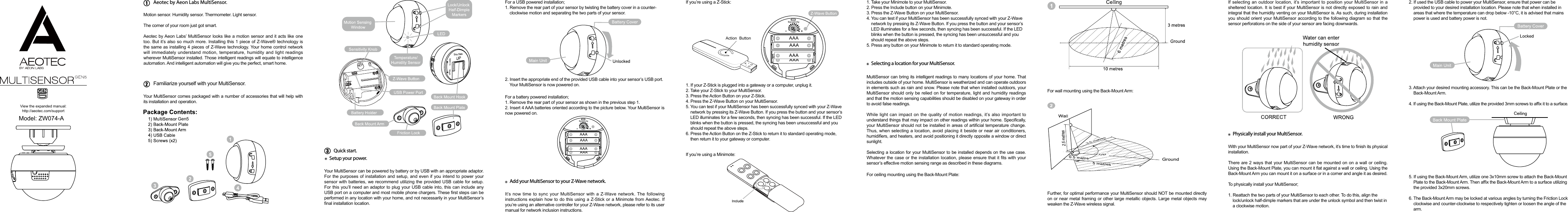 View the expanded manual:http://aeotec.com/supportAeotec by Aeon Labs MultiSensor.Motion sensor. Humidity sensor. Thermometer. Light sensor.The corner of your room just got smart. Aeotec by Aeon Labs’ MultiSensor looks like a motion sensor and it acts like one too. But it’s also so much more. Installing this 1 piece of Z-Wave® technology is the same as installing 4 pieces of Z-Wave technology. Your home control network will immediately understand motion, temperature, humidity and light readings wherever MultiSensor installed. Those intelligent readings will equate to intelligence automation. And intelligent automation will give you the perfect, smart home.Your MultiSensor comes packaged with a number of accessories that will help with its installation and operation.Your MultiSensor can be powered by battery or by USB with an appropriate adaptor. For the purposes of installation and setup, and even if you intend to power your sensor with batteries, we recommend utilizing the provided USB cable for setup. For this you’ll need an adaptor to plug your USB cable into, this can include any USB port on a computer and most mobile phone chargers. These rst steps can be performed in any location with your home, and not necessarily in your MultiSensor’s nal installation location.For a USB powered installation;1. Remove the rear part of your sensor by twisting the battery cover in a counter-    clockwise motion and separating the two parts of your sensor.1. If your Z-Stick is plugged into a gateway or a computer, unplug it.2. Take your Z-Stick to your MultiSensor.3. Press the Action Button on your Z-Stick.4. Press the Z-Wave Button on your MultiSensor.5. You can test if your MultiSensor has been successfully synced with your Z-Wave network by pressing its Z-Wave Button. If you press the button and your sensor’s LED illuminates for a few seconds, then syncing has been successful. If the LED blinks when the button is pressed, the syncing has been unsuccessful and you should repeat the above steps.6. Press the Action Button on the Z-Stick to return it to standard operating mode, then return it to your gateway or computer.1. Take your Minimote to your MultiSensor.2. Press the Include button on your Minimote.3. Press the Z-Wave Button on your MultiSensor.4. You can test if your MultiSensor has been successfully synced with your Z-Wave network by pressing its Z-Wave Button. If you press the button and your sensor’s LED illuminates for a few seconds, then syncing has been successful. If the LED blinks when the button is pressed, the syncing has been unsuccessful and you should repeat the above steps.5. Press any button on your Minimote to return it to standard operating mode.MultiSensor can bring its intelligent readings to many locations of your home. That includes outside of your home. MultiSensor is weatherized and can operate outdoors in elements such as rain and snow. Please note that when installed outdoors, your MultiSensor should only be relied on for temperature, light and humidity readings and that the motion sensing capabilities should be disabled on your gateway in order to avoid false readings.While light can impact on the quality of motion readings, it’s also important to understand things that may impact on other readings within your home. Specically, your MultiSensor should not be installed in areas of articial temperature change. Thus, when selecting a location, avoid placing it beside or near air conditioners, humidiers, and heaters, and avoid positioning it directly opposite a window or direct sunlight.Selecting a location for your MultiSensor to be installed depends on the use case. Whatever the case or the installation  location, please ensure that it ts with your sensor’s effective motion sensing range as described in these diagrams.For a battery powered installation;1. Remove the rear part of your sensor as shown in the previous step 1.2. Insert 4 AAA batteries oriented according to the picture below. Your MultiSensor is now powered on.It’s now time to sync your MultiSensor with a Z-Wave network. The following instructions explain how to do this using a Z-Stick or a Minimote from Aeotec. If you’re using an alternative controller for your Z-Wave network, please refer to its user manual for network inclusion instructions. If you’re using a Z-Stick:If you’re using a Minimote:For ceiling mounting using the Back-Mount Plate:Further, for optimal performance your MultiSensor should NOT be mounted directly on or near metal framing or other large metallic objects. Large metal objects may weaken the Z-Wave wireless signal.If selecting an outdoor location, it’s important to position your MultiSensor in a sheltered location. It is best if your MultiSensor is not directly exposed to rain and integral that the humidity venting on your MultiSensor is. As such, during installation you should orient your MultiSensor according to the following diagram so that the sensor perforations on the side of your sensor are facing downwards.With your MultiSensor now part of your Z-Wave network, it’s time to nish its physical installation.There are 2 ways that your MultiSensor can be mounted on on a wall or ceiling. Using the Back-Mount Plate, you can mount it at against a wall or ceiling. Using the Back-Mount Arm you can mount it on a surface or in a corner and angle it as desired.To physically install your MultiSensor; 1. Reattach the two parts of your MultiSensor to each other. To do this, align the lock/unlock half-dimple markers that are under the unlock symbol and then twist in a clockwise motion.2. If used the USB cable to power your MultiSensor, ensure that power can be provided to your desired installation location. Please note that when installed in areas that where the temperature can drop below -10°C, it is advised that mains power is used and battery power is not.3. Attach your desired mounting accessory. This can be the Back-Mount Plate or the Back-Mount Arm. 4. If using the Back-Mount Plate, utilize the provided 3mm screws to afx it to a surface.5. If using the Back-Mount Arm, utilize one 3x10mm screw to attach the Back-Mount Plate to the Back-Mount Arm. Then afx the Back-Mount Arm to a surface utilizing the provided 3x20mm screws.6. The Back-Mount Arm may be locked at various angles by turning the Friction Lock clockwise and counter-clockwise to respectively tighten or loosen the angle of the arm.For wall mounting using the Back-Mount Arm:2. Insert the appropriate end of the provided USB cable into your sensor’s USB port. Your MultiSensor is now powered on.Familiarize yourself with your MultiSensor.Quick start.Setup your power.Add your MultiSensor to your Z-Wave network.Selecting a location for your MultiSensor.Physically install your MultiSensor.Action  ButtonGen5Model: ZW074-A