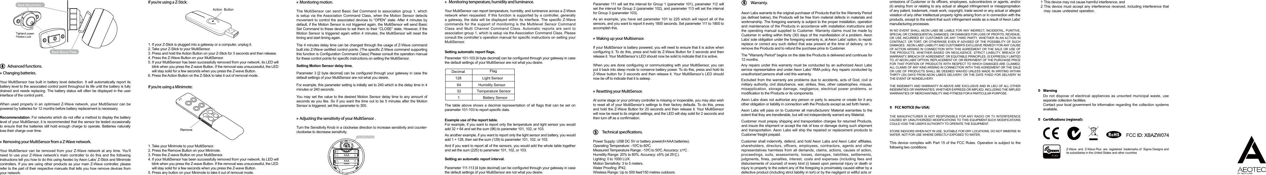 Advanced functions.Changing batteries.Removing your MultiSensor from a Z-Wave network.Monitoring motion.Waking up your Multisensor.Resetting your MultiSensor.Adjusting the sensitivity of your MultiSensor . Monitoring temperature, humidity and luminance.If you’re using a Z-Stick:If you’re using a Minimote:Your MultiSensor has built in battery level detection. It will automatically report its battery level to the associated control point throughout its life until the battery is fully drained and needs replacing. The battery status will often be displayed in the user interface of the control point.When used properly in an optimised Z-Wave network, your MultiSensor can be powered by batteries for 12 months before battery replacement is necessary.Recommendation: For networks which do not offer a method to display the battery level of your MultiSensor, it is recommended that the sensor be tested occasionally to ensure that the batteries still hold enough charge to operate. Batteries naturally lose their charge over time.1. If your Z-Stick is plugged into a gateway or a computer, unplug it.2. Take your Z-Stick to your MultiSensor.3. Press and hold the Action Button on your Z-Stick for 3 seconds and then release.4. Press the Z-Wave Button on your MultiSensor.5. If your MultiSensor has been successfully removed from your network, its LED will blink when you press the Z-wave Button. If the removal was unsuccessful, the LED will stay solid for a few seconds when you press the Z-wave Button.6. Press the Action Button on the Z-Stick to take it out of removal mode.1. Take your Minimote to your MultiSensor.2. Press the Remove Button on your Minimote.3. Press the Z-wave Button on your MultiSensor.4. If your MultiSensor has been successfully removed from your network, its LED will blink when you press the Z-wave Button. If the removal was unsuccessful, the LED will stay solid for a few seconds when you press the Z-wave Button.5. Press any button on your Minimote to take it out of removal mode.Your MultiSensor can be removed from your Z-Wave network at any time. You’ll need to use your Z-Wave network’s main controller to do this and the following instructions tell you how to do this using Aeotec by Aeon Labs’ Z-Stick and Minimote controllers. If you are using other products as your main Z-Wave controller, please refer to the part of their respective manuals that tells you how remove devices from your network.The MultiSensor can send Basic Set Command to association group 1, which is setup via the Association Command Class, when the Motion Sensor detects movement to control the associated devices to “OPEN” state. After 4 minutes by default, if the Motion Sensor is not triggered again, the MultiSensor will send Basic Set Command to these devices to set them to their “CLOSE” state. However, if the Motion Sensor is triggered again within 4 minutes, the MultiSensor will reset the timing and start timing again.The 4 minutes delay time can be changed through the usage of Z-Wave command built into Z-Wave certied control points. (The specic Z-Wave command supporting this function is Conguration Command Class) Please consult the operation manual for these control points for specic instructions on setting the MultiSensor.Setting Motion Sensor delay time.Parameter 3 [2 byte decimal] can be congured through your gateway in case the default settings of your MultiSensor are not what you desire.For example, this parameter setting is initially set to 240 which is the delay time in 4 minutes or 240 seconds.You may set the value to the desired Motion Sensor delay time to any amount of seconds as you like. So if you want the time out to be 5 minutes after the Motion Sensor is triggered, set this parameter to 300.Parameter 111 will set the interval for Group 1 (parameter 101), parameter 112 will set the interval for Group 2 (parameter 102), and parameter 113 will set the interval for Group 3 (parameter 103).As an example, you have set parameter 101 to 225 which will report all of the sensors, and you want to report it every 1800 seconds. Set parameter 111 to 1800 to accomplish this.If your MultiSensor is battery powered, you will need to ensure that it is active when conguring it. To do this, press and hold its Z-Wave Button for 3 seconds and then release it. Your MultiSensor’s LED should now be solid to indicate that it is active.When you are done conguring or communicating with your MultiSensor, you can put it back into sleep mode to conserve battery power. To do this, press and hold its Z-Wave button for 3 seconds and then release it. Your MultiSensor’s LED should now be off to indicate that it is asleep.At some stage or your primary controller is missing or inoperable, you may also wish to reset all of your MultiSensor’s settings to their factory defaults. To do this, press and hold the Z-Wave Button for 20 seconds and then release it. Your MultiSensor will now be reset to its original settings, and the LED will stay solid for 2 seconds and then turn off as a conrmation.Power Supply: USB DC 5V or battery power(4×AAA batteries). Operating Temperature: -10    to 60   .Measured Temperature Range: -10    to 50   . Accuracy: ±1    .Humidity Range: 20% to 80%. Accuracy: ±5% (at 25    ).Lighting: 0 to 1000 LUX.Motion Sensitivity: 3 to 5 meters.Water Proong: IP42.Wireless Range: Up to 500 feet/150 metres outdoors.Turn the Sensitivity Knob in a clockwise direction to increase sensitivity and counter-clockwise to decrease sensitivity.Your MultiSensor can report temperature, humidity, and luminance across a Z-Wave network when requested. If this function is supported by a controller, generally a gateway, the data  will be displayed  within its interface. The specic  Z-Wave commands for the support of monitoring is the Multilevel Sensor Command Class and Multi Channel Command Class. Automatic reports are sent to association group 1, which is setup via the Association Command Class. Please consult the controller’s operation manual for specic instructions on setting your MultiSensor.Setting automatic report ags.Parameter 101-103 [4 byte decimal] can be congured through your gateway in case the default settings of your MultiSensor are not what you desire.The table above shows a decimal representation of all flags that can be set on parameter 101-103 to report specic data.Example use of the report table.For example, if you want to report only the temperature and light sensor you would add 32 + 64 and set the sum (96) to parameter 101, 102, or 103.As another example, if you want to report only the light sensor and battery, you would add 1 + 128, then set the sum (129) to parameter 101, 102, or 103.And if you want to report all of the sensors, you would add the whole table together and set the sum (225) to parameter 101, 102, or 103.Setting an automatic report interval.Parameter 111-113 [4 byte decimal] can be congured through your gateway in case the default settings of your MultiSensor are not what you desire.Action  ButtonLight SensorHumidity SensorBattery SensorTemperature Sensor12864321Technical specications. CCCCCCWarranty.6Aeon Labs warrants to the original purchaser of Products that for the Warranty Period (as dened below), the Products will be free from material defects in materials and workmanship. The foregoing warranty is subject to the proper installation, operation and maintenance of the Products in accordance with installation instructions and the operating manual supplied to Customer. Warranty claims must be made by Customer in writing within thirty (30) days of the manifestation of a problem. Aeon Labs&apos; sole obligation under the foregoing warranty is, at Aeon Labs&apos; option, to repair, replace or correct any such defect that was present at the time of delivery, or to remove the Products and to refund the purchase price to Customer.  The &quot;Warranty Period&quot; begins on the date the Products is delivered and continues for 12 months. Any repairs under this warranty must be conducted by an authorized Aeon Labs service representative and under Aeon Labs&apos; RMA policy. Any repairs conducted by unauthorized persons shall void this warranty.Excluded from the warranty are problems due to accidents, acts of God, civil or military authority, civil disturbance, war, strikes, res, other catastrophes, misuse, misapplication, storage damage, negligence, electrical power problems, or modication to the Products or its components. Aeon Labs does not authorize any person or party to assume or create for it any other obligation or liability in connection with the Products except as set forth herein. Aeon Labs will pass on to Customer all manufacturers’ Material warranties to the extent that they are transferable, but will not independently warrant any Material.Customer must prepay shipping and transportation charges for returned Products, and insure the shipment or accept the risk of loss or damage during such shipment and transportation. Aeon Labs will ship the repaired or replacement products to Customer freight prepaid.omissions of Customer or its ofcers, employees, subcontractors or agents, and/or (ii) arising from or relating to any actual or alleged infringement or misappropriation of any patent, trademark, mask work, copyright, trade secret or any actual or alleged violation of any other intellectual property rights arising from or in connection with the products, except to the extent that such infringement exists as a result of Aeon Labs&apos; manufacturing processes. Customer shall indemnify, defend, and hold Aeon Labs and Aeon Labs&apos; afliates, shareholders, directors, officers, employees, contractors, agents and other representatives harmless from all demands, claims, actions, causes of action, proceedings, suits, assessments, losses, damages, liabilities, settlements, judgments, fines, penalties,  interest,  costs  and  expenses (including fees and disbursements of counsel) of every kind (i) based upon personal injury or death or injury to property to the extent any of the foregoing is proximately caused either by a defective product (including strict liability in tort) or by the negligent or willful acts or IN NO EVENT SHALL AEON LABS BE LIABLE FOR ANY INDIRECT, INCIDENTAL, PUNITIVE, SPECIAL OR CONSEQUENTIAL DAMAGES, OR DAMAGES FOR LOSS OF PROFITS, REVENUE, OR USE INCURRED BY CUSTOMER OR ANY THIRD PARTY, WHETHER IN AN ACTION IN CONTRACT, OR TORT, OR OTHERWISE EVEN IF ADVISED OF THE POSSIBILITY OF SUCH DAMAGES.  AEON LABS&apos; LIABILITY AND CUSTOMER&apos;S EXCLUSIVE REMEDY FOR ANY CAUSE OF ACTION ARISING IN CONNECTION WITH THIS AGREEMENT OR THE SALE OR USE OF THE PRODUCTS, WHETHER BASED ON NEGLIGENCE, STRICT LIABILITY, BREACH OF WARRANTY, BREACH OF AGREEMENT, OR EQUITABLE PRINCIPLES, IS EXPRESSLY LIMITED TO, AT AEON LABS&apos; OPTION, REPLACEMENT OF, OR REPAYMENT OF THE PURCHASE PRICE FOR THAT PORTION OF PRODUCTS WITH RESPECT TO WHICH DAMAGES ARE CLAIMED.  ALL CLAIMS OF ANY KIND ARISING IN CONNECTION WITH THIS AGREEMENT OR THE SALE OR USE OF PRODUCTS SHALL BE DEEMED WAIVED UNLESS MADE IN WRITING WITHIN THIRTY (30) DAYS FROM AEON LABS&apos;S DELIVERY, OR THE DATE FIXED FOR DELIVERY IN THE EVENT OF NONDELIVERY. THE INDEMNITY AND WARRANTY IN ABOVE ARE EXCLUSIVE AND IN LIEU OF ALL OTHER INDEMNITIES OR WARRANTIES, WHETHER EXPRESS OR IMPLIED, INCLUDING THE IMPLIED WARRANTIES OF MERCHANTABILITY AND FITNESS FOR A PARTICULAR PURPOSE.FCC NOTICE (for USA)This device complies with Part 15 of the FCC Rules. Operation is subject to the following two conditions:THE MANUFACTURER IS NOT RESPONSIBLE FOR ANY RADIO OR TV INTERFERENCE CAUSED BY UNAUTHORIZED MODIFICATIONS TO THIS EQUIPMENT.SUCH MODIFICATIONS COULD VOID THE USER’S AUTHORITY TO OPERATE THE EQUIPMENT.STORE INDOORS WHEN NOT IN USE. SUITABLE FOR DRY LOCATIONS. DO NOT IMMERSE IN WATER. NOT FOR USE WHERE DIRECTLY EXPOSED TO WATER.This device may not cause harmful interference, and        This device must accept any interference received, including interference that may cause undesired operation. 12Do not dispose of electrical appliances as unsorted municipal waste, use separate collection facilities.Contact your local government for information regarding the collection systems available.WarningCertications (regional):Z-Wave  and  Z-Wave Plus  are  registered  trademarks of  Sigma Designs and its subsidiaries in the United States and other countriesDecimal Flag