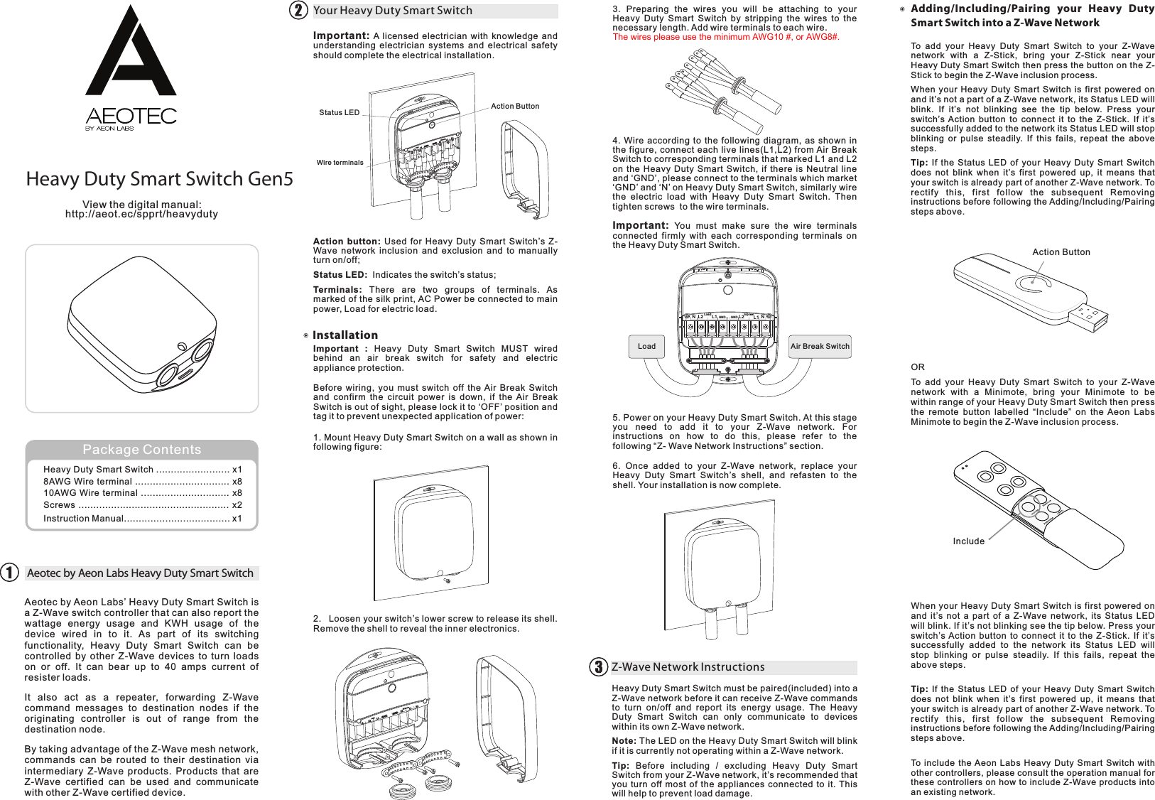 Heavy Duty Smart Switch Gen5http://aeot.ec/spprt/heavydutyView the digital manual:Aeotec by Aeon Labs’ Heavy Duty Smart Switch is a Z-Wave switch controller that can also report the wattage  energy  usage  and  KWH  usage  of  the device  wired  in  to  it.  As  part  of  its  switching functionality,  Heavy  Duty  Smart  Switch  can  be controlled by other Z-Wave  devices  to  turn  loads on  or  off.  It  can  bear  up  to  40  amps  current  of resister loads.It  also  act  as  a  repeater,  forwarding  Z-Wave command  messages  to  destination  nodes  if  the originating  controller  is  out  of  range  from  the destination node.By taking advantage of the Z-Wave mesh network, commands  can be  routed  to their  destination  via intermediary  Z-Wave  products.  Products that  are Z-Wave  certified  can  be  used  and  communicate with other Z-Wave certified device.Aeotec by Aeon Labs Heavy Duty Smart SwitchImportant: A licensed electrician with knowledge and understanding  electrician  systems and electrical safety should complete the electrical installation.Your Heavy Duty Smart SwitchHeavy Duty Smart Switch .... ...... x18AWG Wire terminal ................................ x810AWG Wire terminal .............................. x8Screws ................................................... x2Instruction Manual.................................... x1...............Package ContentsAction button: Used  for  Heavy  Duty  Smart  Switch’s  Z-Wave  network inclusion and exclusion and  to  manually turn on/off;Status LED:  Indicates the switch’s status;Terminals:  There  are  two  groups  of  terminals.  As marked of the silk print, AC Power be connected to main power, Load for electric load.InstallationImportant  :  Heavy  Duty  Smart  Switch  MUST  wired behind  an  air  break  switch  for  safety  and  electric appliance protection.Before  wiring,  you  must  switch  off  the  Air  Break  Switch and  confirm  the circuit  power  is  down, if  the  Air  Break Switch is out of sight, please lock it to ‘OFF’ position and tag it to prevent unexpected application of power:1. Mount Heavy Duty Smart Switch on a wall as shown in following figure:2.  Loosen your switch’s lower screw to release its shell. Remove the shell to reveal the inner electronics.3.  Preparing  the  wires  you  will  be  attaching  to  your Heavy  Duty  Smart  Switch  by  stripping  the  wires  to  the necessary length. Add wire terminals to each wire.4. Wire  according to  the  following  diagram, as  shown  in the figure, connect each live lines(L1,L2) from Air Break Switch to corresponding terminals that marked L1 and L2 on the Heavy  Duty  Smart  Switch,  if  there  is  Neutral line and ‘GND’, please connect to the terminals which market ‘GND’ and ‘N’ on Heavy Duty Smart Switch, similarly wire the  electric  load  with  Heavy  Duty  Smart  Switch.  Then tighten screws  to the wire terminals.Important: You  must  make  sure  the  wire  terminals connected  firmly with  each corresponding terminals  on the Heavy Duty Smart Switch.5. Power on your Heavy Duty Smart Switch. At this stage you  need  to  add  it  to  your  Z-Wave  network.  For instructions  on  how  to  do  this,  please  refer  to  the following “Z- Wave Network Instructions” section.6.  Once  added  to  your  Z-Wave  network,  replace  your Heavy  Duty  Smart  Switch’s  shell,  and  refasten  to  the shell. Your installation is now complete.Z-Wave Network InstructionsAdding/Including/Pairing  your  Heavy  Duty Smart Switch into a Z-Wave NetworkHeavy Duty Smart Switch must be paired(included) into a Z-Wave network before it can receive Z-Wave commands to  turn  on/off  and  report  its  energy  usage.  The  Heavy Duty  Smart  Switch  can  only  communicate  to  devices within its own Z-Wave network.Note: The LED on the Heavy Duty Smart Switch will blink if it is currently not operating within a Z-Wave network.Tip:  Before  including  /  excluding  Heavy  Duty  Smart Switch from your Z-Wave network, it’s recommended that you turn  off most  of  the appliances  connected  to  it. This will help to prevent load damage.To  add  your  Heavy  Duty  Smart  Switch  to  your  Z-Wave network  with  a  Z-Stick,  bring  your  Z-Stick  near  your Heavy Duty Smart Switch then press the button on the Z-Stick to begin the Z-Wave inclusion process.When your Heavy Duty Smart Switch is first powered on and it’s not a part of a Z-Wave network, its Status LED will blink.  If  it’s  not  blinking  see  the  tip  below.  Press  your switch’s  Action  button  to  connect  it  to  the  Z-Stick.  If  it’s successfully added to the network its Status LED will stop blinking  or  pulse  steadily.  If  this  fails,  repeat  the  above steps.Tip:  If  the  Status  LED  of  your  Heavy  Duty  Smart  Switch does  not  blink  when  it’s  first powered  up, it  means that your switch is already part of another Z-Wave network. To rectify  this,  first  follow  the  subsequent  Removing instructions before following the Adding/Including/Pairing steps above.Action ButtonORTo  add  your  Heavy  Duty  Smart  Switch  to  your  Z-Wave network  with  a  Minimote,  bring  your  Minimote  to  be within range of your Heavy Duty Smart Switch then press the  remote  button  labelled  “Include”  on  the  Aeon  Labs Minimote to begin the Z-Wave inclusion process.IncludeWhen your Heavy Duty Smart Switch is first powered on and  it’s  not  a  part  of  a  Z-Wave  network,  its  Status  LED will blink. If it’s not blinking see the tip below. Press your switch’s Action  button to connect  it  to  the  Z-Stick.  If  it’s successfully  added  to  the  network  its  Status  LED  will stop  blinking  or  pulse  steadily.  If  this  fails,  repeat  the above steps.Tip:  If  the  Status  LED  of  your  Heavy  Duty  Smart  Switch does  not  blink  when  it’s  first powered  up, it  means that your switch is already part of another Z-Wave network. To rectify  this,  first  follow  the  subsequent  Removing instructions before following the Adding/Including/Pairing steps above.Action ButtonStatus LEDWire terminalsN L2 L1Load GND G NDAcpowerL2 L1 NAir Break SwitchLoadTo include the Aeon Labs Heavy Duty Smart Switch with other controllers, please consult the operation manual for these controllers on how to include Z-Wave products into an existing network.The wires please use the minimum AWG10 #, or AWG8#.