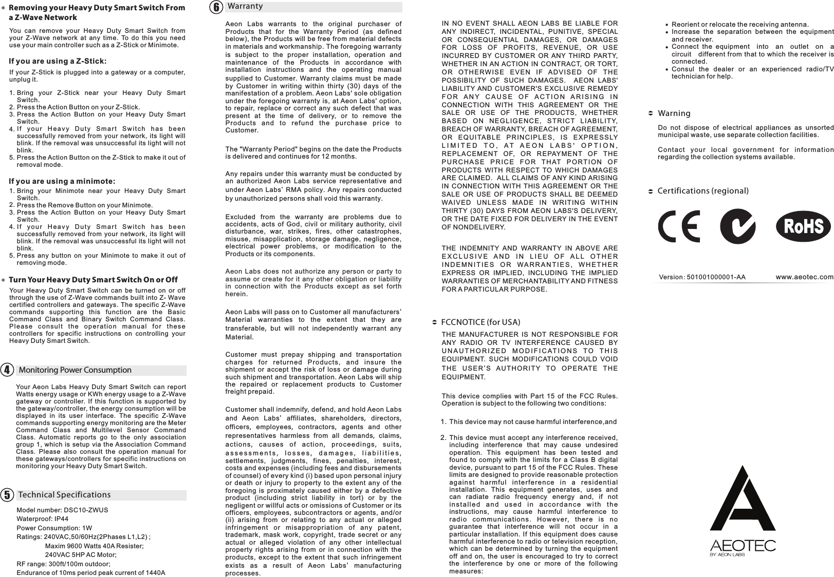 Aeon  Labs  warrants  to  the  original  purchaser  of Products  that  for  the  Warranty  Period  (as  defined below),  the Products will be free from material defects in materials and workmanship. The foregoing warranty is subject to the proper installation,  operation and maintenance of the Products in accordance with installation instructions and the operating manual supplied to Customer.  Warranty claims must be made by Customer in writing within thirty  (30)  days  of  the manifestation of a problem. Aeon Labs&apos; sole obligation under the  foregoing  warranty is,  at Aeon Labs&apos;  option, to  repair,  replace  or  correct  any  such  defect  that  was present  at  the  time  of  delivery,  or  to  remove  the Pr od ucts  an d  to  refund  the  p ur ch ase  pri ce  t o Customer. The &quot;Warranty Period&quot; begins on the date the Products is delivered and continues for 12 months. Any repairs under this warranty must be conducted by an  authorized  Aeon  Labs  service  representative  and under Aeon Labs&apos;  RMA policy.  Any repairs conducted by unauthorized persons shall void this warranty.Excluded  from  the  warranty  are  problems  due  to accidents,  acts  of  God,  civil  or  military  authority,  civil disturbance,  war,  strikes,  fires,  other  catastrophes, misuse,  misapplication,  storage  damage,  negligence, electrical  power  problems,  or  modification  to  the Products or its components. Aeon  Labs  does  not  authorize  any  person  or  party  to assume or  create  for it any  other  obligation  or  liability in  connection  with  the  Products  except  as  set  forth herein. Aeon Labs will pass on to Customer all manufacturers&apos; Material warranties to the extent that they are transferable,  but will not independently warrant any Material.Customer  must  prepay  shipping  and  transportation ch ar ge s  for  r et ur ne d  Products,  a nd  i ns ur e  the shipment  or  accept  the  risk  of  loss  or  damage  during such shipment and transportation. Aeon Labs will ship the  repaired  or  replacement  products  to  Customer freight prepaid.Customer shall indemnify, defend, and hold Aeon Labs and  Aeon  Labs&apos;  affiliates,  shareholders,  directors, officers,  employees,  contractors,  agents and other representatives harmless from all demands,  claims, act ion s,  cau ses o f ac tio n,  pro cee d ing s,  su i ts, a s s e s s m e n t s ,   l o s s e s ,   d a m a g e s ,   l i a b i l i t i e s , settlements,  judgments,  fines,  penalties,  interest, costs and expenses (including fees and disbursements of counsel) of every kind (i) based upon personal injury or  death  or  injury  to  property  to  the  extent  any  of  the foregoing  is  proximately  caused  either  by  a  defective product  (including  strict  liability  in  tort)  or  by  the negligent or willful acts or omissions of Customer or its officers,  employees,  subcontractors  or  agents,  and/or (ii)  arising  from  or  relating  to  any  actual  or  alleged infringe ment  or  m isapprop riation  of  any  patent, trademark,  mask  work,  copyright,  trade  secret  or  any actual  or  alleged  violation  of  any  other  intellectual property  rights  arising  from  or  in  connection  with  the products,  except  to  the  extent  that  such  infringement exists  as  a result  of  Aeon  Labs&apos;  manufacturing processes.IN  NO  EVENT  SHALL  AEON  LABS  BE  LIABLE  FOR ANY  INDIRECT,  INCIDENTAL,  PUNITIVE,  SPECIAL OR  CONSEQUENTIAL  DAMAGES,  OR  DAMAGES FOR  LOSS  OF  P ROFIT S,  REVENUE,  OR  USE INCURRED  BY  CUSTOMER  OR  ANY  THIRD  PARTY, WHETHER  IN AN ACTION  IN  CONTRACT,  OR  TORT, OR  O T HER WISE  EVEN  I F  AD VIS E D  O F  T H E POSSIBILITY  OF  SUCH  DAMAGES.    AEON  LABS&apos; LIABILITY AND  CUSTOMER&apos;S  EXCLUSIVE  REMEDY F O R   A N Y  C A U S E   O F   A C T I O N   A R I S I N G  I N CONNECTION  WITH  THIS  AGREEMENT  OR  THE SALE  OR  USE  OF  THE  PRODUCTS,  WHETHER BAS ED  O N  N EGL I GEN CE,  S TRI CT  LIA B ILI TY, BREACH OF WARRANTY, BREACH OF AGREEMENT, OR  E QUI TAB L E  P R INC I PLE S ,  I S  E XPRE SSLY L I M I T E D   T O ,   A T   A E O N   L A B S &apos;   O P T I O N ,  RE PL ACEMENT  OF,  O R  REPAYM EN T  OF  T HE P U R C H A S E  P R I C E  F O R  T H AT  P O R T I O N  O F PRODUCTS  WITH  RESPECT  TO  WHICH  DAMAGES ARE CLAIMED.  ALL CLAIMS OF ANY KIND ARISING IN  CONNECTION  WITH  THIS  AGREEMENT  OR  THE SALE  OR  USE  OF  PRODUCTS  SHALL  BE  DEEMED WAIV ED  UNL ESS  M ADE  IN  WRI TIN G  W IT HIN THIRTY  (30)  DAYS  FROM AEON  LABS&apos;S  DELIVERY, OR THE DATE FIXED FOR DELIVERY IN THE EVENT OF NONDELIVERY. THE  INDEMNITY  AND  WARRANTY  IN  ABOVE  ARE E X C L U S I V E  A N D   I N   L I E U   O F   A L L  O T H E R  I N D E M N I T I E S  O R  W A R R A N T I E S ,  W H E T H E R EXPRESS  OR  IMPLIED,  INCLUDING  THE  IMPLIED WARRANTIES OF MERCHANTABILITY AND FITNESS FOR A PARTICULAR PURPOSE.THE  MANUFACTURER  IS  NOT  RESPONSIBLE  FOR ANY  RADIO  OR  TV  INTERFERENCE  CAUSED BY U N A U T H O R I Z E D  M O D I F I C AT I O N S   T O   T H I S  EQUIPMENT.  SUCH  MODIFICATIONS COULD  VOID THE  U S ER&apos;S  A UTHO R I TY  TO  O PERAT E  T HE EQUIPMENT.This  device  complies  with  Part  15  of  the  FCC  Rules. Operation is subject to the following two conditions:This device may not cause harmful interference,  andDo  not  dispose  of  electrical  appliances  as  unsorted municipal waste, use separate collection facilities.Co nta ct  you r  l oc al  g ov ern men t  for  inf or mat ion regarding the collection systems available.www.aeotec.comThis  device  must  accept  any  interference  received, including  interference  that  may  cause  undesired operation.  This  equipment  has  been  tested  and found  to  comply  with  the  limits  for  a  Class  B  digital device, pursuant to part 15 of the FCC Rules. These limits are designed to provide reasonable protection ag ain st  har mf ul  int erf er enc e  in  a  r esi den ti al installation.  This  equipment  generates,  uses  and can  radiate  radio  frequency  energy  and,  if  not i n s t a l l e d  a n d  u s e d  i n  a c c o r d a n c e  w i t h  t h e instructions,  may  cause  harmful  interference  to ra dio  co mmu nic at ion s.  How ever,  the re  is  no guarantee  that  interference  will  not  occur  in  a particular  installation.  If  this  equipment  does cause harmful interference to radio or television reception, which  can  be  determined  by  turning  the  equipment off  and  on,  the  user  is  encouraged  to  try  to  correct the  interference  by  one  or  more  of  the  following measures:Reorient or relocate the receiving antenna.Increase  the  separation  between  the  equipment and receiver.Connect  the  equipment    into    an    outlet    on    a   circuit    different from that to  which the receiver is connected.Consul  the  dealer  or  an  experienced  radio/TV technician for help.1.2.WarrantyWarning6FCCNOTICE (for USA)Certifications (regional)Version:501001000001-AAYou  can  remove  your  Heavy  Duty  Smart  Switch  from your  Z-Wave  network  at  any  time.  To  do  this  you  need use your main controller such as a Z-Stick or Minimote.Removing your Heavy Duty Smart Switch From a Z-Wave NetworkIf you are using a Z-Stick:If your  Z-Stick  is  plugged  into a  gateway or  a  computer, unplug it.Bring  your  Z-Stick  near  your  Heavy  Duty  Smart Switch.Press the Action Button on your Z-Stick.Press  the  Action  Button  on  your  Heavy  Duty  Smart Switch.I f  y o u r  H e a v y  Duty  S m a r t  S w i t c h  h a s  b e e n successfully  removed  from  your  network,  its  light  will blink. If the removal was unsuccessful its light will not blink.Press the Action Button on the Z-Stick to make it out of removal mode.If you are using a minimote:Bring  your  Minimote  near  your  Heavy  Duty  Smart Switch.Press the Remove Button on your Minimote.Press  the  Action  Button  on  your  Heavy  Duty  Smart Switch.I f  y o u r  H e a v y  Duty  S m a r t  S w i t c h  h a s  b e e n successfully  removed  from  your  network,  its  light  will blink. If the removal was unsuccessful its light will not blink.Press  any  button  on  your  Minimote  to  make  it  out  of removing mode.Your  Heavy  Duty  Smart  Switch  can  be  turned  on  or  off through the use of Z-Wave commands built into Z- Wave certified  controllers and  gateways.  The specific Z-Wave commands  supporting  this  function  are  the  Basic Command  Class  and  Binary  Switch  Command  Class. Ple a se  con s ult  t h e  ope r ati on  ma n ual  f o r  t he s e controllers  for  specific  instructions  on  controlling  your Heavy Duty Smart Switch.Turn Your Heavy Duty Smart Switch On or OffMonitoring Power ConsumptionYour Aeon  Labs  Heavy  Duty  Smart  Switch  can  report Watts energy usage or KWh energy usage to a Z-Wave gateway  or  controller.  If  this  function  is  supported  by the gateway/controller, the energy consumption will be displayed  in  its  user  interface.  The  specific  Z-Wave commands supporting energy monitoring are the Meter Command  Class  and  Multilevel  Sensor  Command Class.  Automatic  reports  go  to  the  only  association group  1,  which is  setup via  the Association  Command Class.  Please  also  consult  the  operation  manual  for these  gateways/controllers for specific instructions on monitoring your Heavy Duty Smart Switch.Technical SpecificationsModel number: DSC10-ZWUSWaterproof: IP44Power Consumption: 1WRatings: 240VAC,50/60Hz(2Phases L1,L2) ;                Maxim 9600 Watts 40A Resister;                 240VAC 5HP AC Motor;RF range: 300ft/100m outdoor;Endurance of 10ms period peak current of 1440A1.2.3.4.5.1.2.3.4.5.