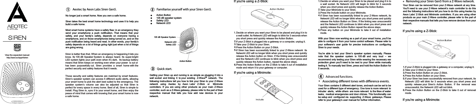 Aeotec by Aeon Labs Siren Gen5. Familiarise yourself with your Siren Gen5.Action Button105 dB speaker systemSafety LEDNetwork LEDQuick start.If you&apos;re using a Z-Stick:If you&apos;re using a Minimote:Removing your Siren Gen5 from a Z-Wave network.If you&apos;re using a Z-Stick:No longer just a smart home. Now you own a safe home.Siren takes the best smart home technology and uses it to help youbuild a safe home. Most smart home systems have a safety flaw: in an emergency theysend your smartphone a push notification. That means that yoursafety, and your family’s safety, depends on everyone having asmartphone, and on those smartphones being turned on, and on thepush notification being heard and read. In other words, your family’ssafety depends on a lot of things going right just when a lot of thingsare going wrong. Getting your Siren up and running is as simple as plugging it into awall socket and linking it to your existing Z-Wave ® network. Thefollowing instructions tell you how to link your Siren to your Z-Wavenetwork using Aeotec by Aeon Labs’ Z-Stick or Minimotecontrollers. If you are using other products as your main Z-Wavecontroller, such as a Z-Wave gateway, please refer to the part of theirrespective manual that tells you how add new devices to yournetwork.2.3.4.5.6.1.2.3.4.5.With your Siren now working as a part of your smart home, you’ll beable to configure it from your home control software. Please refer toyour software’s user guide for precise instructions on configuringSiren to your needs.You’re able to test your Siren’s speaker system manually. Pleasenote that the speaker system is 105 dB and very loud – werecommend only testing your Siren while wearing the necessary earprotection given you’ll need to be next to your Siren while manuallytesting it. To manually test Siren, press and hold the Action Button for5 seconds.Your Siren can be removed from your Z-Wave network at any time.You’ll need to use your Z-Wave network’s main controller to do thisand the following instructions tell you how to do this using Aeotec byAeon Labs’ Z-Stick and Minimote controllers. If you are using otherproducts as your main Z-Wave controller, please refer to the part oftheir respective manuals that tells you how remove devices from yournetwork.If you&apos;re using a Minimote:1.2.3.4.5.6.Action ButtonNetwork LED105 dB Speaker SystemSafety LEDView the expanded manual:http://aeot.ec/spprt/sirenSiren is better than that. When an emergency is happening it lets youknow. Its 105 dB Speaker System is always heard. Its super-brightLED system lights your path even when it’s dark. Its backup batterymeans that Siren keeps on working even when your power  is out or has been  purposefully cut.  Siren  provides  a  smart  home with theperfect security and safety features that it needs. Those security and safety features are matched by smart features.Siren’s speaker system can access 5 different audio alerts, allowingyour smart home to pick the alert best suited to the emergency. Thespeaker system’s volume can also be adjusted so that Siren isperfect for every space in every home. Best of all, Siren is simple toinstall. Plug Siren in, sync it to your smart home, and then enjoy thepeace of mind that comes with knowing that your smart home is nowa safe home.Decide on where you want your Siren to be placed and plug it in toa wall outlet. Its Network LED will begin to blink for 3 seconds whenyou short press and quickly release the Action Button.If your Z-Stick is plugged into a gateway or a computer, unplug it.Take your Z-Stick to your Siren.Press the Action Button on your Z-Stick.If Siren has been successfully linked to your Z-Wave network itsNetwork LED will no longer blink when you short press and quicklyrelease the Action button on Siren. If the linking was unsuccessfuland the Network LED continues to blink when you short press andquickly release the Action button, repeat the above steps.Press the Action Button on the Z-Stick to take it out of installationmode and return it to your gateway or computer. If your Z-Stick is plugged into a gateway or a computer, unplug it.Take your Z-Stick to your Siren.Press the Action Button on your Z-Stick.Press the Action Button on your Siren.If your Siren has been successfully removed from your network, itsNetwork LED will blink for 3 seconds when you short press andquickly release your Siren’s Action Button. If the removal wasunsuccessful, the Network LED will not blink.Press the Action Button on the Z-Stick to take it out of removalmode.Decide on where you want your Siren to be placed and plug it in toa wall socket. Its Network LED will begin to blink for 3 secondswhen you short press and quickly release the Action Button.Take your Minimote to your Siren.Press the Include button on your Minimote.If Siren has been successfully linked to your Z-Wave network, itsNetwork LED will no longer blink when you short press and quicklyrelease the Action Button on Siren. If the linking was unsuccessfuland the Network LED continues to blink when you short press andquickly release the Action Button repeat the above steps.Press any button on your Minimote to take it out of installationmode.1.Advanced functions.Associating dierent tones with dierence events.Your Siren contains 5 different alert tones, and each can be set to be used for a different type of emergency. One tone is more relevant  tointruder  alerts,  while others  are more relevant  to the likes of water leaks,  medical emergencies and door chimes. This functionality can be setup and  configured via  supporting  Z-Wave  gateways. Please refer to your gateway&apos;s user manual for further information.