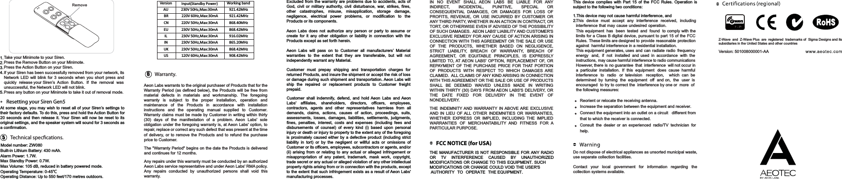 Version: 501008000001-AAFCC NOTICE (for USA)Resetting your Siren Gen5Built-in Lithium Battery: 430 mAh.Alarm Power: 1.7W.Max Standby Power: 0.7W.Max Volume: 105 dB, reduced in battery powered mode.Operating Temperature: 0-45ȭOperating Distance: Up to 550 feet/170 metres outdoors.61.2.3.4.5.At some stage, you may wish to reset all of your Siren’s settings totheir factory defaults. To do this, press and hold the Action Button for20 seconds and then release it. Your Siren will now be reset to itsoriginal settings, and the speaker system will sound for 3 seconds asa confirmation.Excluded from the warranty are problems due to accidents, acts ofGod, civil or military authority, civil disturbance, war, strikes, fires,other catastrophes, misuse, misapplication, storage damage,negligence, electrical power problems, or modification to theProducts or its components. Aeon Labs does not authorize any person or party to assume orcreate for it any other obligation or liability in connection with theProducts except as set forth herein. Aeon Labs will pass on to Customer all manufacturers’ Materialwarranties to the extent that they are transferable, but will notindependently warrant any Material.Customer must prepay shipping and transportation charges forreturned Products, and insure the shipment or accept the risk of loss or damage during such shipment and transportation. Aeon Labs willship the repaired or replacement products to Customer freightprepaid.Customer shall indemnify, defend, and hold Aeon Labs and AeonLabs&apos; affiliates, shareholders, directors, officers, employees,contractors, agents and other representatives harmless from alldemands, claims, actions, causes of action, proceedings, suits,assessments, losses, damages, liabilities, settlements, judgments,fines, penalties, interest, costs and expenses (including fees anddisbursements of counsel) of every kind (i) based upon personalinjury or death or injury to property to the extent any of the foregoingis proximately caused either by a defective product (including strictliability in tort) or by the negligent or willful acts or omissions ofCustomer or its officers, employees, subcontractors or agents, and/or(ii) arising from or relating to any actual or alleged infringement ormisappropriation of any patent, trademark, mask work, copyright,trade secret or any actual or alleged violation of any other intellectualproperty rights arising from or in connection with the products, exceptto the extent that such infringement exists as a result of Aeon Labs&apos;manufacturing processes.1.This device may not cause harmful interference, and2.THE MANUFACTURER IS NOT RESPONSIBLE FOR ANY RADIOOR TV INTERFERENCE CAUSED BY UNAUTHORIZEDMODIFICATIONS OR CHANGE TO THIS EQUIPMENT. SUCH MODIFICATIONS OR CHANGE COULD VOID THE USER&apos;S AUTHORITY TO OPERATE THE EQUIPMENT.This device complies with Part 15 of the FCC Rules. Operation is subject to the following two conditions:Take your Minimote to your Siren.Press the Remove Button on your Minimote.Press the Action Button on your Siren.If your Siren has been successfully removed from your network, its Network LED will blink for 3 seconds when you short press and quickly release your Siren’s Action Button. If the removal was unsuccessful, the Network LED will not blink.Press any button on your Minimote to take it out of removal mode.This device must accept any interference received, including interference that may cause undesired operation. This equipment  has been  tested  and  found  to comply with the limits for a Class B digital device, pursuant to part 15 of the FCC Rules. These limits are designed to provide  reasonable  protectionagainst  harmful interference in a residential installation. This equipment generates, uses and can radiate radio frequencyenergy and,   if   not  installed  and  used in accordance  with theinstructions, may cause harmful interference to radio communicationsHowever, there  is  no guarantee that interference will not occur in a  particular installation.  If  this  equipment does  cause  harmful interference to radio or  television   reception, which  can  bedetermined  by  turning  the  equipment off  and on,  the user  isencouraged  to try to correct the  interference by one or  more  of Aeon Labs warrants to the original purchaser of Products that for the Warranty Period (as defined below), the Products will be free from material defects in materials and workmanship. The foregoing warranty is subject to the proper installation, operation and maintenance of the Products in accordance with installation instructions and the operating manual supplied to Customer. Warranty claims must be made by Customer in writing within thirty (30) days of the manifestation of a problem. Aeon Labs&apos; sole obligation under the foregoing warranty is, at Aeon Labs&apos; option, to repair, replace or correct any such defect that was present at the time of delivery, or to remove the Products and to refund the purchase price to Customer. The &quot;Warranty Period&quot; begins on the date the Products is delivered and continues for 12 months. Any repairs under this warranty must be conducted by an authorized Aeon Labs service representative and under Aeon Labs&apos; RMA policy. Any repairs conducted by unauthorized persons shall void this warranty.IN NO EVENT SHALL AEON LABS BE LIABLE FOR ANY INDIRECT, INCIDENTAL, PUNITIVE, SPECIAL OR CONSEQUENTIAL DAMAGES, OR DAMAGES FOR LOSS OF PROFITS, REVENUE, OR USE INCURRED BY CUSTOMER OR ANY THIRD PARTY, WHETHER IN AN ACTION IN CONTRACT, OR TORT, OR OTHERWISE EVEN IF ADVISED OF THE POSSIBILITY OF SUCH DAMAGES.  AEON LABS&apos; LIABILITY AND CUSTOMER&apos;S EXCLUSIVE REMEDY FOR ANY CAUSE OF ACTION ARISING  IN CONNECTION WITH THIS AGREEMENT OR THE SALE OR USE OF THE PRODUCTS, WHETHER BASED ON NEGLIGENCE, STRICT LIABILITY, BREACH OF WARRANTY, BREACH OF AGREEMENT, OR EQUITABLE PRINCIPLES, IS EXPRESSLY LIMITED TO, AT AEON LABS&apos; OPTION, REPLACEMENT OF, OR REPAYMENT OF THE PURCHASE PRICE FOR THAT PORTION OF PRODUCTS WITH RESPECT TO WHICH DAMAGES ARE CLAIMED.  ALL CLAIMS OF ANY KIND ARISING IN CONNECTION WITH THIS AGREEMENT OR THE SALE OR USE OF PRODUCTS SHALL BE DEEMED WAIVED UNLESS MADE IN WRITING WITHIN THIRTY (30) DAYS FROM AEON LABS&apos;S DELIVERY, OR THE DATE FIXED FOR DELIVERY IN THE EVENT OF NONDELIVERY.THE INDEMNITY AND WARRANTY IN ABOVE ARE EXCLUSIVE AND IN LIEU OF ALL OTHER INDEMNITIES OR WARRANTIES, WHETHER EXPRESS OR IMPLIED, INCLUDING THE IMPLIED WARRANTIES OF MERCHANTABILITY AND FITNESS FOR A PARTICULAR PURPOSE. Reorient or relocate the receiving antenna.Increase the separation between the equipment and receiver.Connect the equipment into an outlet on a circuit different from that to which the receiver is connected.Consult the dealer or an experienced radio/TV technician for help.Do not dispose of electrical appliances as unsorted municipal waste, use separate collection facilities.Contact your local government for information regarding the collection systems available.Warranty.Model number: ZW080Version Working bandUS 120V 60Hz,Max:30mA 908.42MHzEU 230V 50Hz,Max:30mA 868.42MHzAU 230V 50Hz,Max:30mA 921.42MHzUK 230V 50Hz,Max:30mA 868.42MHzIN 230V 50Hz,Max:30mA 865.20MHzCN 220V 50Hz,Max:30mA 868.40MHzIL 230V 50Hz,Max:30mA 916.02MHzBR 220V 60Hz,Max:30mA 921.42MHzInput(Standby Power)the following measures: Technical speccations.RemoveZ-Wave  and  Z-Wave Plus  are  registered  trademarks of  Sigma Designs and its subsidiaries in the United States and other countries