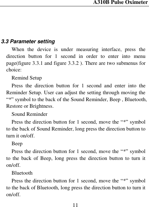 A310B Pulse Oximeter  11     3.3 Parameter setting When  the  device  is  under  measuring  interface,  press  the direction  button  for  1  second  in  order  to  enter  into  menu page(figure 3.3.1 and figure 3.3.2 ). There are two submenus for choice:   Remind Setup Press  the  direction  button  for  1  second  and  enter  into  the Reminder Setup. User can adjust the setting through moving the ―*‖ symbol to the back of the Sound Reminder, Beep , Bluetooth, Restore or Brightness. Sound Reminder   Press the direction button for 1 second, move the ―*‖ symbol to the back of Sound Reminder, long press the direction button to turn it on/off. Beep Press the direction button for 1 second, move the ―*‖ symbol to  the  back  of  Beep,  long press  the direction  button  to  turn  it on/off. Bluetooth Press the direction button for 1 second, move the ―*‖ symbol to the back of Bluetooth, long press the direction button to turn it on/off. 