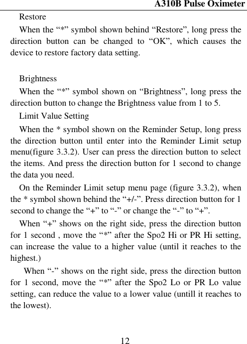 A310B Pulse Oximeter  12 Restore When the ―*‖ symbol shown behind ―Restore‖, long press the direction  button  can  be  changed  to  ―OK‖,  which  causes  the device to restore factory data setting.  Brightness When the ―*‖ symbol shown on ―Brightness‖, long press the direction button to change the Brightness value from 1 to 5. Limit Value Setting When the * symbol shown on the Reminder Setup, long press the  direction  button  until  enter  into  the  Reminder  Limit  setup menu(figure 3.3.2). User can press the direction button to select the items. And press the direction button for 1 second to change the data you need. On the Reminder Limit setup menu page (figure 3.3.2), when the * symbol shown behind the ―+/-‖. Press direction button for 1 second to change the ―+‖ to ―-‖ or change the ―-‖ to ―+‖.       When ―+‖ shows on the right side, press the direction button for 1 second , move the ―*‖ after the Spo2 Hi or PR Hi setting, can increase the value to a higher value (until it reaches to the highest.)   When ―-‖ shows on the right side, press the direction button for 1  second, move the  ―*‖ after  the Spo2  Lo or PR  Lo value setting, can reduce the value to a lower value (untill it reaches to the lowest). 