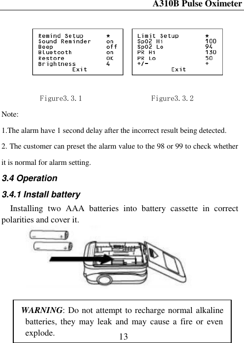 A310B Pulse Oximeter  13      Figure3.3.1                  Figure3.3.2 Note: 1.The alarm have 1 second delay after the incorrect result being detected. 2. The customer can preset the alarm value to the 98 or 99 to check whether it is normal for alarm setting. 3.4 Operation 3.4.1 Install battery Installing  two  AAA  batteries  into  battery  cassette  in  correct polarities and cover it.          WARNING: Do not attempt to recharge normal alkaline batteries, they  may leak  and  may  cause a  fire  or  even explode. 