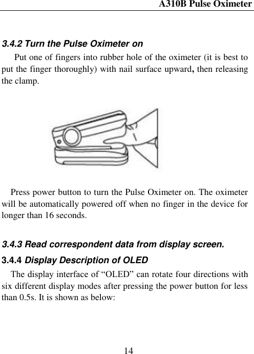 A310B Pulse Oximeter  14   3.4.2 Turn the Pulse Oximeter on Put one of fingers into rubber hole of the oximeter (it is best to put the finger thoroughly) with nail surface upward, then releasing the clamp.   Press power button to turn the Pulse Oximeter on. The oximeter will be automatically powered off when no finger in the device for longer than 16 seconds.  3.4.3 Read correspondent data from display screen. 3.4.4 Display Description of OLED The display interface of ―OLED‖ can rotate four directions with six different display modes after pressing the power button for less than 0.5s. It is shown as below:   