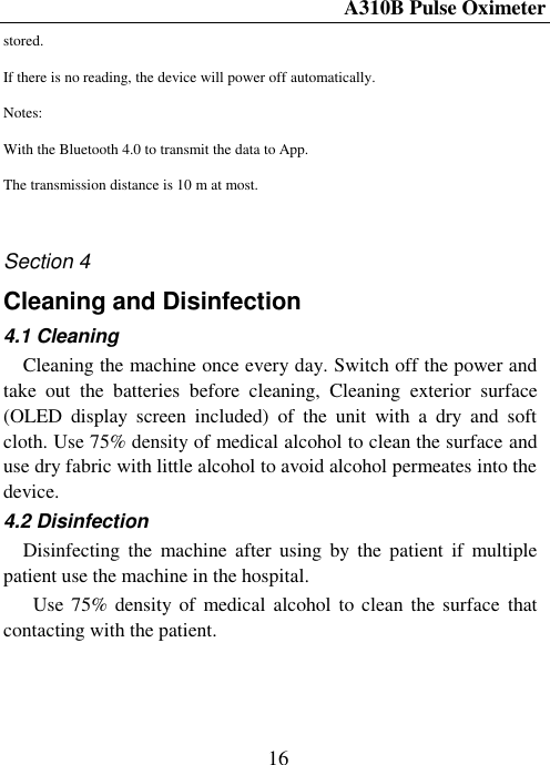A310B Pulse Oximeter  16 stored. If there is no reading, the device will power off automatically. Notes: With the Bluetooth 4.0 to transmit the data to App. The transmission distance is 10 m at most.  Section 4 Cleaning and Disinfection 4.1 Cleaning Cleaning the machine once every day. Switch off the power and take  out  the  batteries  before  cleaning,  Cleaning  exterior  surface (OLED  display  screen  included)  of  the  unit  with  a  dry  and  soft cloth. Use 75% density of medical alcohol to clean the surface and use dry fabric with little alcohol to avoid alcohol permeates into the device. 4.2 Disinfection Disinfecting  the  machine after  using  by  the  patient  if  multiple patient use the machine in the hospital.   Use 75% density of  medical  alcohol to clean  the surface  that contacting with the patient. 