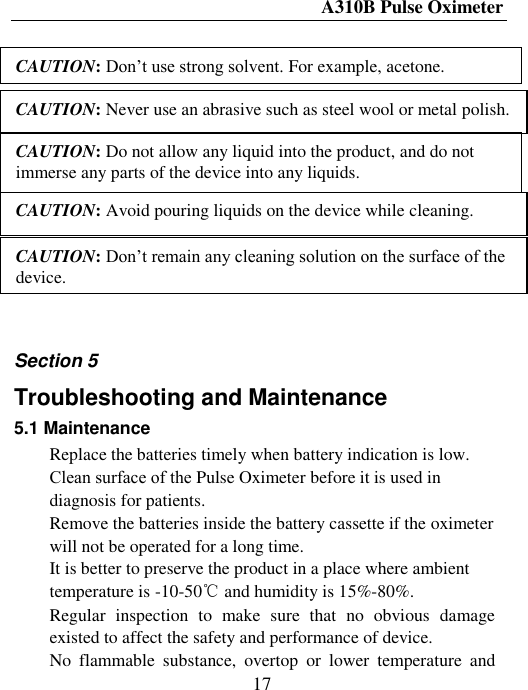 A310B Pulse Oximeter  17                                           Section 5 Troubleshooting and Maintenance 5.1 Maintenance  Replace the batteries timely when battery indication is low. Clean surface of thе Pulse Oximeter before it is used in diagnosis for patients.  Remove the batteries inside the battery cassette if the oximeter will not be operated for a long time.  It is better to preserve the product in a place where ambient temperature is -10-50℃ and humidity is 15%-80%.  Regular  inspection  to  make  sure  that  no  obvious  damage existed to affect the safety and performance of device.  No  flammable  substance,  overtop  or  lower  temperature  and CAUTION: Don’t use strong solvent. For example, acetone. CAUTION: Never use an abrasive such as steel wool or metal polish. CAUTION: Do not allow any liquid into the product, and do not immerse any parts of the device into any liquids. CAUTION: Avoid pouring liquids on the device while cleaning. CAUTION: Don’t remain any cleaning solution on the surface of the device. 