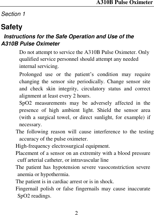 A310B Pulse Oximeter  2 Section 1 Safety                                                   Instructions for the Safe Operation and Use of the A310B Pulse Oximeter  Do not attempt to service the A310B Pulse Oximeter. Only qualified service personnel should attempt any needed internal servicing.  Prolonged  use  or  the  patient’s  condition  may  require changing  the  sensor  site  periodically.  Change  sensor  site and  check  skin  integrity,  circulatory  status  and  correct alignment at least every 2 hours.  SpO2  measurements  may  be  adversely  affected  in  the presence  of  high  ambient  light.  Shield  the  sensor  area    (with a surgical towel, or  direct  sunlight, for example)  if   necessary.  The  following  reason  will  cause  interference  to  the  testing accuracy of the pulse oximeter.  High-frequency electrosurgical equipment.    Placement of a sensor on an extremity with a blood pressure cuff arterial catheter, or intravascular line    The patient has  hypotension severe vasoconstriction severe anemia or hypothermia.    The patient is in cardiac arrest or is in shock.    Fingernail  polish  or  false  fingernails  may  cause  inaccurate SpO2 readings.    