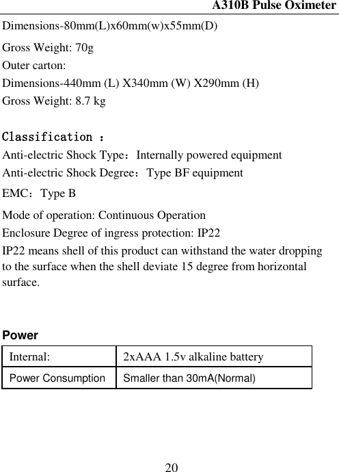 A310B Pulse Oximeter  20 Dimensions-80mm(L)x60mm(w)x55mm(D) Gross Weight: 70g Outer carton: Dimensions-440mm (L) X340mm (W) X290mm (H) Gross Weight: 8.7 kg  Classification ： Anti-electric Shock Type：Internally powered equipment Anti-electric Shock Degree：Type BF equipment EMC：Type B Mode of operation: Continuous Operation Enclosure Degree of ingress protection: IP22 IP22 means shell of this product can withstand the water dropping to the surface when the shell deviate 15 degree from horizontal surface.       Power Internal: 2xAAA 1.5v alkaline battery Power Consumption Smaller than 30mA(Normal)  