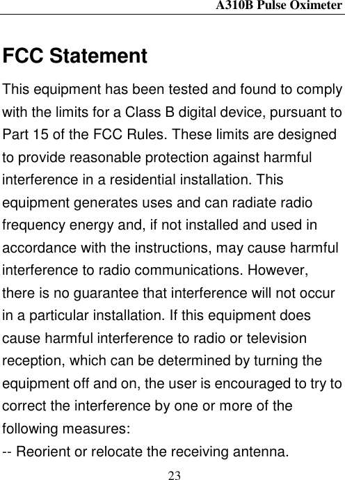 A310B Pulse Oximeter  23  FCC Statement This equipment has been tested and found to comply with the limits for a Class B digital device, pursuant to Part 15 of the FCC Rules. These limits are designed to provide reasonable protection against harmful interference in a residential installation. This equipment generates uses and can radiate radio frequency energy and, if not installed and used in accordance with the instructions, may cause harmful interference to radio communications. However, there is no guarantee that interference will not occur in a particular installation. If this equipment does cause harmful interference to radio or television reception, which can be determined by turning the equipment off and on, the user is encouraged to try to correct the interference by one or more of the following measures: -- Reorient or relocate the receiving antenna.     