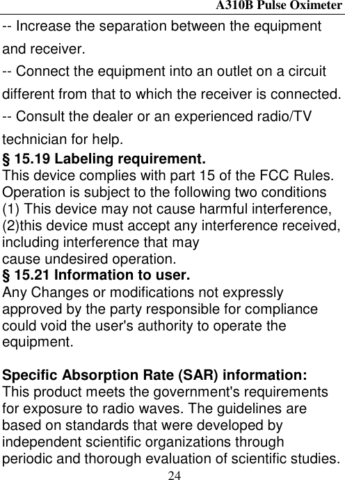 A310B Pulse Oximeter  24 -- Increase the separation between the equipment and receiver.       -- Connect the equipment into an outlet on a circuit different from that to which the receiver is connected.     -- Consult the dealer or an experienced radio/TV technician for help. § 15.19 Labeling requirement. This device complies with part 15 of the FCC Rules. Operation is subject to the following two conditions (1) This device may not cause harmful interference, (2)this device must accept any interference received, including interference that may cause undesired operation. § 15.21 Information to user. Any Changes or modifications not expressly approved by the party responsible for compliance could void the user&apos;s authority to operate the equipment.  Specific Absorption Rate (SAR) information: This product meets the government&apos;s requirements for exposure to radio waves. The guidelines are based on standards that were developed by independent scientific organizations through periodic and thorough evaluation of scientific studies. 