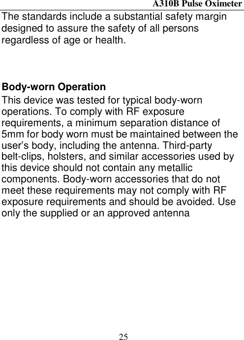 A310B Pulse Oximeter  25 The standards include a substantial safety margin designed to assure the safety of all persons regardless of age or health.    Body-worn Operation This device was tested for typical body-worn operations. To comply with RF exposure requirements, a minimum separation distance of 5mm for body worn must be maintained between the user’s body, including the antenna. Third-party belt-clips, holsters, and similar accessories used by this device should not contain any metallic components. Body-worn accessories that do not meet these requirements may not comply with RF exposure requirements and should be avoided. Use only the supplied or an approved antenna 