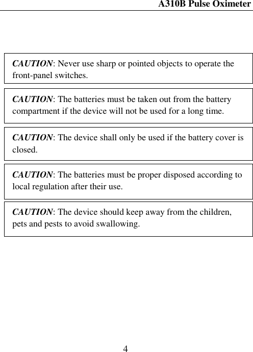 A310B Pulse Oximeter  4                           CAUTION: Never use sharp or pointed objects to operate the front-panel switches. CAUTION: The device shall only be used if the battery cover is closed. CAUTION: The batteries must be proper disposed according to local regulation after their use. CAUTION: The batteries must be taken out from the battery compartment if the device will not be used for a long time. CAUTION: The device should keep away from the children, pets and pests to avoid swallowing. 