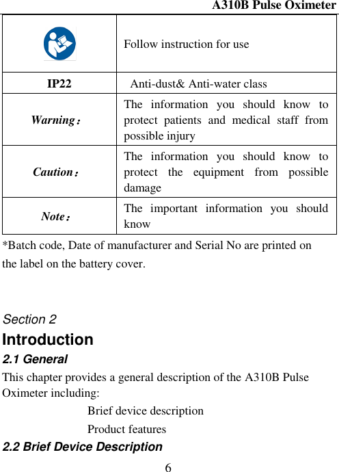 A310B Pulse Oximeter  6  Follow instruction for use IP22   Anti-dust&amp; Anti-water class   Warning： The  information  you  should  know  to protect  patients  and  medical  staff  from possible injury Caution： The  information  you  should  know  to protect  the  equipment  from  possible damage Note： The  important  information  you  should know *Batch code, Date of manufacturer and Serial No are printed on the label on the battery cover.   Section 2 Introduction                   2.1 General This chapter provides a general description of the A310B Pulse Oximeter including:  Brief device description  Product features 2.2 Brief Device Description 