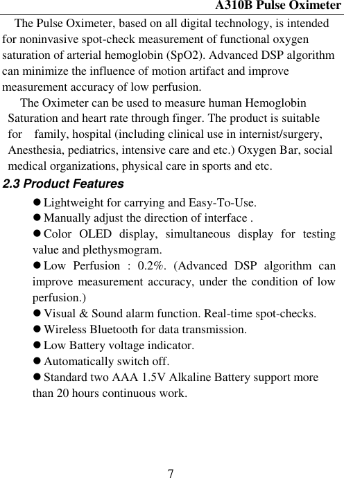 A310B Pulse Oximeter  7 The Pulse Oximeter, based on all digital technology, is intended for noninvasive spot-check measurement of functional oxygen saturation of arterial hemoglobin (SpO2). Advanced DSP algorithm can minimize the influence of motion artifact and improve measurement accuracy of low perfusion. The Oximeter can be used to measure human Hemoglobin Saturation and heart rate through finger. The product is suitable for    family, hospital (including clinical use in internist/surgery, Anesthesia, pediatrics, intensive care and etc.) Oxygen Bar, social medical organizations, physical care in sports and etc. 2.3 Product Features  Lightweight for carrying and Easy-To-Use.    Manually adjust the direction of interface .  Color  OLED  display,  simultaneous  display  for  testing    value and plethysmogram.  Low  Perfusion  :  0.2%.  (Advanced  DSP  algorithm  can   improve measurement accuracy, under the condition of low perfusion.)  Visual &amp; Sound alarm function. Real-time spot-checks.  Wireless Bluetooth for data transmission.  Low Battery voltage indicator.  Automatically switch off.  Standard two AAA 1.5V Alkaline Bаttеrу support more than 20 hours continuous work.   