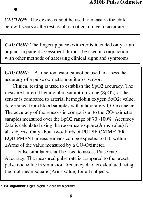 A310B Pulse Oximeter  8                       *DSP algorithm: Digital signal processor algorithm. CAUTION: The device cannot be used to measure the child below 1 years as the test result is not guarantee to accurate. CAUTION: The fingertip pulse oximeter is intended only as an adjunct in patient assessment. It must be used in conjunction with other methods of assessing clinical signs and symptoms CAUTION:    A function tester cannot be used to assess the accuracy of a pulse oximeter monitor or sensor.   Clinical testing is used to establish the SpO2 accuracy. The measured arterial hemoglobin saturation value (SpO2) of the sensor is compared to arterial hemoglobin oxygen(SaO2) value, determined from blood samples with a laboratory CO-oximeter.   The accuracy of the sensors in comparison to the CO-oximeter samples measured over the SpO2 range of 70 -100%. Accuracy data is calculated using the root-mean-square(Arms value) for all subjects. Only about two-thirds of PULSE OXIMETER EQUIPMENT measurements can be expected to fall within ±Arms of the value measured by a CO-Oximeter.     Pulse simulator shall be used to assess Pulse rate Accuracy. The measured pulse rate is compared to the preset pulse rate value in simulator. Accuracy data is calculated using the root-mean-square (Arms value) for all subjects.  