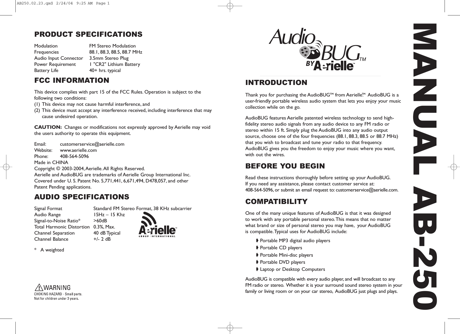 INTRODUCTIONThank you for purchasing the AudioBUGTM from AerielleTM.AudioBUG is auser-friendly portable wireless audio system that lets you enjoy your musiccollection while on the go.AudioBUG features Aerielle patented wireless technology to send high-fidelity stereo audio signals from any audio device to any FM radio orstereo within 15 ft. Simply plug the AudioBUG into any audio outputsource, choose one of the four frequencies (88.1, 88.3, 88.5 or 88.7 MHz)that you wish to broadcast and tune your radio to that frequency.AudioBUG gives you the freedom to enjoy your music where you want,with out the wires.BEFORE YOU BEGINRead these instructions thoroughly before setting up your AudioBUG.If you need any assistance, please contact customer service at:408-564-5096, or submit an email request to: customerservice@aerielle.com.COMPATIBILITYOne of the many unique features of AudioBUG is that it was designed to work with any portable personal stereo.This means that no matter what brand or size of personal stereo you may have, your AudioBUG is compatible.Typical uses for AudioBUG include:➧ Portable MP3 digital audio players➧ Portable CD players➧ Portable Mini-disc players➧ Portable DVD players➧ Laptop or Desktop ComputersAudioBUG is compatible with every audio player, and will broadcast to any FM radio or stereo. Whether it is your surround sound stereo system in yourfamily or living room or on your car stereo, AudioBUG just plugs and plays.MANUAL AB-250PRODUCT SPECIFICATIONSModulation FM Stereo ModulationFrequencies 88.1, 88.3, 88.5, 88.7 MHzAudio Input Connector 3.5mm Stereo PlugPower Requirement 1 "CR2" Lithium BatteryBattery Life 40+ hrs. typicalFCC INFORMATIONThis device complies with part 15 of the FCC Rules. Operation is subject to thefollowing two conditions:(1) This device may not cause harmful interference, and (2) This device must accept any interference received, including interference that maycause undesired operation.CAUTION: Changes or modifications not expressly approved by Aerielle may voidthe users authority to operate this equipment.Email: customerservice@aerielle.comWebsite: www.aerielle.comPhone: 408-564-5096Made in CHINA Copyright &copy; 2003-2004, Aerielle. All Rights Reserved.Aerielle and AudioBUG are trademarks of Aerielle Group International Inc.Covered under U. S. Patent No. 5,771,441, 6,671,494, D478,057, and other Patent Pending applications.AUDIO SPECIFICATIONS Signal Format Standard FM Stereo Format, 38 KHz subcarrierAudio Range 15Hz &ndash; 15 KhzSignal-to-Noise Ratio* >60dBTotal Harmonic Distortion 0.3%, Max.Channel Separation 40 dB TypicalChannel Balance +/- 2 dB*   A weightedAB250.02.23.qxd  2/24/04  9:25 AM  Page 1