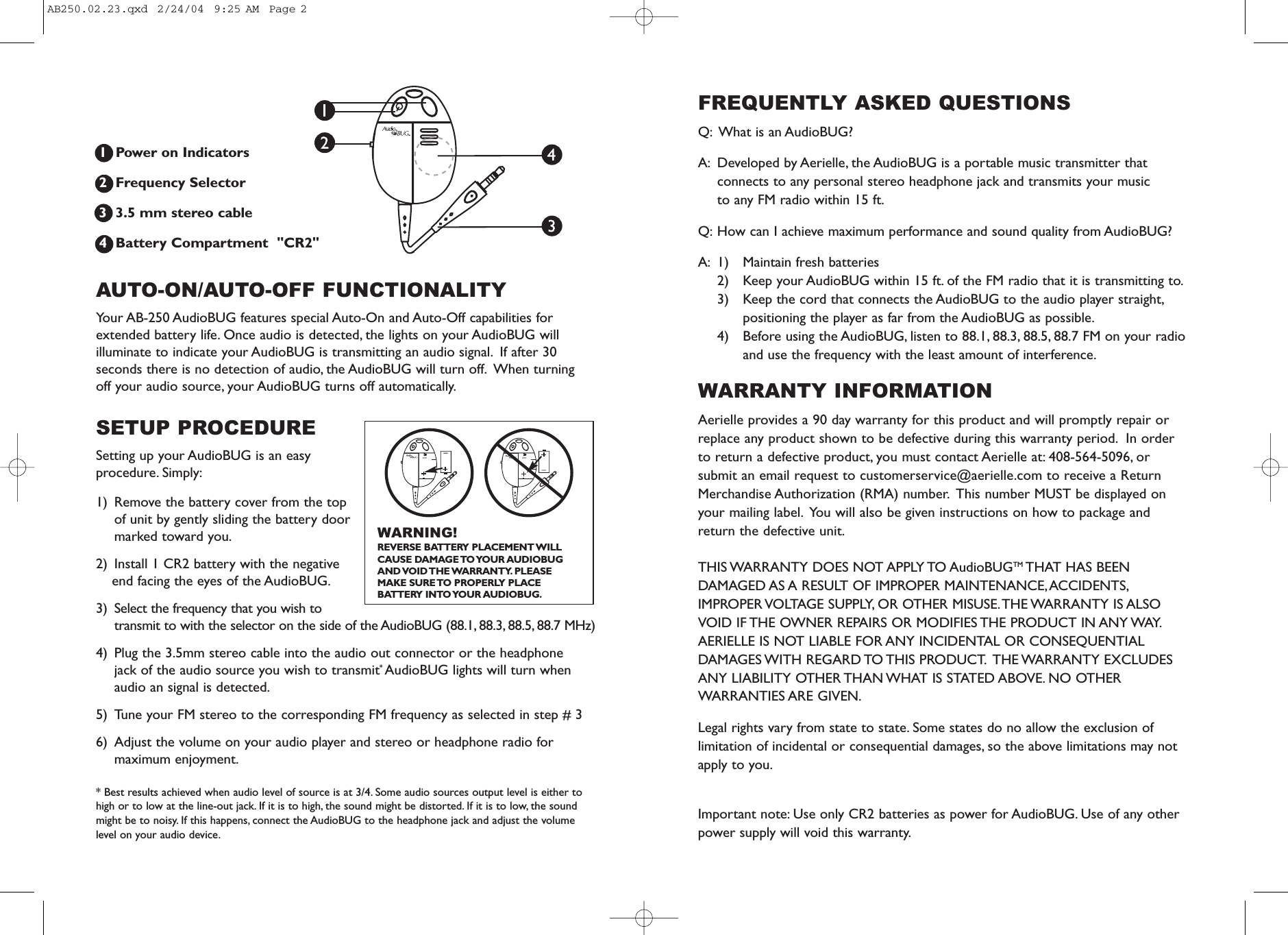 1  Power on Indicators  2  Frequency Selector3  3.5 mm stereo cable4  Battery Compartment  "CR2"AUTO-ON/AUTO-OFF FUNCTIONALITY Your AB-250 AudioBUG features special Auto-On and Auto-Off capabilities forextended battery life. Once audio is detected, the lights on your AudioBUG willilluminate to indicate your AudioBUG is transmitting an audio signal. If after 30seconds there is no detection of audio, the AudioBUG will turn off. When turning off your audio source, your AudioBUG turns off automatically.SETUP PROCEDURESetting up your AudioBUG is an easyprocedure. Simply:1) Remove the battery cover from the topof unit by gently sliding the battery doormarked toward you.2)  Install 1 CR2 battery with the negativeend facing the eyes of the AudioBUG.3)  Select the frequency that you wish totransmit to with the selector on the side of the AudioBUG (88.1, 88.3, 88.5, 88.7 MHz)4)  Plug the 3.5mm stereo cable into the audio out connector or the headphone jack of the audio source you wish to transmit* AudioBUG lights will turn whenaudio an signal is detected.5) Tune your FM stereo to the corresponding FM frequency as selected in step # 36) Adjust the volume on your audio player and stereo or headphone radio formaximum enjoyment.* Best results achieved when audio level of source is at 3/4. Some audio sources output level is either tohigh or to low at the line-out jack. If it is to high, the sound might be distorted. If it is to low, the soundmight be to noisy. If this happens, connect the AudioBUG to the headphone jack and adjust the volumelevel on your audio device.FREQUENTLY ASKED QUESTIONS Q: What is an AudioBUG?A: Developed by Aerielle, the AudioBUG is a portable music transmitter thatconnects to any personal stereo headphone jack and transmits your music to any FM radio within 15 ft.Q: How can I achieve maximum performance and sound quality from AudioBUG?A: 1) Maintain fresh batteries2)  Keep your AudioBUG within 15 ft. of the FM radio that it is transmitting to.3)  Keep the cord that connects the AudioBUG to the audio player straight,positioning the player as far from the AudioBUG as possible.4)  Before using the AudioBUG, listen to 88.1, 88.3, 88.5, 88.7 FM on your radioand use the frequency with the least amount of interference.WARRANTY INFORMATIONAerielle provides a 90 day warranty for this product and will promptly repair orreplace any product shown to be defective during this warranty period. In orderto return a defective product, you must contact Aerielle at: 408-564-5096, orsubmit an email request to customerservice@aerielle.com to receive a ReturnMerchandise Authorization (RMA) number. This number MUST be displayed onyour mailing label. You will also be given instructions on how to package andreturn the defective unit.THIS WARRANTY DOES NOT APPLY TO AudioBUGTM THAT HAS BEENDAMAGED AS A RESULT OF IMPROPER MAINTENANCE,ACCIDENTS,IMPROPER VOLTAGE SUPPLY, OR OTHER MISUSE.THE WARRANTY IS ALSOVOID IF THE OWNER REPAIRS OR MODIFIES THE PRODUCT IN ANY WAY.AERIELLE IS NOT LIABLE FOR ANY INCIDENTAL OR CONSEQUENTIALDAMAGES WITH  REGARD TO THIS  PRODUCT. THE WARRANTY  EXCLUDESANY LIABILITY OTHER THAN WHAT IS STATED ABOVE. NO OTHERWARRANTIES ARE GIVEN.Legal rights vary from state to state. Some states do no allow the exclusion oflimitation of incidental or consequential damages, so the above limitations may notapply to you.Important note: Use only CR2 batteries as power for AudioBUG. Use of any otherpower supply will void this warranty.TMTMWARNING!REVERSE BATTERY PLACEMENT WILLCAUSE DAMAGE TO YOUR AUDIOBUG AND VOID THE WARRANTY. PLEASE MAKE SURE TO PROPERLY PLACE BATTERY INTO YOUR AUDIOBUG.AB250.02.23.qxd  2/24/04  9:25 AM  Page 2
