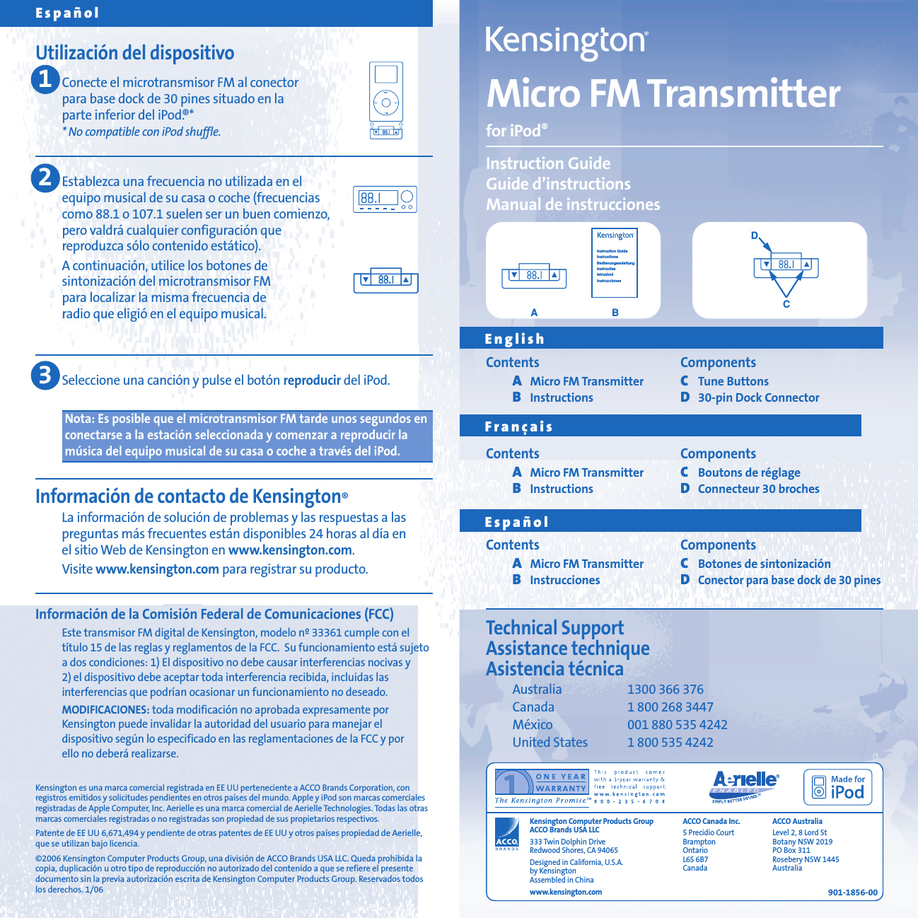 Micro FM Transmitterfor iPod&reg;Instruction GuideGuide d&rsquo;instructionsManual de instrucciones901-1856-00Espa&ntilde;olUtilizaci&oacute;n del dispositivoConecte el microtransmisor FM al conector para base dock de 30 pines situado en la parte inferior del iPod.&reg;** No compatible con iPod shuffle.Establezca una frecuencia no utilizada en el equipo musical de su casa o coche (frecuencias como 88.1 o 107.1 suelen ser un buen comienzo, pero valdr&aacute; cualquier configuraci&oacute;n que reproduzca s&oacute;lo contenido est&aacute;tico).A continuaci&oacute;n, utilice los botones de sintonizaci&oacute;n del microtransmisor FM para localizar la misma frecuencia de radio que eligi&oacute; en el equipo musical.Seleccione una canci&oacute;n y pulse el bot&oacute;n reproducir del iPod.Nota: Es posible que el microtransmisor FM tarde unos segundos enconectarse a la estaci&oacute;n seleccionada y comenzar a reproducir lam&uacute;sica del equipo musical de su casa o coche a trav&eacute;s del iPod.Informaci&oacute;n de contacto de Kensington&reg;La informaci&oacute;n de soluci&oacute;n de problemas y las respuestas a laspreguntas m&aacute;s frecuentes est&aacute;n disponibles 24 horas al d&iacute;a en el sitio Web de Kensington en www.kensington.com.Visite www.kensington.com para registrar su producto.Informaci&oacute;n de la Comisi&oacute;n Federal de Comunicaciones (FCC)Este transmisor FM digital de Kensington, modelo n&ordm; 33361 cumple con elt&iacute;tulo 15 de las reglas y reglamentos de la FCC.  Su funcionamiento est&aacute; sujetoa dos condiciones: 1) El dispositivo no debe causar interferencias nocivas y 2) el dispositivo debe aceptar toda interferencia recibida, incluidas las interferencias que podr&iacute;an ocasionar un funcionamiento no deseado.MODIFICACIONES: toda modificaci&oacute;n no aprobada expresamente porKensington puede invalidar la autoridad del usuario para manejar el dispositivo seg&uacute;n lo especificado en las reglamentaciones de la FCC y por ello no deber&aacute; realizarse.Kensington es una marca comercial registrada en EE UU perteneciente a ACCO Brands Corporation, conregistros emitidos y solicitudes pendientes en otros pa&iacute;ses del mundo. Apple y iPod son marcas comercialesregistradas de Apple Computer, Inc. Aerielle es una marca comercial de Aerielle Technologies. Todas las otrasmarcas comerciales registradas o no registradas son propiedad de sus propietarios respectivos.Patente de EE UU 6,671,494 y pendiente de otras patentes de EE UU y otros pa&iacute;ses propiedad de Aerielle,que se utilizan bajo licencia.&copy;2006 Kensington Computer Products Group, una divisi&oacute;n de ACCO Brands USA LLC. Queda prohibida lacopia, duplicaci&oacute;n u otro tipo de reproducci&oacute;n no autorizado del contenido a que se refiere el presentedocumento sin la previa autorizaci&oacute;n escrita de Kensington Computer Products Group. Reservados todoslos derechos. 1/06123Technical SupportAssistance technique Asistencia t&eacute;cnicaAustralia 1300 366 376Canada 1 800 268 3447M&eacute;xico 001 880 535 4242United States 1 800 535 4242ACCO Canada Inc.5 Precidio CourtBrampton Ontario L6S 6B7 CanadaACCO AustraliaLevel 2, 8 Lord StBotany NSW 2019PO Box 311Rosebery NSW 1445AustraliaKensington Computer Products GroupACCO Brands USA LLC333 Twin Dolphin DriveRedwood Shores, CA 94065Designed in California, U.S.A.by KensingtonAssembled in Chinawww.kensington.comContents ComponentsAMicro FM Transmitter CTune ButtonsBInstructions D30-pin Dock ConnectorContents ComponentsAMicro FM Transmitter CBoutons de r&eacute;glageBInstructions DConnecteur 30 brochesContents ComponentsAMicro FM Transmitter CBotones de sintonizaci&oacute;nBInstrucciones DConector para base dock de 30 pinesEnglishFran&ccedil;aisEspa&ntilde;olBAInstruction GuideInstructionsBedienungsanleitungInstructiesIstruzioniInstruccionesCD