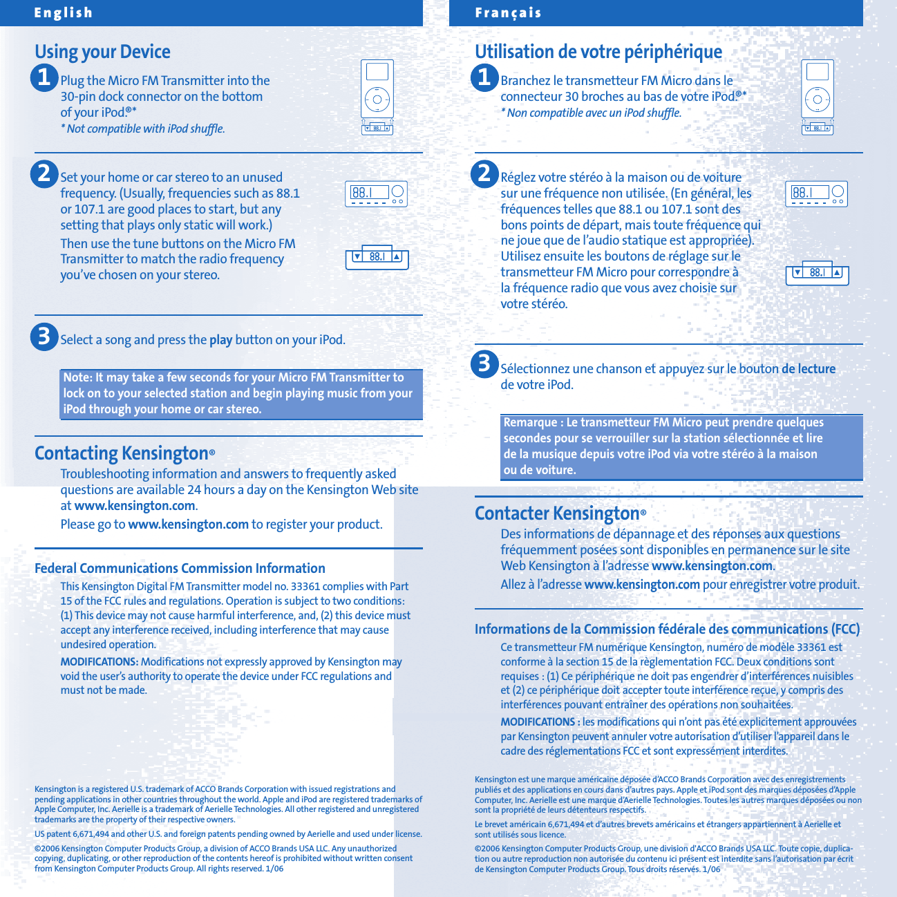 Fran&ccedil;aisUtilisation de votre p&eacute;riph&eacute;riqueBranchez le transmetteur FM Micro dans le connecteur 30 broches au bas de votre iPod.&reg;** Non compatible avec un iPod shuffle.R&eacute;glez votre st&eacute;r&eacute;o &agrave; la maison ou de voiture sur une fr&eacute;quence non utilis&eacute;e. (En g&eacute;n&eacute;ral, les fr&eacute;quences telles que 88.1 ou 107.1 sont des bons points de d&eacute;part, mais toute fr&eacute;quence qui ne joue que de l&rsquo;audio statique est appropri&eacute;e). Utilisez ensuite les boutons de r&eacute;glage sur le transmetteur FM Micro pour correspondre &agrave; la fr&eacute;quence radio que vous avez choisie sur votre st&eacute;r&eacute;o.S&eacute;lectionnez une chanson et appuyez sur le bouton de lecturede votre iPod.Remarque : Le transmetteur FM Micro peut prendre quelquessecondes pour se verrouiller sur la station s&eacute;lectionn&eacute;e et lire de la musique depuis votre iPod via votre st&eacute;r&eacute;o &agrave; la maison ou de voiture.Contacter Kensington&reg;Des informations de d&eacute;pannage et des r&eacute;ponses aux questionsfr&eacute;quemment pos&eacute;es sont disponibles en permanence sur le siteWeb Kensington &agrave; l&rsquo;adresse www.kensington.com.Allez &agrave; l&rsquo;adresse www.kensington.com pour enregistrer votre produit.Informations de la Commission f&eacute;d&eacute;rale des communications (FCC)Ce transmetteur FM num&eacute;rique Kensington, num&eacute;ro de mod&egrave;le 33361 estconforme &agrave; la section 15 de la r&egrave;glementation FCC. Deux conditions sontrequises : (1) Ce p&eacute;riph&eacute;rique ne doit pas engendrer d&rsquo;interf&eacute;rences nuisibleset (2) ce p&eacute;riph&eacute;rique doit accepter toute interf&eacute;rence re&ccedil;ue, y compris desinterf&eacute;rences pouvant entra&icirc;ner des op&eacute;rations non souhait&eacute;es.MODIFICATIONS : les modifications qui n&rsquo;ont pas &eacute;t&eacute; explicitement approuv&eacute;espar Kensington peuvent annuler votre autorisation d&rsquo;utiliser l&rsquo;appareil dans lecadre des r&eacute;glementations FCC et sont express&eacute;ment interdites.Kensington est une marque am&eacute;ricaine d&eacute;pos&eacute;e d&rsquo;ACCO Brands Corporation avec des enregistrementspubli&eacute;s et des applications en cours dans d&rsquo;autres pays. Apple et iPod sont des marques d&eacute;pos&eacute;es d&rsquo;AppleComputer, Inc. Aerielle est une marque d&rsquo;Aerielle Technologies. Toutes les autres marques d&eacute;pos&eacute;es ou nonsont la propri&eacute;t&eacute; de leurs d&eacute;tenteurs respectifs.Le brevet am&eacute;ricain 6,671,494 et d&rsquo;autres brevets am&eacute;ricains et &eacute;trangers appartiennent &agrave; Aerielle etsont utilis&eacute;s sous licence.&copy;2006 Kensington Computer Products Group, une division d'ACCO Brands USA LLC. Toute copie, duplica-tion ou autre reproduction non autoris&eacute;e du contenu ici pr&eacute;sent est interdite sans l&rsquo;autorisation par &eacute;critde Kensington Computer Products Group. Tous droits r&eacute;serv&eacute;s. 1/06Kensington is a registered U.S. trademark of ACCO Brands Corporation with issued registrations andpending applications in other countries throughout the world. Apple and iPod are registered trademarks ofApple Computer, Inc. Aerielle is a trademark of Aerielle Technologies. All other registered and unregisteredtrademarks are the property of their respective owners.US patent 6,671,494 and other U.S. and foreign patents pending owned by Aerielle and used under license.&copy;2006 Kensington Computer Products Group, a division of ACCO Brands USA LLC. Any unauthorizedcopying, duplicating, or other reproduction of the contents hereof is prohibited without written consentfrom Kensington Computer Products Group. All rights reserved. 1/06Using your DevicePlug the Micro FM Transmitter into the 30-pin dock connector on the bottom of your iPod.&reg;** Not compatible with iPod shuffle.Set your home or car stereo to an unused frequency. (Usually, frequencies such as 88.1 or 107.1 are good places to start, but any setting that plays only static will work.)Then use the tune buttons on the Micro FM Transmitter to match the radio frequency you&rsquo;ve chosen on your stereo.Select a song and press the play button on your iPod.Note: It may take a few seconds for your Micro FM Transmitter tolock on to your selected station and begin playing music from youriPod through your home or car stereo.Contacting Kensington&reg;Troubleshooting information and answers to frequently askedquestions are available 24 hours a day on the Kensington Web siteat www.kensington.com.Please go to www.kensington.com to register your product.Federal Communications Commission InformationThis Kensington Digital FM Transmitter model no. 33361 complies with Part15 of the FCC rules and regulations. Operation is subject to two conditions: (1) This device may not cause harmful interference, and, (2) this device mustaccept any interference received, including interference that may causeundesired operation.MODIFICATIONS: Modifications not expressly approved by Kensington mayvoid the user&rsquo;s authority to operate the device under FCC regulations and must not be made.English123123