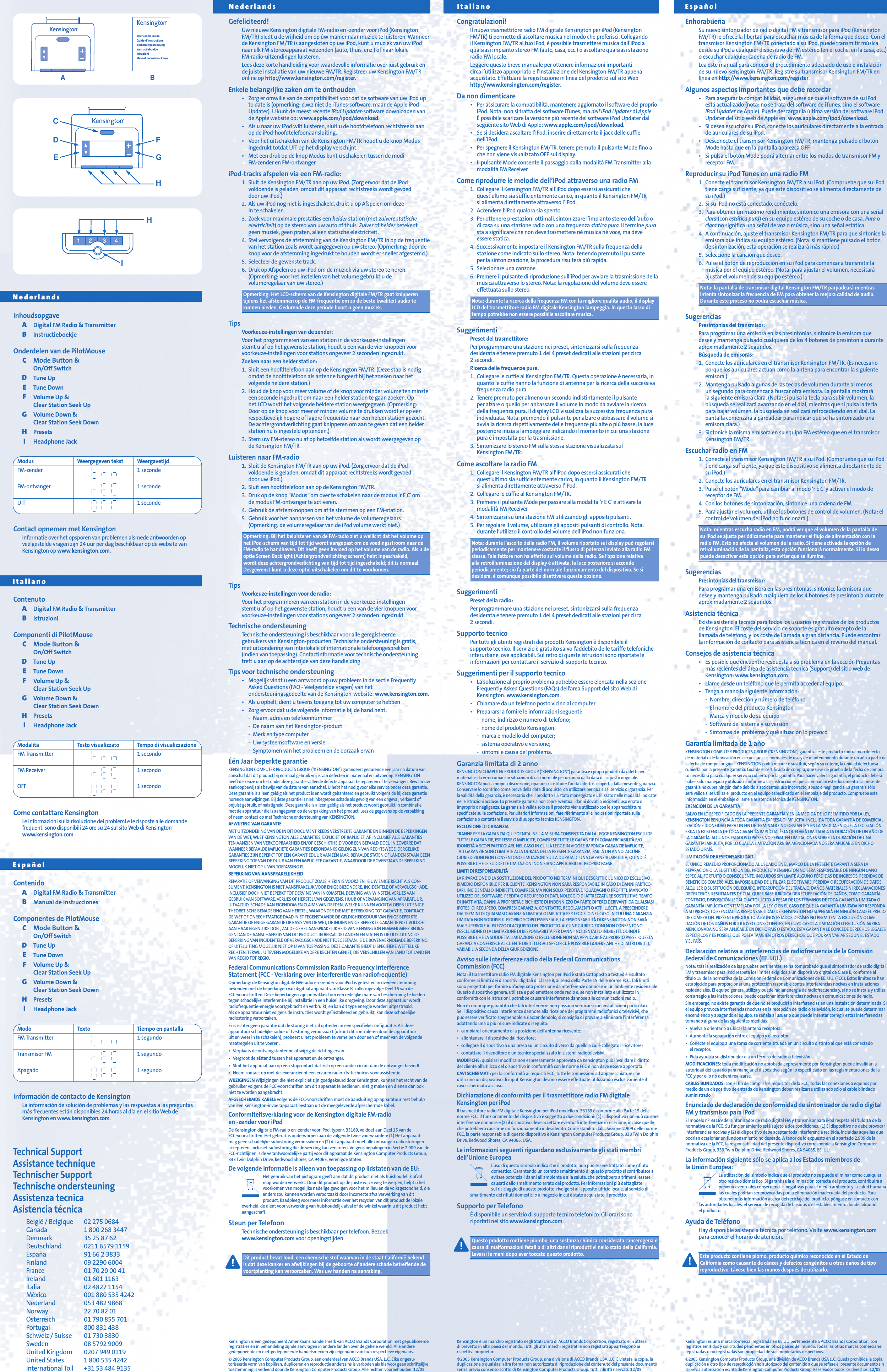Technical SupportAssistance techniqueTechnischer SupportTechnische ondersteuningAssistenza tecnicaAsistencia t&eacute;cnicaBelgi&euml; / Belgique 02 275 0684Canada 1 800 268 3447Denmark 35 25 87 62Deutschland 0211 6579 1159Espa&ntilde;a 91 66 2 3833Finland 09 2290 6004France 01 70 20 00 41Ireland 01 601 1163Italia 02 4827 1154M&eacute;xico 001 880 535 4242Nederland 053 482 9868Norway 22 70 82 01&Ouml;sterreich 01 790 855 701Portugal 800 831 438Schweiz / Suisse 01 730 3830Sweden 08 5792 9009United Kingdom 0207 949 0119United States 1 800 535 4242International Toll +31 53 484 9135Gefeliciteerd!Uw nieuwe Kensington digitale FM-radio en -zender voor iPod (KensingtonFM/TR) biedt u de vrijheid om op &uacute;w manier naar muziek te luisteren. Wanneerde Kensington FM/TR is aangesloten op uw iPod, kunt u muziek van uw iPodnaar elk FM-stereoapparaat verzenden (auto, thuis, enz.) of naar lokale FM-radio-uitzendingen luisteren.Lees deze korte handleiding voor waardevolle informatie over juist gebruik ende juiste installatie van uw nieuwe FM/TR. Registreer uw Kensington FM/TRonline op http://www.kensington.com/register.Enkele belangrijke zaken om te onthouden&bull;Zorg er omwille van de compatibiliteit voor dat de software van uw iPod upto date is (opmerking: d.w.z niet de iTunes-software, maar de Apple iPodUpdater). U kunt de meest recente iPod Updater-software downloaden vande Apple website op: www.apple.com/ipod/download.&bull;Als u naar uw iPod wilt luisteren, sluit u de hoofdtelefoon rechtstreeks aanop de iPod-hoofdtelefoonaansluiting.&bull;Voor het uitschakelen van de Kensington FM/TR houdt u de knop Modusingedrukt totdat UIT op het display verschijnt.&bull;Met een druk op de knop Modus kunt u schakelen tussen de modi FM-zender en FM-ontvanger.iPod-tracks afspelen via een FM-radio:1. Sluit de Kensington FM/TR aan op uw iPod. (Zorg ervoor dat de iPod voldoende is geladen, omdat dit apparaat rechtstreeks wordt gevoed door uw iPod.)2. Als uw iPod nog niet is ingeschakeld, drukt u op Afspelen om deze in te schakelen.3. Zoek voor maximale prestaties een helder station (met zuivere statischeelektriciteit) op de stereo van uw auto of thuis. Zuiver of helder betekentgeen muziek, geen praten, alleen statische elektriciteit.4. Stel vervolgens de afstemming van de Kensington FM/TR in op de frequentievan het station zoals wordt aangegeven op uw stereo. (Opmerking: door deknop voor de afstemming ingedrukt te houden wordt er sneller afgestemd.)5. Selecteer de gewenste track.6. Druk op Afspelen op uw iPod om de muziek via uw stereo te horen.(Opmerking: voor het instellen van het volume gebruikt u de volumeregelaar van uw stereo.)Opmerking: Het LCD-scherm van de Kensington digitale FM/TR gaat knipperentijdens het afstemmen op de FM-frequentie om zo de beste kwaliteit audio tekunnen bieden. Gedurende deze periode hoort u geen muziek.TipsVoorkeuze-instellingen van de zender:Voor het programmeren van een station in de voorkeuze-instellingen stemt u af op het gewenste station, houdt u een van de vier knoppen voorvoorkeuze-instellingen voor stations ongeveer 2 seconden ingedrukt.Zoeken naar een helder station:1. Sluit een hoofdtelefoon aan op de Kensington FM/TR. (Deze stap is nodigomdat de hoofdtelefoon als antenne fungeert bij het zoeken naar hetvolgende heldere station.)2. Houd de knop voor meer volume of de knop voor minder volume ten minsteeen seconde ingedrukt om naar een helder station te gaan zoeken. Op het LCD wordt het volgende heldere station weergegeven. (Opmerking: Door op de knop voor meer of minder volume te drukken wordt er op eenrespectievelijk hogere of lagere frequentie naar een helder station gezocht.De achtergrondverlichting gaat knipperen om aan te geven dat een helderstation nu is ingesteld op zenden.)3. Stem uw FM-stereo nu af op hetzelfde station als wordt weergegeven op de Kensington FM/TR.Luisteren naar FM-radio1. Sluit de Kensington FM/TR aan op uw iPod. (Zorg ervoor dat de iPod voldoende is geladen, omdat dit apparaat rechtstreeks wordt gevoed door uw iPod.)2. Sluit een hoofdtelefoon aan op de Kensington FM/TR.3. Druk op de knop &ldquo;Modus&rdquo;om over te schakelen naar de modus &lsquo;r E C&rsquo;om de modus FM-ontvanger te activeren.4. Gebruik de afstemknoppen om af te stemmen op een FM-station.5. Gebruik voor het aanpassen van het volume de volumeregelaars.(Opmerking: de volumeregelaar van de iPod volume werkt niet.)Opmerking: Bij het beluisteren van de FM-radio ziet u wellicht dat het volume ophet iPod-scherm van tijd tot tijd wordt aangepast om de voedingsstroom naar deFM-radio te handhaven. Dit heeft geen invloed op het volume van de radio. Als u deoptie Screen Backlight (Achtergrondverlichting scherm) hebt ingeschakeld, wordtdeze achtergrondverlichting van tijd tot tijd ingeschakeld; dit is normaal.Desgewenst kunt u deze optie uitschakelen om dit te voorkomen. TipsVoorkeuze-instellingen voor de radio:Voor het programmeren van een station in de voorkeuze-instellingen stemt u af op het gewenste station, houdt u een van de vier knoppen voorvoorkeuze-instellingen voor stations ongeveer 2 seconden ingedrukt.Technische ondersteuningTechnische ondersteuning is beschikbaar voor alle geregistreerde gebruikers van Kensington-producten. Technische ondersteuning is gratis, met uitzondering van interlokale of internationale telefoongesprekken (indien van toepassing). Contactinformatie voor technische ondersteuning treft u aan op de achterzijde van deze handleiding.Tips voor technische ondersteuning&bull;Mogelijk vindt u een antwoord op uw probleem in de sectie FrequentlyAsked Questions (FAQ - Veelgestelde vragen) van hetondersteuningsgedeelte van de Kensington-website: www.kensington.com.&bull;Als u opbelt, dient u tevens toegang tot uw computer te hebben&bull;Zorg ervoor dat u de volgende informatie bij de hand hebt:-Naam, adres en telefoonnummer-De naam van het Kensington-product-Merk en type computer-Uw systeemsoftware en versie-Symptomen van het probleem en de oorzaak ervan&Eacute;&eacute;n Jaar beperkte garantieKENSINGTON COMPUTER PRODUCTS GROUP ("KENSINGTON") garandeert gedurende &eacute;&eacute;n jaar na datum vanaanschaf dat dit product bij normaal gebruik vrij is van defecten in materiaal en uitvoering. KENSINGTONheeft de keuze om het onder deze garantie vallende defecte apparaat te repareren of te vervangen. Bewaar uwaankoopbewijs als bewijs van de datum van aanschaf. U hebt het nodig voor elke service onder deze garantie.Deze garantie is alleen geldig als het product is en wordt gehanteerd en gebruikt volgens de bij deze garantiehorende aanwijzingen. Bij deze garantie is niet inbegrepen schade als gevolg van een ongeval, verkeerd ofonjuist gebruik, of nalatigheid. Deze garantie is alleen geldig als het product wordt gebruikt in combinatie met de apparatuur die is aangegeven op de verpakking van het product. Lees de gegevens op de verpakking of neem contact op met Technische ondersteuning van KENSINGTON.AFWIJZING VAN GARANTIEMET UITZONDERING VAN DE IN DIT DOCUMENT REEDS VERSTREKTE GARANTIE EN BINNEN DE BEPERKINGENVAN DE WET, WIJST KENSINGTON ALLE GARANTIES, EXPLICIET OF IMPLICIET, AF, INCLUSIEF ALLE GARANTIESTEN AANZIEN VAN VERKOOPBAARHEID EN/OF GESCHIKTHEID VOOR EEN BEPAALD DOEL, IN ZOVERRE DATWANNEER BEPAALDE IMPLICIETE GARANTIES DESONDANKS GELDIG ZIJN VAN RECHTSWEGE, DERGELIJKEGARANTIES ZIJN BEPERKT TOT EEN GARANTIEDUUR VAN &Eacute;&Eacute;N JAAR. BEPAALDE STATEN OF LANDEN STAAN GEENBEPERKING TOE VAN DE DUUR VAN EEN IMPLICIETE GARANTIE, WAARDOOR DE BOVENSTAANDE BEPERKINGMOGELIJK NIET OP U VAN TOEPASSING IS.BEPERKING VAN AANSPRAKELIJKHEIDREPARATIE OF VERVANGING VAN DIT PRODUCT ZOALS HIERIN IS VOORZIEN, IS UW ENIGE RECHT ALS CON-SUMENT. KENSINGTON IS NIET AANSPRAKELIJK VOOR ENIGE BIJZONDERE, INCIDENTELE OF VERVOLGSCHADE,INCLUSIEF DOCH NIET BEPERKT TOT DERVING VAN INKOMSTEN, DERVING VAN WINSTEN, VERLIES VANGEBRUIK VAN SOFTWARE, VERLIES OF HERSTEL VAN GEGEVENS, HUUR OF VERVANGING VAN APPARATUUR,UITVALTIJD, SCHADE AAN EIGENDOM EN CLAIMS VAN DERDEN, WELKE KUNNEN VOORTVLOEIEN UIT ENIGETHEORETISCHE BENADERING VAN HERSTEL, WAARONDER DIE MET BETREKKING TOT GARANTIE, CONTRACT,DE WET OF ONRECHTMATIGE DAAD. NIET TEGENSTAANDE DE GELDIGHEIDSDUUR VAN ENIGE BEPERKTEGARANTIE OF ENIGE GARANTIE OP BASIS VAN DE WET, OF INDIEN ENIGE BEPERKTE GARANTIE NIET VOLDOETAAN HAAR EIGENLIJKE DOEL, ZAL DE GEHEL AANSPRAKELIJKHEID VAN KENSINGTON NIMMER MEER BEDRA-GEN DAN DE AANSCHAFPRIJS VAN DIT PRODUCT. IN BEPAALDE LANDEN EN STATEN IS DE UITSLUITING OFBEPERKING VAN INCIDENTELE OF VERVOLGSCHADE NIET TOEGESTAAN, IS DE BOVENVERNOEMDE BEPERKINGOF UITSLUITING MOGELIJK NIET OP U VAN TOEPASSING. DEZE GARANTIE BIEDT U SPECIFIEKE WETTELIJKERECHTEN, TERWIJL U TEVENS MOGELIJKE ANDERE RECHTEN GENIET, DIE VERSCHILLEN VAN LAND TOT LAND ENVAN REGIO TOT REGIO.Federal Communications Commission Radio Frequency InterferenceStatement (FCC - Verklaring over interferentie van radiofrequentie)Opmerking: de Kensington digitale FM-radio en -zender voor iPod is getest en in overeenstemmingbevonden met de beperkingen van digitaal apparaat van Klasse B, zulks ingevolge Deel 15 van de FCC-voorschriften. Deze beperkingen zijn ontwikkeld om een redelijke mate van bescherming te biedentegen schadelijke interferentie bij installatie in een huiselijke omgeving. Door deze apparatuur wordtradiofrequentie-energie voortgebracht en verbruikt, en kan dit type energie worden uitgestraald. Als de apparatuur niet volgens de instructies wordt ge&iuml;nstalleerd en gebruikt, kan deze schadelijkeradiostoring veroorzaken.Er is echter geen garantie dat de storing niet zal optreden in een specifieke configuratie. Als dezeapparatuur schadelijke radio- of tv-storing veroorzaakt (u kunt dit controleren door de apparatuur uit en weer in te schakelen), probeert u het probleem te verhelpen door een of meer van de volgendemaatregelen uit te voeren:&bull;Verplaats de ontvangstantenne of wijzig de richting ervan.&bull;Vergroot de afstand tussen het apparaat en de ontvanger.&bull;Sluit het apparaat aan op een stopcontact dat zich op een ander circuit dan de ontvanger bevindt.&bull;Neem contact op met de leverancier of een ervaren radio-/tv-technicus voor assistentie.WIJZIGINGEN Wijzigingen die niet expliciet zijn goedgekeurd door Kensington, kunnen het recht van degebruiker volgens de FCC-voorschriften om dit apparaat te bedienen, nietig maken en dienen dan ookniet te worden aangebracht.AFGESCHERMDE KABELS Volgens de FCC-voorschriften moet de aansluiting op apparatuur met behulpvan een Kensington-invoerapparaat bestaan uit de meegeleverde afgeschermde kabel.Conformiteitsverklaring voor de Kensington digitale FM-radio en -zender voor iPodDe Kensington digitale FM-radio en -zender voor iPod, typenr. 33169, voldoet aan Deel 15 van de FCC-voorschriften. Het gebruik is onderworpen aan de volgende twee voorwaarden: (1) Het apparaatmag geen schadelijke radiostoring veroorzaken en (2) dit apparaat moet alle ontvangen radiostoringenaccepteren, inclusief radiostoring die de werking kan verstoren. Volgens bepalingen in Sectie 2.909 van deFCC-richtlijnen is de verantwoordelijke partij voor dit apparaat de Kensington Computer Products Group,333 Twin Dolphin Drive, Redwood Shores, CA 94065, Verenigde Staten.De volgende informatie is alleen van toepassing op lidstaten van de EU:Het gebruik van het pictogram geeft aan dat dit product niet als huishoudelijk afvalmag worden verwerkt. Door dit product op de juiste wijze weg te werpen, helpt u hetvoorkomen van mogelijke nadelige gevolgen voor het milieu en de volksgezondheid, dieanders zou kunnen worden veroorzaakt door incorrecte afvalverwerking van ditproduct. Raadpleeg voor meer informatie over het recyclen van dit product de lokaleoverheid, de dient voor verwerking van huishoudelijk afval of de winkel waarin u dit product hebtaangeschaft.Steun per TelefoonTechnische ondersteuning is beschikbaar per telefoon. Bezoek www.kensington.com voor openingstijden.Dit product bevat lood, een chemische stof waarvan in de staat Californi&euml; bekend is dat deze kanker en afwijkingen bij de geboorte of andere schade betreffende devoortplanting kan veroorzaken. Was uw handen na aanraking.Kensington is een gedeponeerd Amerikaans handelsmerk van ACCO Brands Corporation met gepubliceerderegistraties en in behandeling zijnde aanvragen in andere landen over de gehele wereld. Alle anderegedeponeerde en niet-gedeponeerde handelsmerken zijn eigendom van hun respectieve eigenaars.&copy; 2005 Kensington Computer Products Group, een onderdeel van ACCO Brands USA, LLC. Elke ongeau-toriseerde vorm van kopi&euml;ren, dupliceren en reproductie anderszins is verboden als hiervoor geen schriftelijketoestemming is verleend door de Kensington Computer Products Group. Alle rechten voorbehouden. 12/05Congratulazioni!Il nuovo trasmettitore radio FM digitale Kensington per iPod (KensingtonFM/TR) ti permette di ascoltare musica nel modo che preferisci. Collegando il Kensington FM/TR al tuo iPod, &egrave; possibile trasmettere musica dall&rsquo;iPod aqualsiasi impianto stereo FM (auto, casa, ecc.) o ascoltare qualsiasi stazioneradio FM locale.Leggere questo breve manuale per ottenere informazioni importanti circa l&rsquo;utilizzo appropriato e l&rsquo;installazione del Kensington FM/TR appenaacquistato. Effettuare la registrazione in linea del prodotto sul sito Webhttp://www.kensington.com/register.Da non dimenticare&bull;Per assicurare la compatibilit&agrave;, mantenere aggiornato il software del proprioiPod. Nota: non si tratta del software iTunes, ma dell&rsquo;iPod Updater di Apple. &Egrave; possibile scaricare la versione pi&ugrave; recente del software iPod Updater dalseguente sito Web di Apple: www.apple.com/ipod/download.&bull;Se si desidera ascoltare l&rsquo;iPod, inserire direttamente il jack delle cuffienell&rsquo;iPod.&bull;Per spegnere il Kensington FM/TR, tenere premuto il pulsante Mode fino ache non viene visualizzato OFF sul display.&bull;Il pulsante Mode consente il passaggio dalla modalit&agrave; FM Transmitter allamodalit&agrave; FM Receiver.Come riprodurre le melodie dell&rsquo;iPod attraverso una radio FM1. Collegare il Kensington FM/TR all&rsquo;iPod dopo essersi assicurati che quest&rsquo;ultimo sia sufficientemente carico, in quanto il Kensington FM/TR si alimenta direttamente attraverso l&rsquo;iPod.2. Accendere l&rsquo;iPod qualora sia spento.3. Per ottenere prestazioni ottimali, sintonizzare l&rsquo;impianto stereo dell&rsquo;auto o di casa su una stazione radio con una frequenza statica pura. Il termine purasta a significare che non deve trasmettere n&eacute; musica n&eacute; voce, ma deveessere statica.4. Successivamente impostare il Kensington FM/TR sulla frequenza dellastazione come indicato sullo stereo. Nota: tenendo premuto il pulsante per la sintonizzazione, la procedura risulter&agrave; pi&ugrave; rapida.5. Selezionare una canzone.6. Premere il pulsante di riproduzione sull&rsquo;iPod per avviare la trasmissione dellamusica attraverso lo stereo. Nota: la regolazione del volume deve essereeffettuata sullo stereo.Nota: durante la ricerca della frequenza FM con la migliore qualit&agrave; audio, il displayLCD del trasmettitore radio FM digitale Kensington lampeggia. In questo lasso ditempo potrebbe non essere possibile ascoltare musica.SuggerimentiPreset del trasmettitore:Per programmare una stazione nei preset, sintonizzarsi sulla frequenza desiderata e tenere premuto 1 dei 4 preset dedicati alle stazioni per circa 2 secondi.Ricerca delle frequenze pure:1. Collegare le cuffie al Kensington FM/TR. Questa operazione &egrave; necessaria, inquanto le cuffie hanno la funzione di antenna per la ricerca della successivafrequenza radio pura.2. Tenere premuto per almeno un secondo indistintamente il pulsante per alzare o quello per abbassare il volume in modo da avviare la ricercadella frequenza pura. Il display LCD visualizza la successiva frequenza puraindividuata. Nota: premendo il pulsante per alzare o abbassare il volume siavvia la ricerca rispettivamente delle frequenze pi&ugrave; alte o pi&ugrave; basse; la luceposteriore inizia a lampeggiare indicando il momento in cui una stazionepura &egrave; impostata per la trasmissione.3. Sintonizzare lo stereo FM sulla stessa stazione visualizzata sul Kensington FM/TR.Come ascoltare la radio FM1. Collegare il Kensington FM/TR all&rsquo;iPod dopo essersi assicurati che quest&rsquo;ultimo sia sufficientemente carico, in quanto il Kensington FM/TR si alimenta direttamente attraverso l&rsquo;iPod.2. Collegare le cuffie al Kensington FM/TR.3. Premere il pulsante Mode per passare alla modalit&agrave; &lsquo;r E C&rsquo;e attivare lamodalit&agrave; FM Receiver.4. Sintonizzarsi su una stazione FM utilizzando gli appositi pulsanti.5. Per regolare il volume, utilizzare gli appositi pulsanti di controllo. Nota:durante l&rsquo;utilizzo il controllo del volume dell&rsquo;iPod non funziona.Nota: durante l&rsquo;ascolto della radio FM, il volume riportato sul display pu&ograve; regolarsiperiodicamente per mantenere costante il flusso di potenza inviato alla radio FMstessa. Tale fattore non ha effetto sul volume della radio. Se l&rsquo;opzione relativa alla retroilluminazione del display &egrave; attivata, la luce posteriore si accendeperiodicamente; ci&ograve; fa parte del normale funzionamento del dispositivo. Se sidesidera, &egrave; comunque possibile disattivare questa opzione. SuggerimentiPreset della radio:Per programmare una stazione nei preset, sintonizzarsi sulla frequenza desiderata e tenere premuto 1 dei 4 preset dedicati alle stazioni per circa 2 secondi.Supporto tecnicoPer tutti gli utenti registrati dei prodotti Kensington &egrave; disponibile il supporto tecnico. Il servizio &egrave; gratuito salvo l&rsquo;addebito delle tariffe telefonicheinterurbane, ove applicabili. Sul retro di queste istruzioni sono riportate leinformazioni per contattare il servizio di supporto tecnico.Suggerimenti per il supporto tecnico&bull;La soluzione al proprio problema potrebbe essere elencata nella sezioneFrequently Asked Questions (FAQs) dell&rsquo;area Support del sito Web diKensington: www.kensington.com.&bull;Chiamare da un telefono posto vicino al computer&bull;Prepararsi a fornire le informazioni seguenti:-nome, indirizzo e numero di telefono;-nome del prodotto Kensington;-marca e modello del computer;-sistema operativo e versione;-sintomi e causa del problema.Garanzia limitata di 2 annoKENSINGTON COMPUTER PRODUCTS GROUP ("KENSINGTON") garantisce i propri prodotti da difetti neimateriali e da errori umani in situazioni di uso normale per un anno dalla data di acquisto originale. KENSINGTON pu&ograve;, a propria discrezione, riparare o sostituire l&rsquo;unit&agrave; difettosa coperta dalla presente garanzia.Conservare lo scontrino come prova della data di acquisto, da utilizzare per qualsiasi servizio di garanzia. Per la validit&agrave; della garanzia, &egrave; necessario che il prodotto sia stato maneggiato e utilizzato nelle modalit&agrave; indicatenelle istruzioni accluse. La presente garanzia non copre eventuali danni dovuti a incidenti, uso errato oimproprio o negligenza. La garanzia &egrave; valida solo se il prodotto viene utilizzato con le apparecchiaturespecificate sulla confezione. Per ulteriori informazioni, fare riferimento alle indicazioni riportate sulla confezione o contattare il servizio di supporto tecnico KENSINGTON.ESCLUSIONE DI GARANZIATRANNE PER LA GARANZIA QUI FORNITA, NELLA MISURA CONSENTITA DALLA LEGGE KENSINGTON ESCLUDETUTTE LE GARANZIE, ESPRESSE O IMPLICITE, COMPRESE TUTTE LE GARANZIE DI COMMERCIABILIT&Agrave; E/OIDONEIT&Agrave; A SCOPI PARTICOLARI. NEL CASO IN CUI LA LEGGE IN VIGORE IMPONGA GARANZIE IMPLICITE, TALI GARANZIE SONO LIMITATE ALLA DURATA DELLA PRESENTE GARANZIA, PARI A UN ANNO. ALCUNE GIURISDIZIONI NON CONSENTONO LIMITAZIONI SULLA DURATA DI UNA GARANZIA IMPLICITA, QUINDI &Egrave;POSSIBILE CHE LE SUDDETTE LIMITAZIONI NON SIANO APPLICABILI AL PROPRIO PAESE.LIMITI DI RESPONSABILIT&Agrave;LA RIPARAZIONE O LA SOSTITUZIONE DEL PRODOTTO NEI TERMINI QUI DESCRITTI &Egrave; L&rsquo;UNICO ED ESCLUSIVORIMEDIO DISPONIBILE PER IL CLIENTE. KENSINGTON NON SAR&Agrave; RESPONSABILE IN CASO DI DANNI PARTICO-LARI, INCIDENTALI O INDIRETTI, COMPRESI, MA NON SOLO, PERDITA DI GUADAGNI O PROFITTI, MANCATOUTILIZZO DEL SOFTWARE, PERDITA O RECUPERO DI DATI, NOLEGGIO DI ATTREZZATURE SOSTITUTIVE, TEMPO DI INATTIVIT&Agrave;, DANNI A PROPRIET&Agrave; E RICHIESTE DI INDENNIZZO DA PARTE DI TERZI DERIVANTI DA QUALSIASIIPOTESI DI RECUPERO, COMPRESI GARANZIA, CONTRATTO, REGOLAMENTI O ATTI ILLECITI. A PRESCINDERE DAI TERMINI DI QUALSIASI GARANZIA LIMITATA O IMPLICITA PER LEGGE, O NEL CASO IN CUI UNA GARANZIALIMITATA NON SODDISFI IL PROPRIO SCOPO ESSENZIALE, LA RESPONSABILIT&Agrave; DI KENSINGTON NON SAR&Agrave; MAI SUPERIORE AL PREZZO DI ACQUISTO DEL PRODOTTO. ALCUNE GIURISDIZIONI NON CONSENTONOL&rsquo;ESCLUSIONE O LA LIMITAZIONE DI RESPONSABILIT&Agrave; PER DANNI INCIDENTALI O INDIRETTI, QUINDI &Egrave; POSSIBILE CHE LA SUDDETTA LIMITAZIONE O ESCLUSIONE NON SIA APPLICABILE AL PROPRIO PAESE. QUESTAGARANZIA CONFERISCE AL CLIENTE DIRITTI LEGALI SPECIFICI. &Egrave; POSSIBILE GODERE ANCHE DI ALTRI DIRITTI,VARIABILI A SECONDA DELLA GIURISDIZIONE.Avviso sulle interferenze radio della Federal Communications Commission (FCC)Nota: il trasmettitore radio FM digitale Kensington per iPod &egrave; stato sottoposto a test ed &egrave; risultatoconforme ai limiti dei dispositivi digitali di Classe B, ai sensi della Parte 15 delle norme FCC. Tali limitisono progettati per fornire un&rsquo;adeguata protezione da interferenze dannose in un ambiente residenziale.Questo dispositivo genera, utilizza e pu&ograve; emettere onde radio e, se non installato e utilizzato in conformit&agrave; con le istruzioni, potrebbe causare interferenze dannose alle comunicazioni radio.Non &egrave; comunque garantito che tali interferenze non possano verificarsi con installazioni particolari. Se il dispositivo causa interferenze dannose alla ricezione dei programmi radiofonici o televisivi, che pu&ograve; essere verificato spegnendolo e riaccendendolo, si consiglia di provare a eliminare l&rsquo;interferenzaadottando una o pi&ugrave; misure indicate di seguito: &bull;cambiare l&rsquo;orientamento o la posizione dell&rsquo;antenna ricevente;&bull;allontanare il dispositivo dal ricevitore;&bull;collegare il dispositivo a una presa su un circuito diverso da quello a cui &egrave; collegato il ricevitore;&bull;contattare il rivenditore o un tecnico specializzato in sistemi radiotelevisivi.MODIFICHE: qualsiasi modifica non espressamente approvata da Kensington pu&ograve; invalidare il diritto del cliente all&rsquo;utilizzo del dispositivo in conformit&agrave; con le norme FCC e non deve essere apportata.CAVI SCHERMATI: per la conformit&agrave; ai requisiti FCC, tutte le connessioni ad apparecchiature che utilizzino un dispositivo di input Kensington devono essere effettuate utilizzando esclusivamente il cavo schermato accluso.Dichiarazione di conformit&agrave; per il trasmettitore radio FM digitaleKensington per iPodIl trasmettitore radio FM digitale Kensington per iPod modello n. 33169 &egrave; conforme alla Parte 15 dellenorme FCC. Il funzionamento del dispositivo &egrave; soggetto a due condizioni: (1) il dispositivo non pu&ograve; causareinterferenze dannose e (2) il dispositivo deve accettare eventuali interferenze in ricezione, incluse quelleche potrebbero causarne un funzionamento indesiderato. Come stabilito dalla Sezione 2.909 delle normeFCC, la parte responsabile di questo dispositivo &egrave; Kensington Computer Products Group, 333 Twin DolphinDrive, Redwood Shores, CA 94065, USA.Le informazioni seguenti riguardano esclusivamente gli stati membridell&rsquo;Unione EuropeaL&rsquo;uso di questo simbolo indica che il prodotto non pu&ograve; essere trattato come rifiutodomestico. Garantendo un corretto smaltimento di questo prodotto si contribuisce aevitare potenziali danni all&rsquo;ambiente e alla salute, che potrebbero altrimenti esserecausati dallo smaltimento errato del prodotto. Per informazioni pi&ugrave; dettagliate sul riciclaggio di questo prodotto, rivolgersi all&rsquo;apposito ufficio locale, al servizio dismaltimento dei rifiuti domestici o al negozio in cui &egrave; stato acquistato il prodotto.Supporto per Telefono&Egrave; disponibile un servizio di supporto tecnico telefonico. Gli orari sono riportati nel sito www.kensington.com.Questo prodotto contiene piombo, una sostanza chimica considerata cancerogena ecausa di malformazioni fetali o di altri danni riproduttivi nello stato della California.Lavarsi le mani dopo aver toccato questo prodotto.Kensington &egrave; un marchio registrato negli Stati Uniti di ACCO Brands Corporation, registrato e in attesa di brevetto in altri paesi del mondo. Tutti gli altri marchi registrati e non registrati appartengono ai rispettivi proprietari.&copy;2005 Kensington Computer Products Group, una divisione di ACCO Brands USA LLC. &Egrave; vietata la copia, laduplicazione o qualsiasi altra forma non autorizzata di riproduzione del contenuto del presente documentosenza previo consenso scritto di Kensington Computer Products Group. Tutti i diritti riservati. 12/05EnhorabuenaSu nuevo sintonizador de radio digital FM y transmisor para iPod (KensingtonFM/TR) le ofrece la libertad para escuchar m&uacute;sica de la forma que desee. Con eltransmisor Kensington FM/TR conectado a su iPod, puede transmitir m&uacute;sicadesde su iPod a cualquier dispositivo de FM est&eacute;reo (en el coche, en la casa, etc.)o escuchar cualquier cadena de radio de FM.Lea este manual para conocer el procedimiento adecuado de uso e instalaci&oacute;nde su nuevo Kensington FM/TR. Registre su transmisor Kensington FM/TR enl&iacute;nea en http://www.kensington.com/register.Algunos aspectos importantes que debe recordar&bull;Para asegurar la compatibilidad, aseg&uacute;rese de que el software de su iPodest&aacute; actualizado (nota: no se trata del software de iTunes, sino el softwareiPod Updater de Apple). Puede descargar la &uacute;ltima versi&oacute;n del software iPodUpdater del sitio web de Apple en: www.apple.com/ipod/download.&bull;Si desea escuchar su iPod, conecte los auriculares directamente a la entradade auriculares de su iPod.&bull;Desconecte el transmisor Kensington FM/TR, mantenga pulsado el bot&oacute;nMode hasta que en la pantalla aparezca OFF.&bull;Si pulsa el bot&oacute;n Mode podr&aacute; alternar entre los modos de transmisor FM yreceptor FM.Reproducir su iPod Tunes en una radio FM1. Conecte el transmisor Kensington FM/TR a su iPod. (Compruebe que su iPodtiene carga suficiente, ya que este dispositivo se alimenta directamente desu iPod.)2. Si su iPod no est&aacute; conectado, con&eacute;ctelo.3. Para obtener un m&aacute;ximo rendimiento, sintonice una emisora con una se&ntilde;alclara (con est&aacute;tica pura) en su equipo est&eacute;reo de su coche o de casa. Pura oclara no significa una se&ntilde;al de voz o m&uacute;sica, sino una se&ntilde;al est&aacute;tica.4. A continuaci&oacute;n, ajuste el transmisor Kensington FM/TR para que sintonice laemisora que indica su equipo est&eacute;reo. (Nota: si mantiene pulsado el bot&oacute;nde sintonizaci&oacute;n, esta operaci&oacute;n se realizar&aacute; m&aacute;s r&aacute;pido.)5. Seleccione la canci&oacute;n que desee.6. Pulse el bot&oacute;n de reproducci&oacute;n en su iPod para comenzar a transmitir lam&uacute;sica por el equipo est&eacute;reo. (Nota: para ajustar el volumen, necesitar&aacute;ajustar el volumen de su equipo est&eacute;reo.)Nota: la pantalla de transmisor digital Kensington FM/TR parpadear&aacute; mientrasintenta sintonizar la frecuencia de FM para obtener la mejora calidad de audio.Durante este proceso no podr&aacute; escuchar m&uacute;sica.SugerenciasPresinton&iacute;as del transmisor:Para programar una emisora en las presinton&iacute;as, sintonice la emisora que desee y mantenga pulsado cualquiera de los 4 botones de presinton&iacute;a duranteaproximadamente 2 segundos.B&uacute;squeda de emisoras:1. Conecte los auriculares en el transmisor Kensington FM/TR. (Es necesarioporque los auriculares act&uacute;an como la antena para encontrar la siguienteemisora.)2. Mantenga pulsado algunas de las teclas de volumen durante al menos un segundo para comenzar a buscar otra emisora. La pantalla mostrar&aacute; la siguiente emisora clara. (Nota: si pulsa la tecla para subir volumen, lab&uacute;squeda se realizar&aacute; avanzando en el dial, mientras que si pulsa la teclapara bajar volumen, la b&uacute;squeda se realizar&aacute; retrocediendo en el dial. Lapantalla comenzar&aacute; a parpadear para indicar que se ha sintonizado unaemisora clara.)3. Sintonice la misma emisora en su equipo FM est&eacute;reo que en el transmisorKensington FM/TR.Escuchar radio en FM1. Conecte el transmisor Kensington FM/TR a su iPod. (Compruebe que su iPodtiene carga suficiente, ya que este dispositivo se alimenta directamente desu iPod.)2. Conecte los auriculares en el transmisor Kensington FM/TR.3. Pulse el bot&oacute;n &ldquo;Mode&rdquo;para cambiar al modo &lsquo;r E C&rsquo; y activar el modo dereceptor de FM.4. Con los botones de sintonizaci&oacute;n, sintonice una cadena de FM.5. Para ajustar el volumen, utilice los botones de control de volumen. (Nota: elcontrol de volumen del iPod no funcionar&aacute;.)Nota: mientras escucha radio en FM, podr&aacute; ver que el volumen de la pantalla de su iPod se ajusta peri&oacute;dicamente para mantener el flujo de alimentaci&oacute;n con laradio FM. Esto no afecta al volumen de la radio. Si tiene activada la opci&oacute;n deretroiluminaci&oacute;n de la pantalla, esta opci&oacute;n funcionar&aacute; normalmente. Si lo deseapuede desactivar esta opci&oacute;n para evitar que se ilumine. SugerenciasPresinton&iacute;as del transmisor:Para programar una emisora en las presinton&iacute;as, sintonice la emisora que desee y mantenga pulsado cualquiera de los 4 botones de presinton&iacute;a duranteaproximadamente 2 segundos.Asistencia t&eacute;cnicaExiste asistencia t&eacute;cnica para todos los usuarios registrados de los productos de Kensington. El coste del servicio de soporte es gratuito excepto de la llamada de tel&eacute;fono, y los coste de llamada a gran distancia. Puede encontrar la informaci&oacute;n de contacto para asistencia t&eacute;cnica en el reverso del manual.Consejos de asistencia t&eacute;cnica&bull;Es posible que encuentre respuesta a su problema en la secci&oacute;n Preguntasm&aacute;s recientes del &aacute;rea de asistencia t&eacute;cnica (Support) del sitio web deKensington: www.kensington.com.&bull;Llame desde un tel&eacute;fono que le permita acceder al equipo.&bull;Tenga a mano la siguiente informaci&oacute;n:-Nombre, direcci&oacute;n y n&uacute;mero de tel&eacute;fono-El nombre del producto Kensington-Marca y modelo de su equipo-Software del sistema y su versi&oacute;n-S&iacute;ntomas del problema y qu&eacute; situaci&oacute;n lo provoc&oacute;Garant&iacute;a limitada de 1 a&ntilde;oKENSINGTON COMPUTER PRODUCTS GROUP ("KENSINGTON") garantiza este producto contra todo defecto de material o de fabricaci&oacute;n en circunstancias normales de uso y de mantenimiento durante un a&ntilde;o a partir dela fecha de compra original. KENSINGTON podr&aacute; reparar o sustituir, seg&uacute;n su criterio, la unidad defectuosacubierta por la presente garant&iacute;a. Guarde el certificado de compra, que sirve de prueba de la fecha de compra.Lo necesitar&aacute; para cualquier servicio cubierto por la garant&iacute;a. Para hacer valer la garant&iacute;a, el producto deber&aacute;haber sido manejado y utilizado conforme a las instrucciones que acompa&ntilde;an este documento. La presentegarant&iacute;a no cubre ning&uacute;n da&ntilde;o debido a accidentes, uso incorrecto, abuso o negligencia. La garant&iacute;a s&oacute;lo ser&aacute; v&aacute;lida si se utiliza el producto en el equipo especificado en el embalaje del producto. Compruebe estainformaci&oacute;n en el embalaje o llame a asistencia t&eacute;cnica de KENSINGTON.EXENCI&Oacute;N DE LA GARANT&Iacute;ASALVO EN LO ESPECIFICADO EN LA PRESENTE GARANT&Iacute;A Y EN LA MEDIDA DE LO PERMITIDO POR LA LEY,KENSINGTON RENUNCIA A TODA GARANT&Iacute;A EXPRESA O IMPL&Iacute;CITA, INCLUIDA TODA GARANT&Iacute;A DE COMERCIAL-IZACI&Oacute;N E IDONEIDAD PARA UN FIN DETERMINADO. NO OBSTANTE Y EN LA MEDIDA EN QUE LA LEGISLACI&Oacute;NEXIJA LA EXISTENCIA DE TODA GARANT&Iacute;A IMPL&Iacute;CITA, &Eacute;STA QUEDAR&Aacute; LIMITADA A LA DURACI&Oacute;N DE UN A&Ntilde;O DELA GARANT&Iacute;A. ALGUNOS ESTADOS O PA&Iacute;SES NO PERMITEN LIMITACIONES SOBRE LA DURACI&Oacute;N DE UNAGARANT&Iacute;A IMPL&Iacute;CITA, POR LO CUAL LA LIMITACI&Oacute;N ARRIBA MENCIONADA NO SER&Aacute; APLICABLE EN DICHOESTADO O PA&Iacute;S.LIMITACI&Oacute;N DE RESPONSABILIDADEL &Uacute;NICO REMEDIO PROPORCIONADO AL USUARIO EN EL MARCO DE LA PRESENTE GARANT&Iacute;A SER&Aacute; LAREPARACI&Oacute;N O LA SUSTITUCI&Oacute;N DEL PRODUCTO. KENSINGTON NO SER&Aacute; RESPONSABLE DE NING&Uacute;N DA&Ntilde;OESPECIAL, FORTUITO O CONSECUENTE, INCLUIDOS SIN L&Iacute;MITE ALGUNO P&Eacute;RDIDAS DE INGRESOS, P&Eacute;RDIDAS DEBENEFICIOS COMERCIALES, IMPOSIBILIDAD DE UTILIZAR EL SOFTWARE, P&Eacute;RDIDA O RECUPERACI&Oacute;N DE DATOS,ALQUILER O SUSTITUCI&Oacute;N DEL EQUIPO, INTERRUPCI&Oacute;N DEL TRABAJO, DA&Ntilde;OS MATERIALES NI RECLAMACIONESDE TERCEROS, RESULTANTES DE CUALQUIER BASE JUR&Iacute;DICA DE RECUPERACI&Oacute;N DE DA&Ntilde;OS, COMO GARANT&Iacute;A,CONTRATO, DISPOSICI&Oacute;N LEGAL O ACTO IL&Iacute;CITO. A PESAR DE LOS T&Eacute;RMINOS DE TODA GARANT&Iacute;A LIMITADA OGARANT&Iacute;A IMPL&Iacute;CITA CONTEMPLADA POR LA LEY, O EN EL CASO DE QUE LA GARANT&Iacute;A LIMITADA NO RESPONDAA SU PROP&Oacute;SITO ESENCIAL, LA RESPONSABILIDAD DE KENSINGTON NO SUPERAR&Aacute; EN NING&Uacute;N CASO EL PRECIODE COMPRA DEL PRESENTE PRODUCTO. ALGUNOS ESTADOS O PA&Iacute;SES NO PERMITEN LA EXCLUSI&Oacute;N O LIM-ITACI&Oacute;N DE LOS DA&Ntilde;OS FORTUITOS O CONSECUENTES, EN CUYO CASO LA LIMITACI&Oacute;N O EXCLUSI&Oacute;N ARRIBAMENCIONADA NO SER&Aacute; APLICABLE EN DICHO PA&Iacute;S O ESTADO. ESTA GARANT&Iacute;A LE CONCEDE DERECHOS LEGALESESPEC&Iacute;FICOS Y ES POSIBLE QUE POSEA TAMBI&Eacute;N OTROS DERECHOS, QUE PODR&Aacute;N VARIAR SEG&Uacute;N EL ESTADO Y EL PA&Iacute;S.Declaraci&oacute;n relativa a interferencias de radiofrecuencia de la Comisi&oacute;nFederal de Comunicaciones (EE. UU.)Nota: tras la realizaci&oacute;n de las pruebas pertinentes, se ha comprobado que el sintonizador de radio digitalFM y transmisor para iPod respeta los l&iacute;mites exigidos a un dispositivo digital de Clase B, conforme alt&iacute;tulo 15 de la normativa de la Comisi&oacute;n Federal de Comunicaciones de EE. UU. (FCC). Estos l&iacute;mites se hanestablecido para proporcionar una protecci&oacute;n razonable contra interferencias nocivas en instalacionesresidenciales. El equipo genera, utiliza y puede radiar energ&iacute;a de radiofrecuencia y, si no se instala y utilizacon arreglo a las instrucciones, puede ocasionar interferencias nocivas en comunicaciones de radio.Sin embargo, no existe garant&iacute;a de que no se producir&aacute;n interferencias en una instalaci&oacute;n determinada. Siel equipo provoca interferencias nocivas en la recepci&oacute;n de radio o televisi&oacute;n, lo cual se puede determinarencendiendo y apagando el equipo, se se&ntilde;ala al usuario que puede intentar corregir estas interferenciastomando alguna de las siguientes medidas:&bull;Vuelva a orientar o a ubicar la antena receptora.&bull;Aumente la separaci&oacute;n entre el equipo y el receptor.&bull;Conecte el equipo a una toma de corriente situada en un circuito distinto al que est&aacute; conectado el receptor.&bull;Pida ayuda a su distribuidor o a un t&eacute;cnico de radio o televisi&oacute;n.MODIFICACIONES: toda modificaci&oacute;n no aprobada expresamente por Kensington puede invalidar laautoridad del usuario para manejar el dispositivo seg&uacute;n lo especificado en las reglamentaciones de laFCC y por ello no deber&aacute; realizarse.CABLES BLINDADOS: con el fin de cumplir los requisitos de la FCC, todas las conexiones a equipos pormedio de un dispositivo de entrada de Kensington deben realizarse utilizando s&oacute;lo el cable blindadosuministrado.Enunciado de declaraci&oacute;n de conformidad de sintonizador de radio digitalFM y transmisor para iPodEl modelo n&ordm; 33169 del sintonizador de radio digital FM y transmisor para iPod respeta el t&iacute;tulo 15 de la normativa de la FCC. Su funcionamiento est&aacute; sujeto a dos condiciones: (1) El dispositivo no debe provocarinterferencias nocivas y (2) el dispositivo debe aceptar toda interferencia recibida, incluidas aquellas quepodr&iacute;an ocasionar un funcionamiento no deseado. A tenor de lo expuesto en el apartado 2.909 de lanormativa de la FCC, la responsabilidad del presente dispositivo corresponde a Kensington ComputerProducts Group, 333 Twin Dolphin Drive, Redwood Shores, CA 94065, EE. UU.La informaci&oacute;n siguiente s&oacute;lo se aplica a los Estados miembros de la Uni&oacute;n Europea:La utilizaci&oacute;n del s&iacute;mbolo indica que el producto no se puede eliminar como cualquierotro residuo dom&eacute;stico. Si garantiza la eliminaci&oacute;n correcta del producto, contribuir&aacute; aprevenir eventuales consecuencias negativas para el medio ambiente y la salud humanalas cuales podr&iacute;an ser provocadas por la eliminaci&oacute;n inadecuada del producto. Paraobtener m&aacute;s informaci&oacute;n acerca del reciclaje del producto, p&oacute;ngase en contacto con las autoridades locales, el servicio de recogida de basuras o el establecimiento donde adquiri&oacute; el producto.Ayuda de Tel&eacute;fonoHay disponible asistencia t&eacute;cnica por tel&eacute;fono. Visite www.kensington.compara conocer el horario de atenci&oacute;n.Este producto contiene plomo, producto qu&iacute;mico reconocido en el Estado deCalifornia como causante de c&aacute;ncer y defectos cong&eacute;nitos u otros da&ntilde;os de tiporeproductivo. L&aacute;vese bien las manos despu&eacute;s de utilizarlo.Kensington es una marca comercial registrada en EE UU perteneciente a ACCO Brands Corporation, conregistros emitidos y solicitudes pendientes en otros pa&iacute;ses del mundo. Todas las otras marcas comercialesregistradas o no registradas son propiedad de sus propietarios respectivos.&copy;2005 Kensington Computer Products Group, una divisi&oacute;n de ACCO Brands USA LLC. Queda prohibida la copia,duplicaci&oacute;n u otro tipo de reproducci&oacute;n no autorizado del contenido a que se refiere el presente documento sinla previa autorizaci&oacute;n escrita de Kensington Computer Products Group. Reservados todos los derechos. 12/05Nederlands Italiano Espa&ntilde;olInhoudsopgaveADigital FM Radio &amp; TransmitterBInstructieboekjeOnderdelen van de PilotMouseCMode Button &amp; On/Off SwitchDTune UpETune DownFVolume Up &amp; Clear Station Seek UpGVolume Down &amp; Clear Station Seek DownHPresetsIHeadphone JackContact opnemen met KensingtonInformatie over het opsporen van problemen alsmede antwoorden opveelgestelde vragen zijn 24 uur per dag beschikbaar op de website vanKensington op www.kensington.com.ContenutoADigital FM Radio &amp; TransmitterBIstruzioniComponenti di PilotMouseCMode Button &amp; On/Off SwitchDTune UpETune DownFVolume Up &amp; Clear Station Seek UpGVolume Down &amp; Clear Station Seek DownHPresetsIHeadphone JackCome contattare KensingtonLe informazioni sulla risoluzione dei problemi e le risposte alle domandefrequenti sono disponibili 24 ore su 24 sul sito Web di Kensington www.kensington.com.ContenidoADigital FM Radio &amp; TransmitterBManual de instruccionesComponentes de PilotMouseCMode Button &amp; On/Off SwitchDTune UpETune DownFVolume Up &amp; Clear Station Seek UpGVolume Down &amp; Clear Station Seek DownHPresetsIHeadphone JackInformaci&oacute;n de contacto de KensingtonLa informaci&oacute;n de soluci&oacute;n de problemas y las respuestas a las preguntasm&aacute;s frecuentes est&aacute;n disponibles 24 horas al d&iacute;a en el sitio Web deKensington en www.kensington.com.NederlandsItalianoEspa&ntilde;olEDGHFCIHABInstruction GuideGuide d&rsquo;instructionsBedienungsanleitungInstructieboekjeIstruzioniManual de instruccionesModus Weergegeven tekst WeergavetijdFM-zender 1 secondeFM-ontvanger 1 secondeUIT1 secondeModalit&agrave; Testo visualizzato Tempo di visualizzazioneFM Transmitter 1 secondoFM Receiver 1 secondoOFF 1 secondoModo Texto Tiempo en pantallaFM Transmitter 1 segundoTransmisor FM 1 segundoApagado 1 segundo