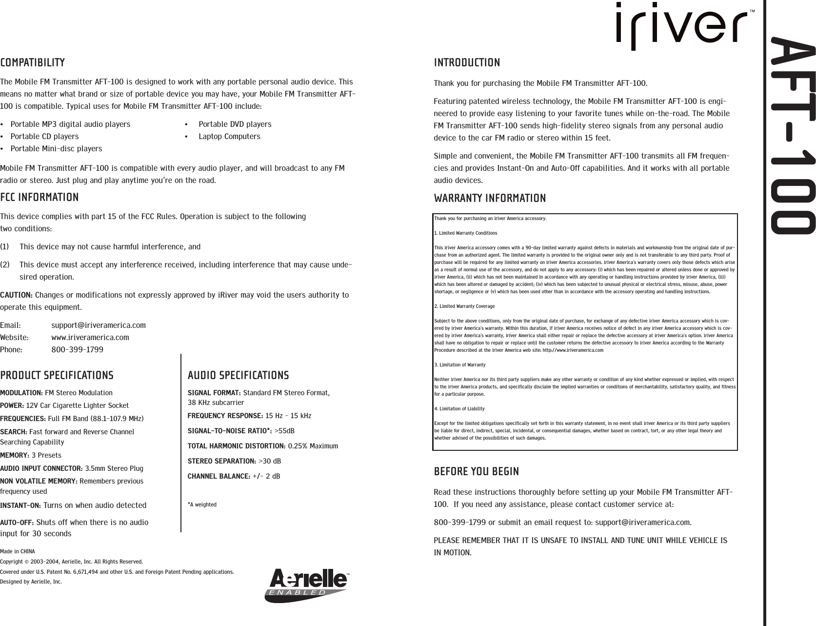 COMPATIBILITYThe Mobile FM Transmitter AFT-100 is designed to work with any portable personal audio device. Thismeans no matter what brand or size of portable device you may have, your Mobile FM Transmitter AFT-100 is compatible. Typical uses for Mobile FM Transmitter AFT-100 include:&bull;Portable MP3 digital audio players &bull; Portable DVD players&bull;Portable CD players &bull; Laptop Computers&bull;Portable Mini-disc playersMobile FM Transmitter AFT-100 is compatible with every audio player, and will broadcast to any FMradio or stereo. Just plug and play anytime you&rsquo;re on the road. FCC INFORMATIONThis device complies with part 15 of the FCC Rules. Operation is subject to the following two conditions:(1)  This device may not cause harmful interference, and (2)  This device must accept any interference received, including interference that may cause unde-sired operation. CAUTION: Changes or modifications not expressly approved by iRiver may void the users authority tooperate this equipment. Email: support@iriveramerica.comWebsite: www.iriveramerica.comPhone: 800-399-1799Made in CHINA Copyright &copy; 2003-2004, Aerielle, Inc. All Rights Reserved.Covered under U.S. Patent No. 6,671,494 and other U.S. and Foreign Patent Pending applications. Designed by Aerielle, Inc.  PRODUCT SPECIFICATIONSMODULATION: FM Stereo ModulationPOWER: 12V Car Cigarette Lighter SocketFREQUENCIES: Full FM Band (88.1-107.9 MHz)SEARCH: Fast forward and Reverse Channel Searching CapabilityMEMORY: 3 PresetsAUDIO INPUT CONNECTOR: 3.5mm Stereo PlugNON VOLATILE MEMORY: Remembers previous frequency usedINSTANT-ON: Turns on when audio detectedAUTO-OFF: Shuts off when there is no audioinput for 30 secondsAUDIO SPECIFICATIONSSIGNAL FORMAT: Standard FM Stereo Format, 38 KHz subcarrierFREQUENCY RESPONSE: 15 Hz - 15 kHzSIGNAL-TO-NOISE RATIO*: >55dBTOTAL HARMONIC DISTORTION: 0.25% MaximumSTEREO SEPARATION: >30 dBCHANNEL BALANCE: +/- 2 dB*A weightedINTRODUCTIONThank you for purchasing the Mobile FM Transmitter AFT-100.Featuring patented wireless technology, the Mobile FM Transmitter AFT-100 is engi-neered to provide easy listening to your favorite tunes while on-the-road. The MobileFM Transmitter AFT-100 sends high-fidelity stereo signals from any personal audiodevice to the car FM radio or stereo within 15 feet. Simple and convenient, the Mobile FM Transmitter AFT-100 transmits all FM frequen-cies and provides Instant-On and Auto-Off capabilities. And it works with all portableaudio devices.WARRANTY INFORMATIONBEFORE YOU BEGINRead these instructions thoroughly before setting up your Mobile FM Transmitter AFT-100.  If you need any assistance, please contact customer service at:800-399-1799 or submit an email request to: support@iriveramerica.com.PLEASE REMEMBER THAT IT IS UNSAFE TO INSTALL AND TUNE UNIT WHILE VEHICLE ISIN MOTION.  Thank you for purchasing an iriver America accessory. 1. Limited Warranty ConditionsThis iriver America accessory comes with a 90-day limited warranty against defects in materials and workmanship from the original date of pur-chase from an authorized agent. The limited warranty is provided to the original owner only and is not transferable to any third party. Proof ofpurchase will be required for any limited warranty on iriver America accessories. iriver America's warranty covers only those defects which ariseas a result of normal use of the accessory, and do not apply to any accessory: (i) which has been repaired or altered unless done or approved byiriver America, (ii) which has not been maintained in accordance with any operating or handling instructions provided by iriver America, (iii)which has been altered or damaged by accident; (iv) which has been subjected to unusual physical or electrical stress, misuse, abuse, powershortage, or negligence or (v) which has been used other than in accordance with the accessory operating and handling instructions.2. Limited Warranty CoverageSubject to the above conditions, only from the original date of purchase, for exchange of any defective iriver America accessory which is cov-ered by iriver America's warranty. Within this duration, if iriver America receives notice of defect in any iriver America accessory which is cov-ered by iriver America's warranty, iriver America shall either repair or replace the defective accessory at iriver America's option. iriver Americashall have no obligation to repair or replace until the customer returns the defective accessory to iriver America according to the WarrantyProcedure described at the iriver America web site: http://www.iriveramerica.com3. Limitation of WarrantyNeither iriver America nor its third party suppliers make any other warranty or condition of any kind whether expressed or implied, with respectto the iriver America products, and specifically disclaim the implied warranties or conditions of merchantability, satisfactory quality, and fitnessfor a particular purpose.4. Limitation of LiabilityExcept for the limited obligations specifically set forth in this warranty statement, in no event shall iriver America or its third party suppliersbe liable for direct, indirect, special, incidental, or consequential damages, whether based on contract, tort, or any other legal theory andwhether advised of the possibilities of such damages.AFT-100