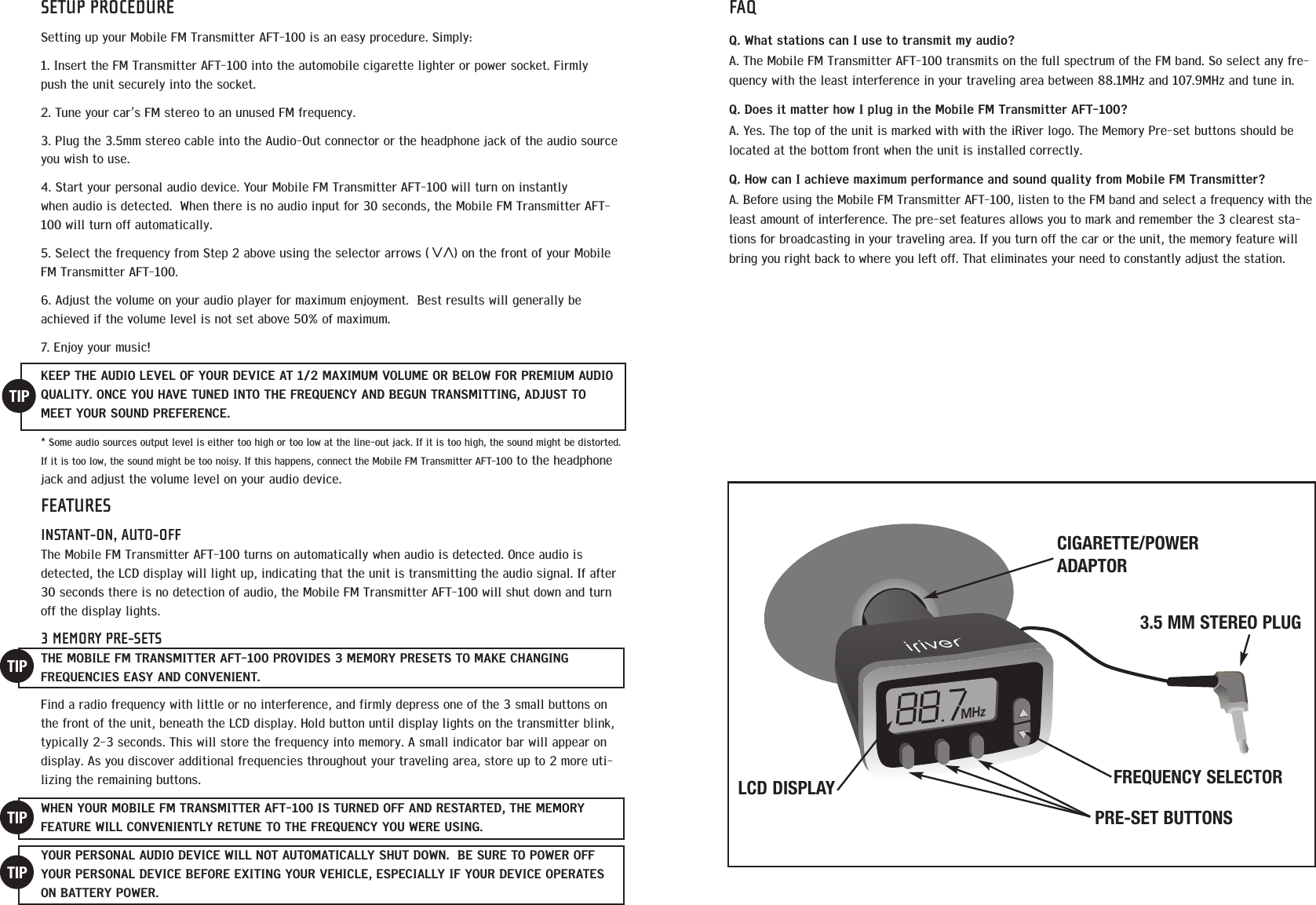 SETUP PROCEDURESetting up your Mobile FM Transmitter AFT-100 is an easy procedure. Simply:1. Insert the FM Transmitter AFT-100 into the automobile cigarette lighter or power socket. Firmlypush the unit securely into the socket. 2. Tune your car&rsquo;s FM stereo to an unused FM frequency.  3. Plug the 3.5mm stereo cable into the Audio-Out connector or the headphone jack of the audio sourceyou wish to use. 4. Start your personal audio device. Your Mobile FM Transmitter AFT-100 will turn on instantlywhen audio is detected.  When there is no audio input for 30 seconds, the Mobile FM Transmitter AFT-100 will turn off automatically.  5. Select the frequency from Step 2 above using the selector arrows (      ) on the front of your MobileFM Transmitter AFT-100. 6. Adjust the volume on your audio player for maximum enjoyment.  Best results will generally beachieved if the volume level is not set above 50% of maximum.7. Enjoy your music!KEEP THE AUDIO LEVEL OF YOUR DEVICE AT 1/2 MAXIMUM VOLUME OR BELOW FOR PREMIUM AUDIOQUALITY. ONCE YOU HAVE TUNED INTO THE FREQUENCY AND BEGUN TRANSMITTING, ADJUST TOMEET YOUR SOUND PREFERENCE.* Some audio sources output level is either too high or too low at the line-out jack. If it is too high, the sound might be distorted.If it is too low, the sound might be too noisy. If this happens, connect the Mobile FM Transmitter AFT-100 to the headphonejack and adjust the volume level on your audio device.FEATURESINSTANT-ON, AUTO-OFFThe Mobile FM Transmitter AFT-100 turns on automatically when audio is detected. Once audio isdetected, the LCD display will light up, indicating that the unit is transmitting the audio signal. If after30 seconds there is no detection of audio, the Mobile FM Transmitter AFT-100 will shut down and turnoff the display lights. 3 MEMORY PRE-SETSTHE MOBILE FM TRANSMITTER AFT-100 PROVIDES 3 MEMORY PRESETS TO MAKE CHANGING FREQUENCIES EASY AND CONVENIENT. Find a radio frequency with little or no interference, and firmly depress one of the 3 small buttons onthe front of the unit, beneath the LCD display. Hold button until display lights on the transmitter blink,typically 2-3 seconds. This will store the frequency into memory. A small indicator bar will appear ondisplay. As you discover additional frequencies throughout your traveling area, store up to 2 more uti-lizing the remaining buttons.  WHEN YOUR MOBILE FM TRANSMITTER AFT-100 IS TURNED OFF AND RESTARTED, THE MEMORY FEATURE WILL CONVENIENTLY RETUNE TO THE FREQUENCY YOU WERE USING.  YOUR PERSONAL AUDIO DEVICE WILL NOT AUTOMATICALLY SHUT DOWN.  BE SURE TO POWER OFFYOUR PERSONAL DEVICE BEFORE EXITING YOUR VEHICLE, ESPECIALLY IF YOUR DEVICE OPERATESON BATTERY POWER.TIPTIPTIPTIPFAQQ. What stations can I use to transmit my audio? A. The Mobile FM Transmitter AFT-100 transmits on the full spectrum of the FM band. So select any fre-quency with the least interference in your traveling area between 88.1MHz and 107.9MHz and tune in.  Q. Does it matter how I plug in the Mobile FM Transmitter AFT-100? A. Yes. The top of the unit is marked with with the iRiver logo. The Memory Pre-set buttons should belocated at the bottom front when the unit is installed correctly.Q. How can I achieve maximum performance and sound quality from Mobile FM Transmitter?  A. Before using the Mobile FM Transmitter AFT-100, listen to the FM band and select a frequency with theleast amount of interference. The pre-set features allows you to mark and remember the 3 clearest sta-tions for broadcasting in your traveling area. If you turn off the car or the unit, the memory feature willbring you right back to where you left off. That eliminates your need to constantly adjust the station. MHzPRE-SET BUTTONSCIGARETTE/POWERADAPTOR3.5 MM STEREO PLUGFREQUENCY SELECTORLCD DISPLAY<<